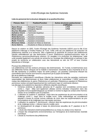 197
Unité d'Ecologie des Systèmes Vectoriels
Liste du personnel de la structure désignée et sa position/fonction
Prénom, Nom Position/Fonction Autres structures pasteuriennes
d’affiliation
Elyes Zhioua Biologiste Principal LTCII
Ifhem Chelbi Biologiste Adjointe LTCII
Nourhen Mssalam Vétérinaire
Saifedine Cherni Technicien Supérieur
Mehdi Jemâai Ouvrier
Walid Barhoumi Assistant Universitaire
Khalil Dachraoui Assistant Universitaire
Malek Trimèche Assistant Universitaire
Mohamed Abbas Etudiant en thèse es Sciences
Sonia Sakhria Etudiante en thèse es Sciences
Depuis sa création en 2002, l’Unité d’Ecologie des Systèmes Vectoriels (UESV) joue le rôle d’une
plateforme d’élevage à l’Institut Pasteur de Tunis. Cette unité est une plateforme de production de
phlébotomes destinés à la recherche. Elle a également la spécificité de produire des phlébotomes
infectés artificiellement par des leishmanies à savoir Phlebotomus papatasi/Leishmania major et
Phlebotomus perniciosus/leishmania infantum. En parallèle à la production de phlébotomes, cette
unité possède également une activité de recherche sur l’écologie des phlébotomes et participe à des
projets de recherche en collaboration avec des laboratoires au sein de l’IPT et avec d’autres
laboratoires à l’étranger.
Pourquoi les phlébotomes ?
Les phlébotomes sont les vecteurs principaux des leishmanioses. En Tunisie, la leishmaniose sous
ses différentes formes cliniques est la maladie à transmission vectorielle la plus importante et de ce
fait elle représente un problème majeur de santé publique. Les parasites Leishmania infectant les
mammifères dont l’homme sont transmis uniquement par la piqûre de femelles.
But de la plateforme d’élevage
Permettre aux collaborateurs scientifiques d’étudier les interactions entre les parasites Leishmania
responsables des leishmanioses et leurs hôtes phlébotomes et mammifères. L’UESV produit en
masse des phlébotomes du genre Phlebotomus en particulier Phlebotomus papatasi et Phlebotomus
perniciosus vecteur principal respectivement de Leishmania major et Leishmania infantum.
Les élevages de la plateforme répondent à différents objectifs scientifiques :
1. Certaines protéines de glandes salivaires de P. papatasi sont considérées comme vaccin
contre L. major. Elles sont également utilisées comme indicateur d’exposition dans des
enquêtes immuno-épidémiologiques qui tendent à montrer le degré de contact entre Homme-
Vecteur et sa corrélation avec la protection.
2. L’utilisation du système P. papatasi/L. major dans les expériences de pré-immunisation et de
challenge contre L. major dans le modèle murin. Cette méthodologie est nouvellement
adoptée à travers le monde comme méthode de choix dans les expérimentations de pré-
immunisations et de challenges pour des essais vaccinaux.
3. L’utilisation du système P. perniciosus/L. infantum dans les expériences de pré-immunisation
et de challenge contre L. infantum dans le modèle canin.
4. Le développement de pièges à bases de phéromones sexuelles de P. papatasi et de P.
pernicious.
5. L’étude des interactions leishmanies/phlébovirus au niveau du vecteur et du réservoir.
6. L’impact des changements environnementaux sur l’émergence de la leishmaniose viscérale
zoonotique.
7. L’étude du mocribiome des phlébotomes
 