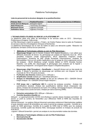 199
Plateforme Technologique
Liste du personnel de la structure désignée et sa position/fonction
Prénom, Nom Position/Fonction Autres structures pasteuriennes d’affiliation
Sinda Zarrouk-Mahjoub Biologiste Adjoint
Neila Khabouchi Technicien/ Surveillant
Mohamed Zouari Ingénieur Principal
Saifeddine Azouz Ingénieur Principal
I. TECHNOLOGIES UTILISEES AU SEIN DE LA PLATEFORME IPT
La plateforme pilote trois pôles de technologie et de services créés en 2013 : Génomique,
Protéomique et Imagerie. Cette année :
Le Pôle Génomique a rejoint le système « Prolab » de l’Institut Pasteur dans le cadre de Prestations
de services à des fins d’Investigations Cliniques et Recherches.
La plateforme technologique est en train de mettre en place une démarche qualité : Rédaction de
procédures, formation continue de son personnel….
1. Méthodes et Technologies utilisées au sein du Pôle Génomique :
• Séquençage Sanger avec le Genetic Analyzer 3500 Applied Biosystems, il est calibré pour
différents protocoles de lecture. Du génotypage par analyse de fragments issus de : AFLP
(Amplified Fragment Length Polymorphism), RFLP (Restriction Fragment Length
Polymorphism), Screening de SNP (Single Nucleotide Polymorphisms), Analyses de
Microsatellites, Ainsi qu’une variété d’applications pour le typage de micro-organismes comme
les analyses : MLVA (Multilocus Length Variable Alleles) et VNTR (Variable Number
Repeats). Les profils des séquençages & génotypages sont analysés par le logiciel «
Sequencing AnalysisV6 » et le logiciel Gene mapper 5 d'Applied Biosystems.
• Séquençage «High-Throughput « GeneReader », dispositif clinique axé sur des panels de
gènes. Il adopte la technique de séquençage par synthèse pour une longueur de read
maximale de 100 à 150 paires de bases.
• Purification des librairies réalisée par le « QIAcube ».
• Amplification clonale réalisée par « GeneRead QIAcube »
• Analyse et interprétation des variants se fait par les softwares QCI « QIAGEN Clinical
Insight Analyze » et « QIAGEN Clinical Insight Interpret ».
• PCR temps réel « LightCycler 480 II » permet les analyses suivantes : Analyse des
quantifications absolues, Analyse des quantifications relatives (étude d’expression des
gènes), Analyse des températures de fusion (Tm Calling), Génotypage Endpoint, Génotypage
par analyse de la courbe de fusion, Analyse par Gene Scanning (HRM).
• Extraction automatisée ADN, ARN par « QIAcube »
• Contrôle Quantité et Qualité par :
QIAxpert : un spectrophotomètre UV/VIS micro-fluidique à grande vitesse d’analyse permettant de
donner un profil du contenu de l'échantillon pour différencier l'ADN et l'ARN des impuretés de
l'échantillon.
QIAxcel Advanced : Le système QIAxcel Advanced automatise entièrement l'électrophorèse capillaire
à haute résolution jusqu'à 96 échantillons par cycle et permet les analyses suivantes : Contrôle de la
qualité de l’ADN génomique, Contrôle de la qualité de l’ARN total et l’ARNc pour les analyses
microarrays, Contrôle qualité des librairies NGS, Génotypage bactérien et Analyse de produits de
PCR RFLP.
Logiciel « QIAxcel ScreenGel » permet une analyse et une documentation aisées des données.
2. Méthodes et Technologies utilisées au sein du Pôle Protéomique:
• Electrophorèse 2D
• Densitomètre GS-800
 
