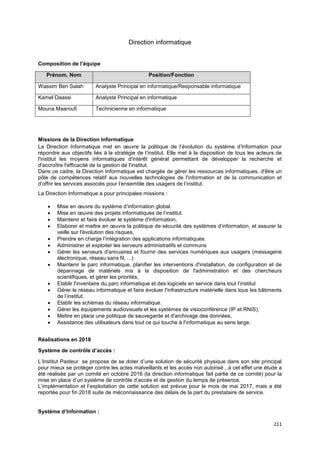 211
Direction informatique
Composition de l’équipe
Prénom, Nom Position/Fonction
Wassim Ben Salah Analyste Principal en informatique/Responsable informatique
Kamel Daassi Analyste Principal en informatique
Mouna Maaroufi Technicienne en informatique
Missions de la Direction Informatique
La Direction Informatique met en œuvre la politique de l’évolution du système d’Information pour
répondre aux objectifs liés à la stratégie de l’institut. Elle met à la disposition de tous les acteurs de
l'institut les moyens informatiques d'intérêt général permettant de développer la recherche et
d'accroître l'efficacité de la gestion de l'institut.
Dans ce cadre, la Direction Informatique est chargée de gérer les ressources informatiques, d'être un
pôle de compétences relatif aux nouvelles technologies de l'information et de la communication et
d’offrir les services associés pour l’ensemble des usagers de l’institut.
La Direction Informatique a pour principales missions :
• Mise en œuvre du système d’information global.
• Mise en œuvre des projets informatiques de l’institut.
• Maintenir et faire évoluer le système d'information,
• Elaborer et mettre en œuvre la politique de sécurité des systèmes d’information, et assurer la
veille sur l'évolution des risques,
• Prendre en charge l’intégration des applications informatiques.
• Administrer et exploiter les serveurs administratifs et communs
• Gérer les serveurs d'annuaires et fournir des services numériques aux usagers (messagerie
électronique, réseau sans fil, ...)
• Maintenir le parc informatique, planifier les interventions d'installation, de configuration et de
dépannage de matériels mis à la disposition de l'administration et des chercheurs
scientifiques, et gérer les priorités,
• Etablir l'inventaire du parc informatique et des logiciels en service dans tout l’institut
• Gérer le réseau informatique et faire évoluer l'infrastructure matérielle dans tous les bâtiments
de l’institut.
• Etablir les schémas du réseau informatique.
• Gérer les équipements audiovisuels et les systèmes de visioconférence (IP et RNIS),
• Mettre en place une politique de sauvegarde et d'archivage des données,
• Assistance des utilisateurs dans tout ce qui touche à l'informatique au sens large.
Réalisations en 2018
Système de contrôle d’accès :
L’Institut Pasteur se propose de se doter d’une solution de sécurité physique dans son site principal
pour mieux se protéger contre les actes malveillants et les accès non autorisé , à cet effet une étude a
été réalisée par un comité en octobre 2016 (la direction informatique fait partie de ce comité) pour la
mise en place d’un système de contrôle d’accès et de gestion du temps de présence.
L’implémentation et l’exploitation de cette solution est prévue pour le mois de mai 2017, mais a été
reportée pour fin 2018 suite de méconnaissance des délais de la part du prestataire de service.
Système d’Information :
 