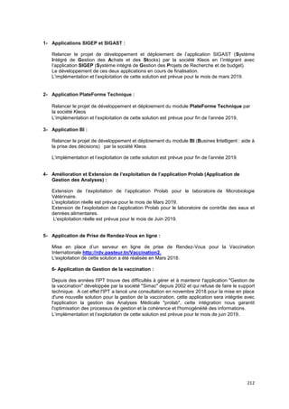 212
1- Applications SIGEP et SIGAST :
Relancer le projet de développement et déploiement de l’application SIGAST (Système
Intégré de Gestion des Achats et des Stocks) par la société Kleos en l’intégrant avec
l’application SIGEP (Système intégré de Gestion des Projets de Recherche et de budget).
Le développement de ces deux applications en cours de finalisation.
L’implémentation et l’exploitation de cette solution est prévue pour le mois de mars 2019.
2- Application PlateForme Technique :
Relancer le projet de développement et déploiement du module PlateForme Technique par
la société Kleos
L’implémentation et l’exploitation de cette solution est prévue pour fin de l’année 2019.
3- Application BI :
Relancer le projet de développement et déploiement du module BI (Busines Intelligent : aide à
la prise des décisions) par la société Kleos
L’implémentation et l’exploitation de cette solution est prévue pour fin de l’année 2019.
4- Amélioration et Extension de l’exploitation de l’application Prolab (Application de
Gestion des Analyses) :
Extension de l’exploitation de l’application Prolab pour le laboratoire de Microbiologie
Vétérinaire.
L'exploitation réelle est prévue pour le mois de Mars 2019.
Extension de l’exploitation de l’application Prolab pour le laboratoire de contrôle des eaux et
denrées alimentaires.
L'exploitation réelle est prévue pour le mois de Juin 2019.
5- Application de Prise de Rendez-Vous en ligne :
Mise en place d’un serveur en ligne de prise de Rendez-Vous pour la Vaccination
Internationale http://rdv.pasteur.tn/Vaccination2.
L'exploitation de cette solution a été réalisée en Mars 2018.
6- Application de Gestion de la vaccination :
Depuis des années l'IPT trouve des difficultés à gérer et à maintenir l'application "Gestion de
la vaccination" développée par la société "Simac" depuis 2002 et qui refuse de faire le support
technique. A cet effet l'IPT a lancé une consultation en novembre 2018 pour la mise en place
d'une nouvelle solution pour la gestion de la vaccination, cette application sera intégrée avec
l'application la gestion des Analyses Médicale "prolab", cette intégration nous garantit
l'optimisation des processus de gestion et la cohérence et l'homogénéité des informations.
L’implémentation et l’exploitation de cette solution est prévue pour le mois de juin 2019.
 