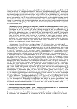 21
circulation n’a jamais été réalisée. Nous avons étudié 25 échantillons de terrain isolés entre 2015 et 2018
à partir de biopsies du foie de lapins présentant des signes cliniques évocateurs de RHD. Nous avons
caractérisé, pour la première fois, le génotype du lagovirus pathogène circulant en Tunisie par analyse
phylogénétique. Cette enquête a montré que seul le GI.2 (RHDV2) circule actuellement en Tunisie et qu’il
est responsable d’épidémies graves et aiguës chez les jeunes lapins. Tous les échantillons tunisiens
peuvent être regroupés avec de nombreuses mutations génotypiques et phénotypiques typiques. Ils sont
plus étroitement liés les uns aux autres qu’avec tous les autres variant du GI.2 qui circulent dans le
monde. Par conséquent, nous recommandons d’initier une vaste vaccination préventive exclusivement à
base de vaccins issus du génotype GI.2 et de poursuivre une veille zoosanitaire des variant de lagovirus
qui circulent dans le pays.
- Mise en pIace d’une pIateforme de diagnostic par PCR de Ia MaIadie de Carré chez Ie chien:
La Maladie de Carré (« Canine Distemper »), due à un paramyxovirus, est très contagieuse et elle est
responsable de taux de mortalités très élevés chez les carnivores et plus particulièrement chez le
chien. Nous avons commencé par la mise en place d’une plateforme pour le diagnostic par PCR
classique de la Maladie de Carré. En collaboration avec l’Ecole Nationale de Médecine Vétérinaire de
Sidi Thabet (Prof Ahmed Chabchoub) et selon la forme clinique des prélèvements ont été effectués
chez les chiens suspects d’être atteints par la Maladie de Carré (des écouvillons nasaux,
conjonctivaux, rectaux et du sang sur EDTA). Nous avons choisi différents primers dont les
séquences sont très conservées et qui ont servi pour la mise en place des techniques de diagnostic
par RT-PCR contre la Maladie de Carré chez le chien. Jusqu’à maintenant tous les prélèvements
analysés sont négatifs vis-à-vis de la Maladie de Carré.
- Mise en pIace d’une pIateforme de diagnostic par PCR de Ia parvovirose canine de type 2:
En parallèle avec le diagnostic contre la maladie de Carré, les prélèvements des chiens avec des troubles
gastro-intestinaux ont été testés contre la parvovirose canine de type 2. Nous disposons des primers
nécessaires et nous avons déjà identifié des chiens atteints par la parvovirose canine. Le parvovirus canin
de type 2 (CPV2) est apparu en 1978 comme une maladie très contagieuse et très grave chez le chien. La
caractérisation des types antigéniques du CPV2 est exclusivement basée sur l'identification du résidu
d'acide aminé en position 426 de la protéine de capside VP2. Actuellement, trois types antigéniques CPV-
2a (asparagine N426), CPV-2b (acide aspartique D426) et CPV-2c (acide glutamique E426), qui circulent
tous dans le monde entier. En Tunisie, de nombreuses études cliniques et sérologiques indiquent
clairement que le CPV est répandu et suscite des préoccupations majeures dans la population canine
locale. Il y a presque 10 ans nous avons caractérisé les différents types antigéniques qui circulent chez le
chien en Tunisie. Ainsi, le sous type CPV-2b représente environ 42%, contre 30% et 28% pour le CPV-2a
et le CPV-2c, respectivement. L’analyse phylogénétique des variant circulants en Tunisie a montré que,
dans les deux types antigéniques 2a et 2b, il existe des groupes typiques du pays et d’autres plutôt
cosmopolites identiques à ceux d’autres pays. Cela signifie que les variant tunisiens ont le même ancêtre
que d'autres variant, mais l'horloge évolutive est déjà en cours avec des mutations génotypiques et
phénotypiques typiques. Pour voir l’évolution épidémiologique nous avons analysé par PCR
conventionnelle 67 échantillons. Ainsi, 55 (82%) se sont révélés positifs pour le CPV-2. Leurs
caractérisations moléculaires ont été effectuées par trois techniques différentes. La première étant par
PCR et analyse du polymorphisme après digestions avec soit MboI, soit MboII PCR-RFLP) ; la deuxième
technique est par PCR quantitative en temps réel (Q-PCR) ; et en fin par séquençage automatique. La
PCR-RFLP révélait que 7 échantillons étaient de type CVP-2c (13%) et 48 (87%) sont CPV-2a ou CPV-2b.
La qPCR confirmait que le type CPV-2b était le type dominant (62%), suivie de CPV -2c (13%), en plus de
25% des échantillons qui demeuraient non caractérisés. Par ailleurs, le séquençage génétique a été
effectué pour confirmer avec précision les résultats de la caractérisation moléculaire. Ainsi, nous pouvons
conclure que seuls les variant antigéniques CPV-2b (80%) et 2c (13%) circulent encore en Tunisie.
3. Groupe Développement Biotechnologique
- DéveIoppement d’une pIate forme à base d’adénovirus non répIicatif pour Ia production de
vaccins aviaires (Khaled Trabelsi, Mariem Ben Zakour, Héla Kallel)
Ce projet a été démarré en Février 2018 et aura une durée de 30 mois. Il est mené en collaboration avec
le Département de Bioprocessing de l’Université de McGill (Montréal, Canada) et le National
 