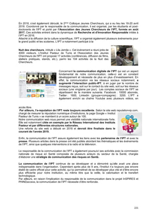 221
En 2018, s’est également déroulé, le 2ème Colloque Jeunes Chercheurs, qui a eu lieu les 18-20 avril
2018. Coordonné par le responsable de la communication, il est organisé, par les étudiants et post-
doctorants de l’IPT et porté par l’Association des Jeunes Chercheurs de l’IPT, formée en août
2017. Ces activités entrent dans la dynamique de Recherche et d’Innovation Responsable initiée à
l’IPT en 2016.
Attaché à la diffusion de la culture scientifique, l’IPT a organisé également plusieurs événements pour
le grand public et les scolaires. L’IPT a notamment participé à la
Nuit des chercheurs, intitulé « Lila Jemila ». Cet événement a réuni près de
4000 visiteurs. L'Institut Pasteur de Tunis et l'Association des Jeunes
Chercheurs de l'IPT ont proposé 17 activités (conférences, diffusion de films,
ateliers pratiques, stands, etc.), parmi les 104 activités de la Nuit des
Chercheurs.
Concernant la communication digitale de l’IPT qui est un aspect
fondamental de notre communication, celle-ci est en constant
développement et nécessite de plus en plus d’investissement. En
effet, la communication via les réseaux sociaux notamment, a
augmenté l’interaction public-IPT, à en juger par le nombre de
messages reçus, soit sur le contact du site web, soit sur les réseaux
sociaux (une vingtaine par jour). Les comptes sociaux de l’IPT se
répartissent de la manière suivante. Facebook : 10000 abonnés,
Twitter : 1600, Linkedin (groupe+compagnie) : 3200. L’IPT a
également enrichi sa chaîne Youtube avec plusieurs vidéos, en
accès libre.
Par ailleurs, l’e-reputation de l’IPT reste toujours excellente. Selon le site web reputationvip.com,
chargé de mesurer la réputation numérique d’institutions, la page Google « Institut
Pasteur de Tunis » se maintient à un score autour de 100.
Notre communication web nous permet une visibilité nationale internationale forte.
Elle est notamment citée en exemple par le Réseau International des Instituts
Pasteur et par différentes structures nationales.
Une refonte du site web a débuté en 2018 et devrait être finalisée dans le
courant de l’année 2019.
Enfin, la communication de l’IPT assure également les liens avec les partenaires de l’IPT et avec la
presse. Plusieurs articles dans la presse ont été publiés abordant les thématiques et les événements
de l’IPT, ainsi que quelques interventions à la radio et la télévision.
Le responsable de la communication de l’IPT a également poursuivi ses activités avec la commission
nationale de risque en Santé composée de plusieurs acteurs du secteur de la Santé, chargée
d’élaborer une stratégie de communication des risques en Santé.
La communication de l’IPT continue de se développer et a démontré qu’elle avait une place
indispensable dans l’organisation. Cependant après plus de 9 ans, l’Institut n’a toujours pas encore
établi de cadre officiel pour cette activité, qui lui permettrait de se développer plus vite et d’être encore
plus efficiente pour notre institution, au même titre que la veille, la valorisation et le transfert
technologique.
Par ailleurs, en raison l’implication du responsable de la communication dans le projet InSPIRES et
PHINDaccess, la communication de l’IPT nécessite d’être renforcée.
 