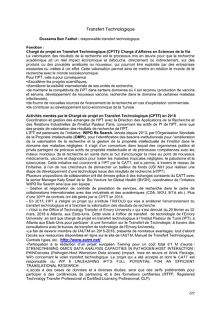222
Transfert Technologique
Oussema Ben Fadhel : responsable transfert technologique
Fonction :
Chargé de projet en Transfert Technologique (CPTT)/ Chargé d’Affaires en Sciences de la Vie
La valorisation des résultats de la recherche est le processus mis en œuvre pour que la recherche
académique ait un réel impact économique et débouche, directement ou indirectement, sur des
produits ou des procédés améliorés ou nouveaux, qui pourront être exploités par des entreprises
existantes ou créées à cet effet. Cette valorisation permet ainsi de mettre en relation le monde de la
recherche avec le monde socioéconomique.
Pour l’IPT, cela a pour conséquence
•d'accélérer les progrès scientifiques,
•d'améliorer la visibilité internationale de ses unités de recherche,
•de maintenir la compétitivité de l’IPT dans certains domaines où il est reconnu (production de vaccins
et sérums, développement de nouveaux vaccins, recherche dans le domaine de certaines maladies
infectieuses),
•de fournir de nouvelles sources de financement de la recherche en cas d'exploitation commerciale.
•de contribuer au développement socio-économique de la Tunisie
Activités menées par le Chargé de projet en Transfert Technologique (CPTT) en 2018
Coordination et gestion des échanges de l'IPT avec la Direction des Applications de la Recherche et
des Relations Industrielles de l'Institut Pasteur Paris, concernant les actifs de PI de l’IPT, ainsi que
des projets de valorisation des résultats de recherche de l’IPT.
L’IPT est partenaire de l’initiative, WIPO Re Search, lancée depuis 2013, par l’Organisation Mondiale
de la Propriété Intellectuelle (OMPI), pour l’identification des besoins institutionnels pour l’amélioration
de la valorisation de la recherche et la gestion de la propriété intellectuelle de l’Institut dans le
domaine des maladies négligées. Il s’agit d’un consortium dans lequel des organismes publics et
privés partagent de précieux actifs de propriété intellectuelle et de précieuses compétences avec les
milieux mondiaux de la recherche en santé dans le but d’encourager la mise au point de nouveaux
médicaments, vaccins et diagnostics pour traiter les maladies tropicales négligées, le paludisme et la
tuberculose. Cette initiative est coordonné à l’IPT par le CATT, est a permis, à travers le réseau de
l’initiative, à l’un de nos chercheurs de démarcher un bailleur de fonds (US/ NIH pour réaliser une
étape de développement d’une technologie issue des résultats de recherche à l’IPT).
Plusieurs propositions de collaboration ont été émises grâce à des échanges constants du CATT avec
la senior Manager Katy Graef de la Bio Venture for Global Health (BVGH), coordinateur de l’initiative
WIPO Re Search ainsi que son équipe.
- Gestion et négociation de contrats de prestation de services, de recherche dans le cadre de
collaborations internationales avec des industriels et des académiques (CDA, MOU, MTA etc.). Plus
d’une 30aine de contrats ont été gérés par le CPTT en 2018.
- En 2017, l’IPT a intégré un projet qui s’intitule TRIFOLD qui vise à améliorer l’environnement du
transfert technologique et à favoriser la valorisation des résultats de recherche.
- «Visit to the Office of Technology Transfer of Emory University » qui s’est déroulé du 26 février au 02
mars, 2018 à Atlanta, aux Etats-Unis. Cette visite à l’office de transfert de technologie de l’Emory
University, en tant que chargé de projet en transfert technologique à l’Institut Pasteur de Tunis (IPT), à
Atlanta aux Etats-Unis pour participer à une formation sur le Transfert de Technologie, à travers des
consultations avec le bureau de transfert de technologie de l’Emory University,
-Le fait de devenir membre de l’AUTM en 2015-2016, présente de nombreux avantages, tout d’abord
l’accès aux ressources disponibles en ligne sur le site de l’AUTM, Manuel de Transfert Technologique,
Contrats types, etc. http://www.autm.net/
-Participation à la rédaction d’un projet européen Twining pour un coût total d’1 M d’euros :
STRENGTHENING OMICS DATA ANALYSIS CAPACITIES IN PATHOGEN-HOST INTERACTION ;
PHINDaccess (Pathogen-Host INteraction Data access) (impact, mise en œuvre et Work Package,
WP) concernant le volet transfert technologique. Le projet qui a été accepté et dont le CATT est
responsable du WP 6 UNLEASHING IPT’S FULL POTENTIAL FOR AN EFFICIENT
TRANSLATIONAL RESEARCH.
-L’accès à des bases de données et à diverses études, ainsi que des tarifs préférentiels pour
participer à des conférences de partnering et à des formations certifiantes (RTTP, Registered
Technology Transfer Professional et Certified Licensing Profesionnal, CLP).
 
