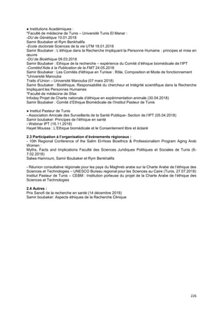 226
● Institutions Académiques :
*Faculté de médecine de Tunis – Université Tunis El Manar :
-DU de Génétique 10.01.2018
Samir Boubaker et Rym Benkhalifa
-Ecole doctorale Sciences de la vie UTM 18.01.2018
Samir Boubaker : L’éthique dans la Recherche Impliquant la Personne Humaine : principes et mise en
œuvre
-DU de Bioéthique 09.03.2018
Samir Boubaker : Ethique de la recherche – expérience du Comité d’éthique biomédicale de l’IPT
-Comitéd’Aide à la Publication de la FMT 24.05.2018
Samir Boubaker : Les Comités d'éthique en Tunisie : Rôle, Composition et Mode de fonctionnement
*Université Manouba
Traits d’Union – Université Manouba (07 mars 2018)
Samir Boubaker : Bioéthique, Responsabilité du chercheur et Intégrité scientifique dans la Recherche
Impliquant les Personnes Humaines
*Faculté de médecine de Sfax
Infoday Projet de Charte nationale d’éthique en expérimentation animale (30.04.2018)
Samir Boubaker : Comité d’Ethique Biomédicale de l’Institut Pasteur de Tunis
● Institut Pasteur de Tunis
- Association Amicale des Surveillants de la Santé Publique- Section de l’IPT (05.04.2018)
Samir boubaker: Principes de l’éthique en santé
- Webinar IPT (16.11.2018)
Hayet Moussa : L’Ethique biomédicale et le Consentement libre et éclairé
2.3 Participation à l’organisation d’évènements régionaux :
- 10th Regional Conference of the Salim El-Hoss Bioethics & Professionalism Program Aging Arab
Women :
Myths, Facts and Implications Faculté des Sciences Juridiques Politiques et Sociales de Tunis (6-
7.02.2018)
Salwa Hamrouni, Samir Boubaker et Rym Benkhalifa
- Réunion consultative régionale pour les pays du Maghreb arabe sur la Charte Arabe de l’éthique des
Sciences et Technologies – UNESCO Bureau regional pour les Sciences au Caire (Tunis, 27.07.2018)
Institut Pasteur de Tunis – CEBM : Institution porteuse du projet de la Charte Arabe de l’éthique des
Sciences et Technologies
2.4 Autres :
Prix Sanofi de la recherche en santé (14 décembre 2018)
Samir boubaker: Aspects éthiques de la Recherche Clinique
 