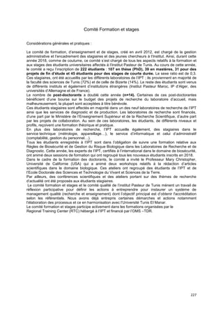 227
Comité Formation et stages
Considérations générales et pratiques :
Le comité de formation, d’enseignement et de stages, créé en avril 2012, est chargé de la gestion
administrative et l’encadrement des stagiaires et des jeunes chercheurs à l’Institut. Ainsi, durant cette
année 2018, comme de coutume, ce comité s’est chargé de tous les aspects relatifs à la formation et
aux stages des étudiants universitaires affectés à l’Institut Pasteur de Tunis. Au cours de cette année,
le comité a reçu l’inscription de 222 étudiants : 107 en thèse (PhD), 39 en mastères, 31 pour des
projets de fin d’étude et 45 étudiants pour des stages de courte durée. Le sexe ratio est de 0,3.
Ces stagiaires, ont été accueillis par les différents laboratoires de l’IPT ; ils proviennent en majorité de
la faculté des sciences de Tunis (72%) et de celle de Bizerte (14%). Le reste des étudiants sont venus
de différents instituts et également d’institutions étrangères (Institut Pasteur Maroc, IP d’Alger, des
universités d’Allemagne et de France).
Le nombre de post-doctorants a doublé cette année (n=14). Certaines de ces post-doctorantes
bénéficient d’une bourse sur le budget des projets de recherche du laboratoire d’accueil, mais
malheureusement, la plupart sont acceptées à titre bénévole.
Ces étudiants stagiaires sont affectés en majorité dans un des neuf laboratoires de recherche de l’IPT
ainsi que les services de diagnostic et de production. Les laboratoires de recherche sont financés,
d’une part par le Ministère de l’Enseignement Supérieur et de la Recherche Scientifique, d’autre part
par les projets de collaboration. Au sein de ces laboratoires, les étudiants, de différents niveaux et
profils, reçoivent une formation théorique et pratique.
En plus des laboratoires de recherche, l’IPT accueille également, des stagiaires dans le
service technique (métrologie, appareillage…), le service d’informatique et celui d’administratif
(comptabilité, gestion du personnel…).
Tous les étudiants enregistrés à l’IPT sont dans l’obligation de suivre une formation relative aux
Règles de Biosécurité et de Gestion du Risque Biologique dans les Laboratoires de Recherche et de
Diagnostic. Cette année, les experts de l’IPT, certifiés à l’international dans le domaine de biosécurité,
ont animé deux sessions de formation qui ont regroupé tous les nouveaux étudiants inscrits en 2018.
Dans le cadre de la formation des doctorants, le comité a invité le Professeur Mary Christopher,
Université de Californie (USA) qui a animé deux workshops relatifs à la rédaction d’articles
scientifiques dans le domaine biologique. Ces ateliers ont regroupé des étudiants de l’IPT et de
l’Ecole Doctorale des Sciences et Technologie du Vivant et Sciences de la Terre.
Par ailleurs, des conférences scientifiques et des ateliers portant sur des thèmes de recherche
d’actualité ont été proposés aux étudiants stagiaires.
Le comité formation et stages et le comité qualité de l’institut Pasteur de Tunis mènent un travail de
réflexion participative pour définir les actions à entreprendre pour instaurer un système de
management qualité (recherche et enseignement) dont l’objectif principal est d’obtenir l'accréditation
selon les référentiels. Nous avons déjà entrepris certaines démarches et actions notamment
l’élaboration des processus et ce en harmonisation avec l’Université Tunis El Manar.
Le comité formation et stages participe activement dans les formations organisées par le
Regional Training Center (RTC) hébergé à l’IPT et financé par l’OMS –TDR.
 