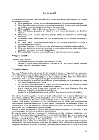 228
Comité Qualité
Suite à la démission de Mme Feten Ben Ali et de Mr Hichem Ben Hassine, la composition du comité a
été révisée comme suit :
 Mme Sonia Damak : docteur en pharmacie et responsable du management de la qualité.
 Mme Sana Masmoudi : docteur en pharmacie et responsable du service de contrôle qualité
de l’unité de production des vaccins et sérums thérapeutiques.
 Mme Ines Safra : maître de Conférences Agrégé en Hématologie.
 Mme Afef Bahlous : professeur en médecine et chef service du laboratoire de Biochimie
Clinique.
 Mme Imen Laarbi : médecin vétérinaire principal affecté au laboratoire de microbiologie
vétérinaire.
 Mr Mahrez Kallel : administrateur en chef et responsable de la Direction Financière et
Comptable.
 Mr Dhafer Laouini : biologiste principal affecté au laboratoire de Transmission, contrôle et
immunobiologie des infections.
 Mme Sana Chaabane : ingénieur principale affectée au service d'épidémiologie médicale.
 Mme Leila Barbouche : docteur en pharmacie et responsable assurance qualité de l'unité de
production des vaccins et sérums thérapeutiques.
 Mme Safaa Kalai : ingénieur principale affectée au laboratoire de biochimie clinique.
Principaux objectifs :
Ce comité a pour mission :
• de finaliser la démarche qualité et d’assurer le suivi du SMQ.
• d'assurer la mise à niveau des différentes structures de l'IPT selon les normes de qualité en
relation avec leurs domaines d'activité.
Principales missions :
Pour plus d'efficacité et de performance, Il a été proposé de structurer l'organisation en groupes de
travail. Chaque groupe est chargé de déterminer les actions à entreprendre dans son volet, les classer
par priorité, désigner les personnes impliquées et définir en conséquent les délais de réalisation et les
modalités de suivi. A cet effet, les groupes désignés étaient comme suit:
 groupe chargé de la rédaction de la manuelle qualité composée par Mr Mahrez Kallel, Mme
Leila Barbouche et Mme Sonia Damak
 groupe chargé de la mise à niveau et du suivi des laboratoires de biologie médicale, composé
par Mme Afef Bahlous, Mme Ines Safra et Mme Safa Kalai.
 groupe chargé du volet écoute client composé par Mme sana Chaabane, Mme leila
Barbouche, Mr Dhafer Laouini et Mme Sonia Damak.
 groupe chargé de l'audit qualité composé par Mme Sana Masmoudi et Mme Imen Larbi.
Par ailleurs, le comité qualité a travaillé en étroite collaboration avec le comité d'élaboration du
manuel des procédures (MP), dont la composition est la suivante : Mme Feten Ben Ali, Mme Raja
Riahi, Mme Najet Slimane, Mr Mahrez Kallel, Mr Chedly Tayari et Mme Sonia Damak.
Dans ce cadre, au début de l'année 2018, une sensibilisation et un 1er contact avec les responsables
des différentes structures ont été initiés. Au mois de mai, une formation sur l'élaboration du MP a été
organisée et a inclus les membres du comité d'élaboration du MP, les membres du comité qualité
ainsi que les responsables des structures impliquées.
Ensuite, la phase de diagnostic a démarré pour les structures administratives et de soutien, et pour
certaines activités des drafts de procédures ont été rédigés.
De plus, des actions relatives à l'enseignement et la recherche ont été menées en collaboration avec
le comité chargé de l'enseignement supérieur et la recherche scientifique, dont la composition est la
suivante : Mr Ali Bouattour, Mme Leila Barbouche, Mme Ines Safra, Mme Najet Slimane, Mr
Oussama Jaziri, Mr Ayman Bali et Mme Sonia Damak.
L'objectif des travaux initiés est de formaliser le processus d'accueil, d'encadrement et d'évaluation
des étudiants. Des réflexions ont été faites entre les membres de ce comité ainsi que la commission
désignée dans le cadre du conseil scientifique. Des drafts des documents sont en cours de rédaction.
 