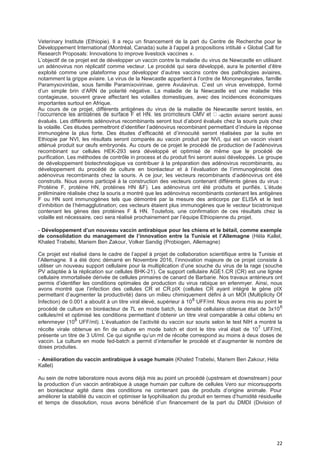 22
Veterinary Institute (Ethiopie). Il a reçu un financement de la part du Centre de Recherche pour le
Développement International (Montréal, Canada) suite à l’appel à propositions intitulé « Global Call for
Research Proposals: Innovations to improve livestock vaccines ».
L’objectif de ce projet est de développer un vaccin contre la maladie du virus de Newcastle en utilisant
un adénovirus non réplicatif comme vecteur. Le procédé qui sera développé, aura le potentiel d’être
exploité comme une plateforme pour développer d’autres vaccins contre des pathologies aviaires,
notamment la grippe aviaire. Le virus de la Newcastle appartient à l’ordre de Mononegavirales, famille
Paramyxoviridae, sous famille Paramixovirinae, genre Avulavirus. C’est un virus enveloppé, formé
d’un simple brin d’ARN de polarité négative. La maladie de la Newcastle est une maladie très
contagieuse, souvent grave affectant les volailles domestiques, avec des incidences économiques
importantes surtout en Afrique.
Au cours de ce projet, différents antigènes du virus de la maladie de Newcastle seront testés, en
-actin aviaire seront aussi
évalués. Les différents adénovirus recombinants seront tout d’abord évalués chez la souris puis chez
la volaille. Ces études permettront d’identifier l’adénovirus recombinant permettant d’induire la réponse
immunogène la plus forte. Des études d’efficacité et d’innocuité seront réalisées par la suite en
Ethiopie par NVI, les résultats seront comparés au vaccin produit par NVI, qui est un vaccin vivant
atténué produit sur œufs embryonés. Au cours de ce projet le procédé de production de l’adénovirus
recombinant sur cellules HEK-293 sera développé et optimisé de même que le procédé de
purification. Les méthodes de contrôle in process et du produit fini seront aussi développés. Le groupe
de développement biotechnologique va contribuer à la préparation des adénovirus recombinants, au
développement du procédé de culture en bioréacteur et à l’évaluation de l’immunogénicité des
adénovirus recombinants chez la souris. A ce jour, les vecteurs recombinants d’adénovirus ont été
construits. Nous avons participé à la construction des vecteurs contenant différents gènes du virus :
Protéine F, protéine HN, protéines HN &F). Les adénovirus ont été produits et purifiés. L’étude
préliminaire réalisée chez la souris a montré que les adénovirus recombinants contenant les antigènes
F ou HN sont immunogènes tels que démontré par la mesure des anticorps par ELISA et le test
d’inhibition de l’hémagglutination; ces vecteurs étaient plus immunogènes que le vecteur bicistronique
contenant les gènes des protéines F & HN. Toutefois, une confirmation de ces résultats chez la
volaille est nécessaire, ceci sera réalisé prochainement par l’équipe Ethiopienne du projet.
- DéveIoppement d’un nouveau vaccin antirabique pour Ies chiens et Ie bétaiI, comme exempIe
de consoIidation du management de I’innovation entre Ia Tunisie et I’AIIemagne (Héla Kallel,
Khaled Trabelsi, Mariem Ben Zakour, Volker Sandig (Probiogen, Allemagne)
Ce projet est réalisé dans le cadre de l’appel à projet de collaboration scientifique entre la Tunisie et
l’Allemagne. Il a été donc démarré en Novembre 2016, l’innovation majeure de ce projet consiste à
utiliser un nouveau support cellulaire pour la multiplication d’une souche du virus de la rage (souche
PV adaptée à la réplication sur cellules BHK-21). Ce support cellulaire AGE1.CR (CR) est une lignée
cellulaire immortalisée dérivée de cellules primaires de canard de Barbarie. Nos travaux antérieurs ont
permis d’identifier les conditions optimales de production du virus rabique en erlenmyer. Ainsi, nous
avons montré que l’infection des cellules CR et CR.pIX (cellules CR ayant intégré le gène pIX
permettant d’augmenter la productivité) dans un milieu chimiquement défini à un MOI (Multiplicity Of
Infection) de 0.001 a aboutit à un titre viral élevé, supérieur à 108
UFF/ml. Nous avons mis au point le
procédé de culture en bioréacteur de 7L en mode batch, la densité cellulaire obtenue était de 3x106
cellules/ml et optimisé les conditions permettant d’obtenir un titre viral comparable à celui obtenu en
erlenmeyer (108
UFF/ml). L’évaluation de l’activité du vaccin sur souris selon le test NIH a montré la
récolte virale obtenue en fin de culture en mode batch et dont le titre viral était de 107
UFF/ml,
présente un titre de 3 UI/ml. Ce qui signifie qu’un ml de récolte correspond au moins à deux doses de
vaccin. La culture en mode fed-batch a permit d’intensifier le procédé et d’augmenter le nombre de
doses produites.
- Amélioration du vaccin antirabique à usage humain (Khaled Trabelsi, Mariem Ben Zakour, Héla
Kallel)
Au sein de notre laboratoire nous avons déjà mis au point un procédé (upstream et downstream) pour
la production d’un vaccin antirabique à usage humain par culture de cellules Vero sur micorsupports
en bioréacteur agité dans des conditions ne contenant pas de produits d’origine animale. Pour
améliorer la stabilité du vaccin et optimiser la lyophilisation du produit en termes d’humidité résiduelle
et temps de dissolution, nous avons bénéficié d’un financement de la part du DMDI (Division of
 