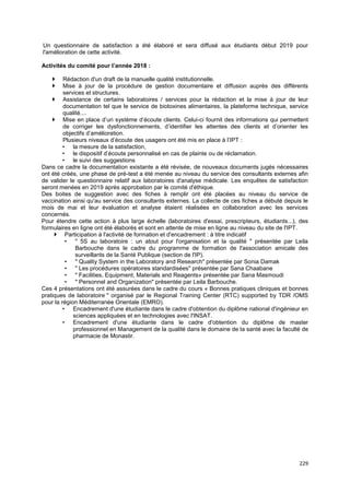 229
Un questionnaire de satisfaction a été élaboré et sera diffusé aux étudiants début 2019 pour
l'amélioration de cette activité.
Activités du comité pour l’année 2018 :
 Rédaction d'un draft de la manuelle qualité institutionnelle.
 Mise à jour de la procédure de gestion documentaire et diffusion auprès des différents
services et structures.
 Assistance de certains laboratoires / services pour la rédaction et la mise à jour de leur
documentation tel que le service de biotoxines alimentaires, la plateforme technique, service
qualité....
 Mise en place d’un système d’écoute clients. Celui-ci fournit des informations qui permettent
de corriger les dysfonctionnements, d’identifier les attentes des clients et d’orienter les
objectifs d’amélioration.
Plusieurs niveaux d’écoute des usagers ont été mis en place à l’IPT :
• la mesure de la satisfaction,
• le dispositif d’écoute personnalisé en cas de plainte ou de réclamation.
• le suivi des suggestions
Dans ce cadre la documentation existante a été révisée, de nouveaux documents jugés nécessaires
ont été créés, une phase de pré-test a été menée au niveau du service des consultants externes afin
de valider le questionnaire relatif aux laboratoires d'analyse médicale. Les enquêtes de satisfaction
seront menées en 2019 après approbation par le comité d'éthique.
Des boites de suggestion avec des fiches à remplir ont été placées au niveau du service de
vaccination ainsi qu'au service des consultants externes. La collecte de ces fiches a débuté depuis le
mois de mai et leur évaluation et analyse étaient réalisées en collaboration avec les services
concernés.
Pour étendre cette action à plus large échelle (laboratoires d'essai, prescripteurs, étudiants...), des
formulaires en ligne ont été élaborés et sont en attente de mise en ligne au niveau du site de l'IPT.
 Participation à l'activité de formation et d'encadrement : à titre indicatif
• " 5S au laboratoire : un atout pour l'organisation et la qualité " présentée par Leila
Barbouche dans le cadre du programme de formation de l'association amicale des
surveillants de la Santé Publique (section de l'IP).
• " Quality System in the Laboratory and Research" présentée par Sonia Damak
• " Les procédures opératoires standardisées" présentée par Sana Chaabane
• " Facilities, Equipment, Materials and Reagents» présentée par Sana Masmoudi
• " Personnel and Organization" présentée par Leila Barbouche.
Ces 4 présentations ont été assurées dans le cadre du cours « Bonnes pratiques cliniques et bonnes
pratiques de laboratoire " organisé par le Regional Training Center (RTC) supported by TDR /OMS
pour la région Méditerranée Orientale (EMRO).
• Encadrement d'une étudiante dans le cadre d'obtention du diplôme national d'ingénieur en
sciences appliquées et en technologies avec l'INSAT.
• Encadrement d'une étudiante dans le cadre d'obtention du diplôme de master
professionnel en Management de la qualité dans le domaine de la santé avec la faculté de
pharmacie de Monastir.
 