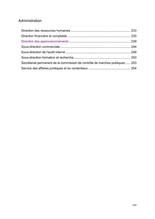 232
Administration
Direction des ressources humaines .................................................................... 233
Direction financière et comptable ........................................................................ 235
Direction des approvisionnements ...................................................................... 239
Sous-direction commerciale ................................................................................ 244
Sous-direction de l’audit interne .......................................................................... 248
Sous-direction formation et recherche................................................................. 250
Secrétariat permanent de la commission de contrôle de marches publiques...... 253
Service des affaires juridiques et du contentieux ................................................ 254
 
