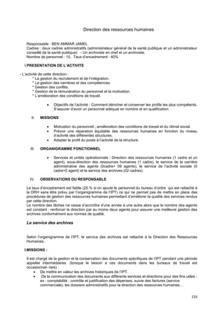 233
Direction des ressources humaines
Responsable : BEN AMMAR JAMEL
Cadres : deux cadres administratifs (administrateur général de la santé publique et un administrateur
conseillé de la santé publique) - Un archiviste en chef et un archiviste.
Nombre de personnel : 10. Taux d’encadrement : 40%
I.PRESENTATION DE L’ACTIVITE
- L’activité de cette direction :
* La gestion du recrutement et de l’intégration.
* La gestion des carrières et des compétences.
* Gestion des conflits.
* Gestion de la rémunération du personnel et la motivation.
* L’amélioration des conditions de travail.
• Objectifs de l’activité : Comment dénicher et conserver les profils les plus compétents.
S’assurer d’avoir un personnel adéquat en nombre et en qualification.
II. MISSIONS
• Motivation du personnel ; amélioration des conditions de travail et du climat social.
• Prévoir une réparation équitable des ressources humaines en fonction du niveau
d’activité des différentes structures.
• Adapter le profil du poste à l’activité de la structure.
III. ORGANIGRAMME FONCTIONNEL
• Services et unités opérationnels : Direction des ressources humaines (1 cadre et un
agent), sous-direction des ressources humaines (1 cadre), le service de la carrière
administrative des agents (0cadre+ 09 agents), le service de l’activité sociale (0
cadre+0 agent) et le service des archives (02 cadres).
IV. OBSERVATIONS DU RESPONSABLE
Le taux d’encadrement est faible (25 % si on ajoute le personnel du bureau d’ordre qui est rattaché à
la DRH sans être prévu par l’organigramme de l’IPT) ce qui ne permet pas de mettre en place des
procédures de gestion des ressources humaines permettant d’améliorer la qualité des services rendus
par cette direction.
Le nombre des tâches ne cesse d’accroître d’une année à une autre alors que le nombre des agents
est constant : renforcer la direction par au moins deux agents pour assurer une meilleure gestion des
archives conformément aux normes de qualité.
Le service des archives
Selon l’organigramme de l’IPT, le service des archives est rattaché à la Direction des Ressources
Humaines.
I.MISSIONS :
Il est chargé de la gestion et la conservation des documents spécifiques de l’IPT pendant une période
appelée intermédiaires (lorsque le besoin a ces documents dans les bureaux de travail est
occasionnel- rare) :
• De mettre en valeur les archives historiques de l’IPT.
• De la communication des documents aux différents services et directions pour des fins utiles :
ex : comptabilité ; contrôle et justification des dépenses, suivie des factures (service
commerciale), les dossiers administratifs pour la direction des ressources humaines…
 