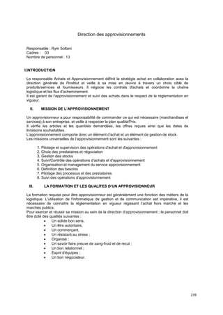 239
Direction des approvisionnements
Responsable : Rym Soltani
Cadres : 03
Nombre de personnel : 13
I.INTRODUCTION
Le responsable Achats et Approvisionnement définit la stratégie achat en collaboration avec la
direction générale de l'Institut et veille à sa mise en œuvre à travers un choix ciblé de
produits/services et fournisseurs. Il négocie les contrats d'achats et coordonne la chaîne
logistique et les flux d'acheminement.
Il est garant de l'approvisionnement et suivi des achats dans le respect de la réglementation en
vigueur.
II. MISSION DE L’APPROVISIONNEMENT
Un approvisionneur a pour responsabilité de commander ce qui est nécessaire (marchandises et
services) à son entreprise, et veille à respecter le plan qualité/Prix.
Il vérifie les articles et les quantités demandées, les offres reçues ainsi que les dates de
livraisons souhaitables.
L’approvisionnement comporte donc un élément d’achat et un élément de gestion de stock.
Les missions universelles de l’approvisionnement sont les suivantes :
1. Pilotage et supervision des opérations d'achat et d'approvisionnement
2. Choix des prestataires et négociation
3. Gestion des stocks
4. Suivi/Contrôle des opérations d'achats et d'approvisionnement
5. Organisation et management du service approvisionnement
6. Définition des besoins
7. Pilotage des processus et des prestataires
8. Suivi des opérations d'approvisionnement
III. LA FORMATION ET LES QUALITES D’UN APPROVISIONNEUR
La formation requise pour être approvisionneur est généralement une fonction des métiers de la
logistique. L'utilisation de l'informatique de gestion et de communication est impérative, il est
nécessaire de connaitre la réglementation en vigueur régissant l’achat hors marché et les
marchés publics.
Pour exercer et réussir sa mission au sein de la direction d’approvisionnement ; le personnel doit
être doté des qualités suivantes :
• Un solide bon sens,
• Un être autoritaire,
• Un commerçant,
• Un résistant au stress ;
• Organisé ;
• Un savoir faire preuve de sang-froid et de recul ;
• Un bon relationnel ;
• Esprit d'équipes ;
• Un bon négociateur.
 