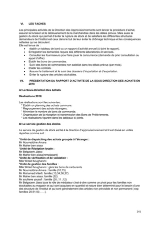 241
VI. LES TACHES
Les principales activités de la Direction des Approvisionnements sont lancer la procédure d’achat,
assurer la livraison et le dédouanement de la marchandise dans les délais prévus. Mais aussi la
gestion du stock qui permet d’éviter la rupture de stock et de satisfaire les différentes structures
demandeurs de l’Institut est ceux dans le but de leur éviter le chômage technique et les conséquences
néfastes qui se découlent.
Elle est tenue de :
• établir un tableau de bord ou un rapport d’activité annuel (ci-joint le rapport).
• Enregistrer les demandes reçues des différents laboratoires et services.
• Consulter les fournisseurs pour faire jouer la concurrence (demande de prix/ consultation ou
appel d’offre)
• Etablir les bons de commandes.
• Suivi des bons de commandes non satisfait dans les délais prévus (par mois).
• Etablir les contrats.
• Assurer le traitement et le suivi des dossiers d’importation et d’exportation.
• Eviter la rupture des articles stockables.
VII. PRESENTATION DU RAPPORT D’ACTIVITE DE LA SOUS DIRECTION DES ACHATS EN
2018
A/ La Sous-Direction Des Achats
Réalisations 2018
Les réalisations sont les suivantes :
* Etablir un planning des achats communs.
* Regroupement des achats étrangers.
* Minimiser le nombre de bons de commande.
* Organisation de la réception et transmission des Bons de Prélèvements.
* Les réalisations figurent dans les tableaux ci-joints.
B/ Le service gestion des stocks
Le service de gestion de stock est lié à la direction d’approvisionnement et il est divisé en unités
réparties comme suit :
*Unité de dispatching des achats groupés à l’étranger :
Mr Nourreddine Amara
Mr Maher ben aissa
*Unité de Récéption locale :
Mr Belgacem Jlassi
Mr Maher ben aissa(remplaçant)
*Unité de vérification et de validation :
Mlle Wided boughanmi
*Unité de gestion des familles :
Mlle Wided boughanmi : gère les bons de carburants
Mr Nourreddine Amara : famille (10;15)
Mr Mohamed khleifi: famille (13;34;36;37)
Mr Maher ben aissa: famille (32)
Mr soufiene youssfi : famille (30 ;11 ;12)
Mr Belgacem Jlassi joue le rôle de médiateur c'est-à-dire comme un pivot pour les familles non
stockables au magasin et qui sont acquises en quantité et nature bien déterminé pour le besoin d’une
des structure de l’Institut et qui sont généralement des articles non prévisible et non permanent ( exp
familles 20;51;50……).
 