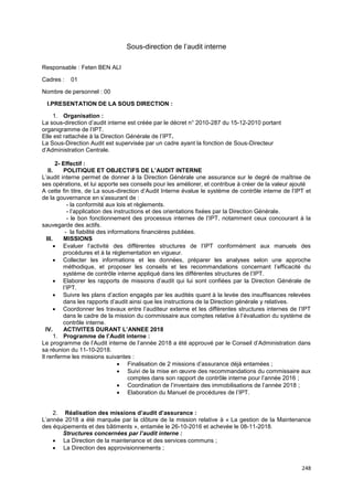 248
Sous-direction de l’audit interne
Responsable : Feten BEN ALI
Cadres : 01
Nombre de personnel : 00
I.PRESENTATION DE LA SOUS DIRECTION :
1. Organisation :
La sous-direction d’audit interne est créée par le décret n° 2010-287 du 15-12-2010 portant
organigramme de l’IPT.
Elle est rattachée à la Direction Générale de l’IPT.
La Sous-Direction Audit est supervisée par un cadre ayant la fonction de Sous-Directeur
d’Administration Centrale.
2- Effectif :
II. POLITIQUE ET OBJECTIFS DE L’AUDIT INTERNE
L’audit interne permet de donner à la Direction Générale une assurance sur le degré de maîtrise de
ses opérations, et lui apporte ses conseils pour les améliorer, et contribue à créer de la valeur ajouté
A cette fin titre, de La sous-direction d’Audit Interne évalue le système de contrôle interne de l’IPT et
de la gouvernance en s’assurant de :
- la conformité aux lois et règlements.
- l’application des instructions et des orientations fixées par la Direction Générale.
- le bon fonctionnement des processus internes de l’IPT, notamment ceux concourant à la
sauvegarde des actifs.
- la fiabilité des informations financières publiées.
III. MISSIONS
• Evaluer l’activité des différentes structures de l’IPT conformément aux manuels des
procédures et à la réglementation en vigueur.
• Collecter les informations et les données, préparer les analyses selon une approche
méthodique, et proposer les conseils et les recommandations concernant l’efficacité du
système de contrôle interne appliqué dans les différentes structures de l’IPT.
• Elaborer les rapports de missions d’audit qui lui sont confiées par la Direction Générale de
l’IPT.
• Suivre les plans d’action engagés par les audités quant à la levée des insuffisances relevées
dans les rapports d’audit ainsi que les instructions de la Direction générale y relatives.
• Coordonner les travaux entre l’auditeur externe et les différentes structures internes de l’IPT
dans le cadre de la mission du commissaire aux comptes relative à l’évaluation du système de
contrôle interne.
IV. ACTIVITES DURANT L’ANNEE 2018
1. Programme de l’Audit interne :
Le programme de l’Audit interne de l’année 2018 a été approuvé par le Conseil d’Administration dans
sa réunion du 11-10-2018.
Il renferme les missions suivantes :
• Finalisation de 2 missions d’assurance déjà entamées ;
• Suivi de la mise en œuvre des recommandations du commissaire aux
comptes dans son rapport de contrôle interne pour l’année 2016 ;
• Coordination de l’inventaire des immobilisations de l’année 2018 ;
• Elaboration du Manuel de procédures de l’IPT.
2. Réalisation des missions d’audit d’assurance :
L’année 2018 a été marquée par la clôture de la mission relative à « La gestion de la Maintenance
des équipements et des bâtiments », entamée le 26-10-2016 et achevée le 08-11-2018.
Structures concernées par l’audit interne :
• La Direction de la maintenance et des services communs ;
• La Direction des approvisionnements ;
 