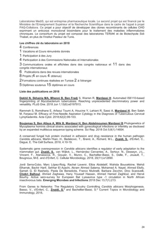 24
Laboratoires MediS, qui est entreprise pharmaceutique locale. Le second projet qui est financé par le
Ministère de l’Enseignement Supérieur et la Recherche Scientifique dans le cadre de l’appel à projet
PAQ-Collabora. Ce projet a pour objectif de développer des clones recombinants de cellules CHO
exprimant un anticorps monoclonal biosimilaire pour le traitement des maladies inflammatoires
chroniques. Le consortium du projet est composé des laboratoires TERIAK et de Biotechpole Sidi
Thabet, en plus de l’Institut Pasteur de Tunis.
Les chiffres clé du laboratoire en 2018
4 Conférences
1 Vacations et Cours rémunérés donnés
1 Participation à des Jury
4 Participation à des Commissions Nationales et Internationales
3 Communications orales et affichées dans des congrès nationaux et 11 dans des
congrès internationaux
6 Publications dans des revues internationales
8 Projets (4 en cours 4 obtenus)
2Formations continues réalisées en Tunisie 2 à l’étranger
5 Diplômes soutenus 15 diplômes en cours
Liste des publications en 2018
Dekhil N, Skhairia MA, Mhenni B, Ben Fradj S, Warren R, Mardassi H. Automated IS6110-based
fingerprinting of Mycobacterium tuberculosis: Reaching unprecedented discriminatory power and
versatility. PLoS One. 2018 Jun 1;13(6):e0197913.
Rammeh S, Romdhane E, Arfaoui Toumi A, Houcine Y, Lahiani R, Sassi A, Mardassi H, Ben Salah
M, Ferjaoui M. Efficacy of Fine-Needle Aspiration Cytology in the Diagnosis of Tuberculous Cervical
Lymphadenitis. Acta Cytol. 2018;62(2):99-103.
Boujemaa S, Ben Allaya A, Mlik B, Mardassi H, Ben Abdelmoumen Mardassi B.Phylogenetics of
Mycoplasma hominis clinical strains associated with gynecological infections or infertility as disclosed
by an expanded multilocus sequence typing scheme. Sci Rep. 2018 Oct 5;8(1):14854.
A conserved fungal hub protein involved in adhesion and drug resistance in the human pathogen
Candida albicans, Martin-Yken, H., Bedekovic, T., Brand, A., Richard, M.L., Znaidi, S., d'Enfert, C.,
Dague, E. The Cell Surface, 2018, 4:10-19.
Systematic gene overexpression in Candida albicans identifies a regulator of early adaptation to the
mammalian gut. Znaidi, S., van Wijlick, L., Hernández Cervantes, A., Sertour, N., Desseyn, J-L.,
Vincent, F., Atanassova, R., Gouyer, V., Munro, C., Bachellier-Bassi, S., Dalle, F., Jouault, T.,
Bougnoux, M-E. and d’Enfert, C. Cellular Microbiology, 2018, 20(11):e12890.
Jordi Serra-Cobo, Marc López-Roig, Rachel Lavenir, Elbia Abdelatif, Wahida Boucekkine, Mehdi
Elharrak, Bachir Harif, Sehhar El Ayachi, Akram Ahmed Salama, Mohamed A. Nayel, Ahmed Elsify,
Sameh G. El Rashedy, Paola De Benedictis, Franco Mutinelli, Barbara Zecchin, Dino Scaravelli,
Chokri Balhoul, Ahmed Zaghawa, Hany Youssef Hassan, Ahmed Hamed Zaghloul, and Hervé
Bourhy. Active sero-survey for European Bat Lyssavirus type -1 circulation in North African
insectivorous bats. Emerging Microbes and Infections 2018 Dec 13;7(1):213.
From Genes to Networks: The Regulatory Circuitry Controlling Candida albicans Morphogenesis.
Basso, V., d’Enfert, C., Znaidi, S.* and Bachellier-Bassi, S.* Current Topics in Microbiology and
Immunology, 2018.
 