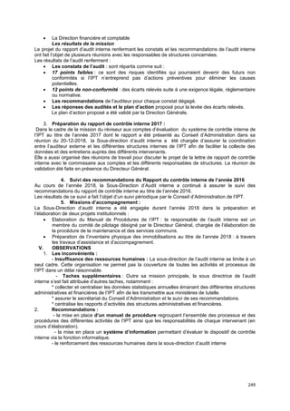 249
• La Direction financière et comptable
Les résultats de la mission
Le projet du rapport d’audit interne renfermant les constats et les recommandations de l’audit interne
ont fait l’objet de plusieurs réunions avec les responsables de structures concernées.
Les résultats de l’audit renferment :
• Les constats de l’audit : sont répartis comme suit :
• 17 points faibles : ce sont des risques identifiés qui pourraient devenir des futurs non
conformités si l’IPT n’entreprend pas d’actions préventives pour éliminer les causes
potentielles.
• 12 points de non-conformité : des écarts relevés suite à une exigence légale, réglementaire
ou normative.
• Les recommandations de l’auditeur pour chaque constat dégagé.
• Les réponses des audités et le plan d’action proposé pour la levée des écarts relevés.
Le plan d’action proposé a été validé par la Direction Générale.
3. Préparation du rapport de contrôle interne 2017 :
Dans le cadre de la mission du réviseur aux comptes d’évaluation du système de contrôle interne de
l’IPT au titre de l’année 2017 dont le rapport a été présenté au Conseil d’Administration dans sa
réunion du 20-12-2018, la Sous-direction d’audit interne a été chargée d’assurer la coordination
entre l’auditeur externe et les différentes structures internes de l’IPT afin de faciliter la collecte des
données et des entretiens auprès des différents intervenants.
Elle a aussi organisé des réunions de travail pour discuter le projet de la lettre de rapport de contrôle
interne avec le commissaire aux comptes et les différents responsables de structures. La réunion de
validation été faite en présence du Directeur Général.
4. Suivi des recommandations du Rapport du contrôle interne de l’année 2016
Au cours de l’année 2018, la Sous-Direction d’Audit interne a continué à assurer le suivi des
recommandations du rapport de contrôle interne au titre de l’année 2016.
Les résultats de ce suivi a fait l’objet d’un suivi périodique par le Conseil d’Administration de l’IPT.
5. Missions d’accompagnement :
La Sous-Direction d’audit interne a été engagée durant l’année 2018 dans la préparation et
l’élaboration de deux projets institutionnels :
• Elaboration du Manuel de Procédures de l’IPT : la responsable de l’audit interne est un
membre du comité de pilotage désigné par le Directeur Général, chargée de l’élaboration de
la procédure de la maintenance et des services communs.
• Préparation de l’inventaire physique des immobilisations au titre de l’année 2018 : à travers
les travaux d’assistance et d’accompagnement.
V. OBSERVATIONS
1. Les inconvénients :
- Insuffisance des ressources humaines : La sous-direction de l’audit interne se limite à un
seul cadre. Cette organisation ne permet pas la couverture de toutes les activités et processus de
l’IPT dans un délai raisonnable.
- Taches supplémentaires : Outre sa mission principale, la sous directrice de l’audit
interne s’est fait attribuée d’autres taches, notamment :
* collecter et centraliser les données statistiques annuelles émanant des différentes structures
administratives et financières de l’IPT afin de les transmettre aux ministères de tutelle.
* assurer le secrétariat du Conseil d’Administration et le suivi de ses recommandations.
* centralise les rapports d’activités des structures administratives et financières.
2. Recommandations :
- la mise en place d’un manuel de procédure regroupant l’ensemble des processus et des
procédures des différentes activités de l’IPT ainsi que les responsabilités de chaque intervenant (en
cours d’élaboration).
- la mise en place un système d’information permettant d’évaluer le dispositif de contrôle
interne via la fonction informatique.
- le renforcement des ressources humaines dans la sous-direction d’audit interne
 