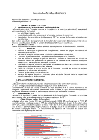 250
Sous-direction formation et recherche
Responsable de service : Mme Najet Slimane
Nombre de personnel : 01
I. PRESENTATION DE L’ACTIVITE
1. Identification de l’activité et de sa politique générale :
La Sous-Direction de la Formation organise la formation pour le personnel administratif, paramédical,
technique et ouvrier de l’Institut.
Les activités principales sont :
• La planification et la mise en œuvre de la formation continue du personnel,
• L’application des orientations stratégiques de l’IPT en termes de formation et gestion des
compétences.
Sont exclues les activités d’enseignement, de formation et d’encadrement d’étudiants qui relèvent des
missions scientifiques de l’Institut et qui sont détaillées dans le rapport scientifique.
2. Objectifs de l’activité :
Former les collaborateurs de l’IPT afin de renforcer les compétences et la motivation du personnel.
II. MISSIONS
• Identifier et développer la gestion des compétences : traduire les projets des services en
compétences à acquérir,
• Recueillir et analyser les besoins de formation du personnel et des services,
• Concevoir le plan de formation : rédiger le cahier des charges de la formation,
• Mise en œuvre et pilotage du plan de formation : planifier et coordonner les actions de
formation, définir des procédures de gestion et de contrôle de la formation (inscription,
présence, etc...) et animer des actions de formation,
• Evaluation du plan de formation : définir des modalités et indicateurs et construire des outils
d’évaluation, analyser l’impact sur les services
• Définir et optimiser le budget annuel de la formation : traduire les actions en moyens
budgétaires et hiérarchiser les priorités,
• Préparer le bilan pédagogique et financier,
• Manager le service formation : organiser, gérer et piloter l’activité dans le respect des
obligations légales et règlementaires.
III.ORGANIGRAMME FONCTIONNEL
IV.
La Sous-Direction Formation est une entité rattachée directement à la Direction Générale.
Les axes stratégiques sont définis et approuvés par un comité de formation.
Conformément à la note de service n°14/2016 du mois d’octobre 2016 le Comité Formation a été
chargé de l’approbation des dossiers de formation. Dans ce cadre, il a pour mission l’approbation du
programme annuel de formation et les critères de sélection des dossiers de formation.
IV. REALISATIONS 2018
L’année 2018 étant la 2ère année de fonctionnement de la Sous-Direction Formation, sa principale
préoccupation a été le développement continu des compétences de l’IPT.
1-Répartition du budget de formation :
Le budget alloué pour l’année 2018 est ventilé comme suit : 50000 DT pour les projets et 70000 DT
pour le budget sur recettes propres de l’IPT. Le coût global de réalisation du plan de formation est de
53770 DT.La consommation budgétaire a été de l’ordre de 76.81%, elle est sensiblement similaire à
celle de l’année 2017 (76.28%) malgré une baisse du budget alloué et ceci en raison de la diminution
du nombre d’employés formés. Les mouvements de dépenses et l’exécution du budget sont
synthétisés dans le graphique ci-dessous :
 