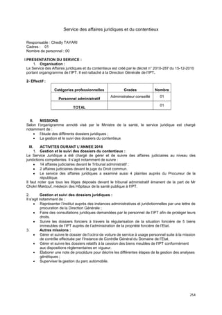254
Service des affaires juridiques et du contentieux
Responsable : Chedly TAYARI
Cadres : 01
Nombre de personnel : 00
I.PRESENTATION DU SERVICE :
1. Organisation :
Le Service des Affaires juridiques et du contentieux est créé par le décret n° 2010-287 du 15-12-2010
portant organigramme de l’IPT. Il est rattaché à la Direction Générale de l’IPT.
2- Effectif :
Catégories professionnelles Grades Nombre
Personnel administratif
Administrateur conseillé 01
TOTAL
01
II. MISSIONS
Selon l’organigramme annoté visé par le Ministre de la santé, le service juridique est chargé
notamment de :
• l’étude des différents dossiers juridiques ;
• La gestion et le suivi des dossiers du contentieux
III. ACTIVITES DURANT L’ANNEE 2018
1. Gestion et le suivi des dossiers du contentieux :
Le Service Juridique a été chargé de gérer et de suivre des affaires judiciaires au niveau des
juridictions compétentes. Il s’agit notamment de suivre :
• 14 affaires judiciaires devant le Tribunal administratif ;
• 2 affaires judiciaires devant le juge du Droit commun.
• Le service des affaires juridiques a examiné aussi 4 plaintes auprès du Procureur de la
république.
Il faut noter que tous les litiges déposés devant le tribunal administratif émanent de la part de Mr
Chokri Maktouf, médecin des Hôpitaux de la santé publique à l’IPT.
2. Gestion et suivi des dossiers juridiques :
Il s’agit notamment de :
• Représenter l’institut auprès des instances administratives et juridictionnelles par une lettre de
procuration de la Direction Générale ;
• Faire des consultations juridiques demandées par le personnel de l’IPT afin de protéger leurs
droits.
• Suivre les dossiers fonciers à travers la régularisation de la situation foncière de 5 biens
immeubles de l’IPT auprès de l’administration de la propriété foncière de l’Etat.
3. Autres missions :
• Gérer et suivre le dossier de l’octroi de voiture de service à usage personnel suite à la mission
de contrôle effectuée par l’Instance de Contrôle Général du Domaine de l’Etat.
• Gérer et suivre les dossiers relatifs à la cession des biens meubles de l’IPT conformément
aux dispositions règlementaires en vigueur.
• Elaborer une note de procédure pour décrire les différentes étapes de la gestion des analyses
génétiques ;
• Superviser la gestion du parc automobile.
 