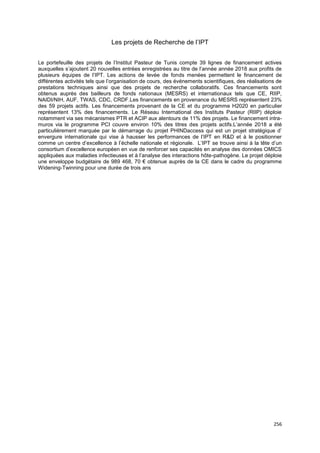 256
Les projets de Recherche de l’IPT
Le portefeuille des projets de l’Institut Pasteur de Tunis compte 39 lignes de financement actives
auxquelles s’ajoutent 20 nouvelles entrées enregistrées au titre de l’année année 2018 aux profits de
plusieurs équipes de l’IPT. Les actions de levée de fonds menées permettent le financement de
différentes activités tels que l’organisation de cours, des événements scientifiques, des réalisations de
prestations techniques ainsi que des projets de recherche collaboratifs. Ces financements sont
obtenus auprès des bailleurs de fonds nationaux (MESRS) et internationaux tels que CE, RIIP,
NAIDI/NIH, AUF, TWAS, CDC, CRDF.Les financements en provenance du MESRS représentent 23%
des 59 projets actifs. Les financements provenant de la CE et du programme H2020 en particulier
représentent 13% des financements. Le Réseau International des Instituts Pasteur (RIIP) déploie
notamment via ses mécanismes PTR et ACIP aux alentours de 11% des projets. Le financement intra-
muros via le programme PCI couvre environ 10% des titres des projets actifs.L’année 2018 a été
particulièrement marquée par le démarrage du projet PHINDaccess qui est un projet stratégique d’
envergure internationale qui vise à hausser les performances de l’IPT en R&D et à le positionner
comme un centre d’excellence à l’échelle nationale et régionale. L’IPT se trouve ainsi à la tête d’un
consortium d’excellence européen en vue de renforcer ses capacités en analyse des données OMICS
appliquées aux maladies infectieuses et à l’analyse des interactions hôte-pathogène. Le projet déploie
une enveloppe budgétaire de 989 468, 70 € obtenue auprès de la CE dans le cadre du programme
Widening-Twinning pour une durée de trois ans
 