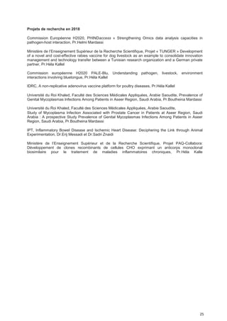 25
Projets de recherche en 2018
Commission Européenne H2020, PHINDaccess « Strengthening Omics data analysis capacities in
pathogen-host interaction, Pr.Helmi Mardassi
Ministère de l’Enseignement Supérieur de la Recherche Scientifique, Projet « TUNGER » Development
of a novel and cost-effective rabies vaccine for dog livestock as an example to consolidate innovation
management and technology transfer between a Tunisian research organization and a German private
partner, Pr.Héla Kallel
Commission européenne H2020 PALE-Blu, Understanding pathogen, livestock, environment
interactions involving bluetongue, Pr.Héla Kallel
IDRC, A non-replicative adenovirus vaccine platform for poultry diseases, Pr.Héla Kallel
Université du Roi Khaled, Faculté des Sciences Médicales Appliquées, Arabie Saoudite, Prevalence of
Genital Mycoplasmas Infections Among Patients in Aseer Region, Saudi Arabia, Pr.Boutheina Mardassi
Université du Roi Khaled, Faculté des Sciences Médicales Appliquées, Arabie Saoudite,
Study of Mycoplasma Infection Associated with Prostate Cancer in Patients at Aseer Region, Saudi
Arabia : A prospective Study Prevalence of Genital Mycoplasmas Infections Among Patients in Aseer
Region, Saudi Arabia, Pr.Boutheina Mardassi
IPT, Inflammatory Bowel Disease and Ischemic Heart Disease: Deciphering the Link through Animal
Experimentation, Dr.Erij Messadi et Dr.Sadri Znaidi
Ministère de l’Enseignement Supérieur et de la Recherche Scientifique, Projet PAQ-Collabora:
Développement de clones recombinants de cellules CHO exprimant un anticorps monoclonal
biosimilaire pour le traitement de maladies inflammatoires chroniques, Pr.Héla Kalle
 