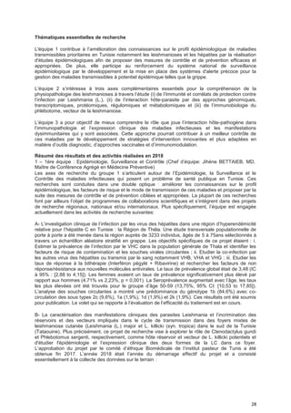 28
Thématiques essentielles de recherche
L'équipe 1 contribue à l’amélioration des connaissances sur le profil épidémiologique de maladies
transmissibles prioritaires en Tunisie notamment les leishmanioses et les hépatites par la réalisation
d'études épidémiologiques afin de proposer des mesures de contrôle et de prévention efficaces et
appropriées. De plus, elle participe au renforcement du système national de surveillance
épidémiologique par le développement et la mise en place des systèmes d'alerte précoce pour la
gestion des maladies transmissibles à potentiel épidémique telles que la grippe.
L’équipe 2 s’intéresse à trois axes complémentaires essentiels pour la compréhension de la
physiopathologie des leishmanioses à travers l’étude (i) de l’Immunité et corrélats de protection contre
l’infection par Leishmania (L.), (ii) de l’interaction hôte-parasite par des approches génomiques,
transcriptomiques, protéomiques, régulomiques et métabolomiques et (iii) de l’immunobiologie du
phlébotome, vecteur de la leishmaniose.
L’équipe 3 a pour objectif de mieux comprendre le rôle que joue l’interaction hôte-pathogène dans
l’immunopathologie et l’expression clinique des maladies infectieuses et les manifestations
dysimmunitaires qui y sont associées. Cette approche pourrait contribuer à un meilleur contrôle de
ces maladies par le développement de stratégies d’intervention innovantes et plus adaptées en
matière d’outils diagnostic, d’approches vaccinales et d’immunomodulation.
Résumé des résultats et des activités réalisées en 2018
1 – 1ère équipe : Epidémiologie, Surveillance et Contrôle (Chef d’équipe: Jihène BETTAIEB, MD,
Maître de Conférence Agrégé en Médecine Préventive)
Les axes de recherche du groupe 1 s’articulent autour de l’Epidémiologie, la Surveillance et le
Contrôle des maladies infectieuses qui posent un problème de santé publique en Tunisie. Ces
recherches sont conduites dans une double optique : améliorer les connaissances sur le profil
épidémiologique, les facteurs de risque et le mode de transmission de ces maladies et proposer par la
suite des mesures de contrôle et de prévention ciblées et appropriées. La plupart de ces recherches
font par ailleurs l’objet de programmes de collaborations scientifiques et s’intègrent dans des projets
de recherche régionaux, nationaux et/ou internationaux. Plus spécifiquement, l’équipe est engagée
actuellement dans les activités de recherche suivantes:
A- L’investigation clinique de l’infection par les virus des hépatites dans une région d’hyperendémicité
relative pour l’hépatite C en Tunisie : la Région de Théla. Une étude transversale populationnelle de
porte à porte a été menée dans la région auprès de 3233 individus, âgés de 5 à 75ans sélectionnés à
travers un échantillon aléatoire stratifié en grappe. Les objectifs spécifiques de ce projet étaient : i.
Estimer la prévalence de l’infection par le VHC dans la population générale de Thala et identifier les
facteurs de risque de contamination et les souches virales circulantes ; ii. Etudier la co-infection par
les autres virus des hépatites ou transmis par le sang notamment VHB, VHA et VHG ; iii. Etudier les
taux de réponse à la bithérapie (Interféron pégylé + Ribavirine) et rechercher les facteurs de non
réponse/résistance aux nouvelles molécules antivirales. Le taux de prévalence global était de 3,48 (IC
à 95% : [2,88 to 4,15]). Les femmes avaient un taux de prévalence significativement plus élevé par
rapport aux hommes (4,71% vs 2,23%, p = 0,001). La Seroprévalence augmentait avec l’âge, les taux
les plus élevées ont été trouvés pour le groupe d’âge 50-59 (13,75%, 95% CI: [10,53 to 17,85]).
L’analyse des souches circulantes a montré une prédominance du génotype 1b (84.6%) avec co-
circulation des sous types 2c (9,6%), 1a (1,9%), 1d (1,9%) et 2k (1,9%). Ces résultats ont été soumis
pour publication. Le volet qui se rapporte à l’évaluation de l’efficacité du traitement est en cours.
B- La caractérisation des manifestations cliniques des parasites Leishmania et l’incrimination des
réservoirs et des vecteurs impliqués dans le cycle de transmission dans des foyers mixtes de
leishmaniose cutanée (Leishmania (L.) major et L. killicki (syn. tropica) dans le sud de la Tunisie
(Tataouine). Plus précisément, ce projet de recherche vise à explorer le rôle de Ctenodactylus gundi
et Phlebotomus sergenti, respectivement, comme hôte réservoir et vecteur de L. killicki potentiels et
d'étudier l'épidémiologie et l’expression clinique des deux formes de la LC dans ce foyer.
L’approbation du projet par le comité d’éthique Biomédicale de l’institut pasteur de Tunis a été
obtenue fin 2017. L’année 2018 était l’année du démarrage effectif du projet et a consisté
essentiellement à la collecte des données sur le terrain :
 