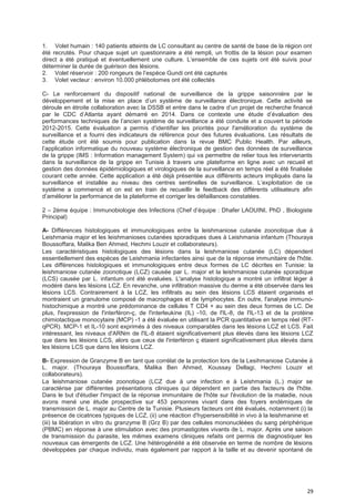 29
1. Volet humain : 140 patients atteints de LC consultant au centre de santé de base de la région ont
été recrutés. Pour chaque sujet un questionnaire a été rempli, un frottis de la lésion pour examen
direct a été pratiqué et éventuellement une culture. L’ensemble de ces sujets ont été suivis pour
déterminer la durée de guérison des lésions.
2. Volet réservoir : 200 rongeurs de l’espèce Gundi ont été capturés
3. Volet vecteur : environ 10.000 phlébotomes ont été collectés
C- Le renforcement du dispositif national de surveillance de la grippe saisonnière par le
développement et la mise en place d’un système de surveillance électronique. Cette activité se
déroule en étroite collaboration avec la DSSB et entre dans le cadre d’un projet de recherche financé
par le CDC d’Atlanta ayant démarré en 2014. Dans ce contexte une étude d’évaluation des
performances techniques de l’ancien système de surveillance a été conduite et a couvert la période
2012-2015. Cette évaluation a permis d’identifier les priorités pour l'amélioration du système de
surveillance et a fourni des indicateurs de référence pour des futures évaluations. Les résultats de
cette étude ont été soumis pour publication dans la revue BMC Public Health. Par ailleurs,
l’application informatique du nouveau système électronique de gestion des données de surveillance
de la grippe (IMS : Information management System) qui va permettre de relier tous les intervenants
dans la surveillance de la grippe en Tunisie à travers une plateforme en ligne avec un recueil et
gestion des données épidémiologiques et virologiques de la surveillance en temps réel a été finalisée
courant cette année. Cette application a été déjà présentée aux différents acteurs impliqués dans la
surveillance et installée au niveau des centres sentinelles de surveillance. L’exploitation de ce
système a commencé et on est en train de recueillir le feedback des différents utilisateurs afin
d’améliorer la performance de la plateforme et corriger les défaillances constatées.
2 – 2ème équipe : Immunobiologie des Infections (Chef d’équipe : Dhafer LAOUINI, PhD , Biologiste
Principal)
A- Différences histologiques et immunologiques entre la leishmaniose cutanée zoonotique due à
Leishmania major et les leishmanioses cutanées sporadiques dues à Leishmania infantum (Thouraya
Boussoffara, Malika Ben Ahmed, Hechmi Louzir et collaborateurs).
Les caractéristiques histologiques des lésions dans la leishmaniose cutanée (LC) dépendent
essentiellement des espèces de Leishmania infectantes ainsi que de la réponse immunitaire de l'hôte.
Les différences histologiques et immunologiques entre deux formes de LC décrites en Tunisie: la
leishmaniose cutanée zoonotique (LCZ) causée par L. major et la leishmaniose cutanée sporadique
(LCS) causée par L. infantum ont été evaluées. L'analyse histologique a montré un infiltrat léger à
modéré dans les lésions LCZ. En revanche, une infiltration massive du derme a été observée dans les
lésions LCS. Contrairement à la LCZ, les infiltrats au sein des lésions LCS étaient organisés et
montraient un granulome composé de macrophages et de lymphocytes. En outre, l'analyse immuno-
histochimique a montré une prédominance de cellules T CD4 + au sein des deux formes de LC. De
plus, l'expression de l'interféron-ç, de l'interleukine (IL) -10, de l'IL-8, de l'IL-13 et de la protéine
chimiotactique monocytaire (MCP) -1 a été évaluée en utilisant la PCR quantitative en temps réel (RT-
qPCR). MCP-1 et IL-10 sont exprimés à des niveaux comparables dans les lésions LCZ et LCS. Fait
intéressant, les niveaux d'ARNm de l'IL-8 étaient significativement plus élevés dans les lésions LCZ
que dans les lésions LCS, alors que ceux de l'interféron ç étaient significativement plus élevés dans
les lésions LCS que dans les lésions LCZ.
B- Expression de Granzyme B en tant que corrélat de la protection lors de la Lesihmaniose Cutanée à
L. major. (Thouraya Boussoffara, Malika Ben Ahmed, Koussay Dellagi, Hechmi Louzir et
collaborateurs).
La leishmaniose cutanée zoonotique (LCZ due à une infection e à Leishmania (L.) major se
caractérise par différentes présentations cliniques qui dépendent en partie des facteurs de l'hôte.
Dans le but d'étudier l'impact de la réponse immunitaire de l'hôte sur l'évolution de la maladie, nous
avons mené une étude prospective sur 453 personnes vivant dans des foyers endémiques de
transmission de L. major au Centre de la Tunisie. Plusieurs facteurs ont été évalués, notamment (i) la
présence de cicatrices typiques de LCZ, (ii) une réaction d'hypersensibilité in vivo à la leishmanine et
(iii) la libération in vitro du granzyme B (Grz B) par des cellules mononucléées du sang périphérique
(PBMC) en réponse à une stimulation avec des promastigotes vivants de L. major. Après une saison
de transmission du parasite, les mêmes examens cliniques refaits ont permis de diagnostiquer les
nouveaux cas émergents de LCZ. Une hétérogénéité a été observée en terme de nombre de lésions
développées par chaque individu, mais également par rapport à la taille et au devenir spontané de
 