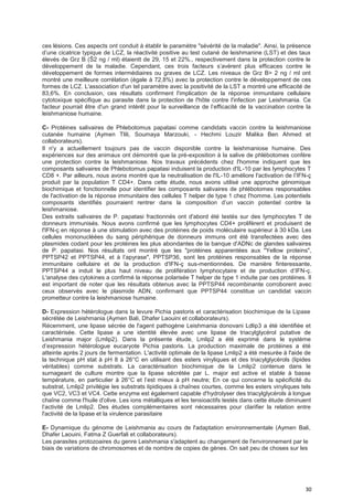 30
ces lésions. Ces aspects ont conduit à établir le paramètre "sévérité de la maladie". Ainsi, la présence
d’une cicatrice typique de LCZ, la réactivité positive au test cutané de leishmanine (LST) et des taux
élevés de Grz B (Š2 ng / ml) étaientt de 29, 15 et 22%., respectivement dans la protection contre le
développement de la maladie. Cependant, ces trois facteurs s’avèrent plus efficaces contre le
développement de formes intermédiaires ou graves de LCZ. Les niveaux de Grz B> 2 ng / ml ont
montré une meilleure corrélation (égale à 72,8%) avec la protection contre le développement de ces
formes de LCZ. L'association d'un tel paramètre avec la positivité de la LST a montré une efficacité de
83,6%. En conclusion, ces résultats confirment l'implication de la réponse immunitaire cellulaire
cytotoxique spécifique au parasite dans la protection de l'hôte contre l'infection par Leishmania. Ce
facteur pourrait être d'un grand intérêt pour la surveillance de l’efficacité de la vaccination contre la
leishmaniose humaine.
C- Protéines salivaires de Phlebotomus papatasi comme candidats vaccin contre la leishmaniose
cutanée humaine (Aymen Tlili, Soumaya Marzouki, - Hechmi Louzir Malika Ben Ahmed et
collaborateurs).
Il n'y a actuellement toujours pas de vaccin disponible contre la leishmaniose humaine. Des
expériences sur des animaux ont démontré que la pré-exposition à la salive de phlébotomes confère
une protection contre la leishmaniose. Nos travaux précédents chez l'homme indiquent que les
composants salivaires de Phlebotomus papatasi induisent la production d'IL-10 par les lymphocytes T
CD8 +. Par ailleurs, nous avons montré que la neutralisation de l'IL-10 améliore l'activation de l’IFN-ç
produit par la population T CD4+. Dans cette étude, nous avons utilisé une approche génomique
biochimique et fonctionnelle pour identifier les composants salivaires de phlébotomes responsables
de l'activation de la réponse immunitaire des cellules T helper de type 1 chez l'homme. Les potentiels
composants identifiés pourraient rentrer dans la composition d’un vaccin potentiel contre la
leishmaniose.
Des extraits salivaires de P. papatasi fractionnés ont d'abord été testés sur des lymphocytes T de
donneurs immunisés. Nous avons confirmé que les lymphocytes CD4+ prolifèrent et produisent de
l'IFN-ç en réponse à une stimulation avec des protéines de poids moléculaire supérieur à 30 kDa. Les
cellules mononucléées du sang périphérique de donneurs immuns ont été transfectées avec des
plasmides codant pour les protéines les plus abondantes de la banque d'ADNc de glandes salivaires
de P. papatasi. Nos résultats ont montré que les "protéines apparentées aux "Yellow proteins",
PPTSP42 et PPTSP44, et à l’apyrase", PPTSP36, sont les protéines responsables de la réponse
immunitaire cellulaire et de la production d'IFN-ç sus-mentionnées. De manière finteressante,
PPTSP44 a induit le plus haut niveau de prolifération lymphocytaire et de production d’IFN-ç.
L'analyse des cytokines a confirmé la réponse polarisée T helper de type 1 induite par ces protéines. Il
est important de noter que les résultats obtenus avec la PPTSP44 recombinante corroborent avec
ceux observés avec le plasmide ADN, confirmant que PPTSP44 constitue un candidat vaccin
prometteur contre la leishmaniose humaine.
D- Expression hétérologue dans la levure Pichia pastoris et caractérisation biochimique de la Lipase
sécrétée de Leishmania (Aymen Bali, Dhafer Laouini et collaborateurs).
Récemment, une lipase sécrée de l'agent pathogène Leishmania donovani Ldlip3 a été identifiée et
caractérisée. Cette lipase a une identité élevée avec une lipase de triacylglycérol putative de
Leishmania major (Lmlip2). Dans la présente étude, Lmlip2 a été exprimé dans le système
d’expression hétérologue eucaryote Pichia pastoris. La production maximale de protéines a été
atteinte après 2 jours de fermentation. L'activité optimale de la lipase Lmlip2 a été mesurée à l'aide de
la technique pH stat à pH 8 à 26°C en utilisant des esters vinyliques et des triacylglycérols (lipides
véritables) comme substrats. La caractérisation biochimique de la Lmlip2 contenue dans le
surnageant de culture montre que la lipase sécrétée par L. major est active et stable à basse
température, en particulier à 26°C et l’est mieux à pH neutre; En ce qui concerne la spécificité du
substrat, Lmlip2 privilégie les substrats lipidiques à chaînes courtes, comme les esters vinyliques tels
que VC2, VC3 et VC4. Cette enzyme est également capable d'hydrolyser des triacylglycérols à longue
chaîne comme l'huile d'olive. Les ions métalliques et les tensioactifs testés dans cette étude diminuent
l’activité de Lmlip2. Des études complémentaires sont nécessaires pour clarifier la relation entre
l'activité de la lipase et la virulence parasitaire
E- Dynamique du génome de Leishmania au cours de l'adaptation environnementale (Aymen Bali,
Dhafer Laouini, Fatma Z Guerfali et collaborateurs).
Les parasites protozoaires du genre Leishmania s'adaptent au changement de l'environnement par le
biais de variations de chromosomes et de nombre de copies de gènes. On sait peu de choses sur les
 