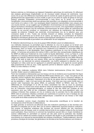 31
facteurs externes ou intrinsèques qui régissent l'adaptation génomique de Leishmania. En effectuant
des analyses génomiques longitudinales sur dix nouveaux isolats cliniques de Leishmania, nous
avons mis au jour des différences importantes dans le nombre de copies de gènes parmi les souches
génétiquement très apparentées et avons révélé un gain et une perte de copies de gènes en tant que
facteurs potentiels d’adaptation environnementale à long terme sur le terrain. En revanche,
l'amplification chromosomique plutôt que génique était associée à une adaptation environnementale à
court terme à la culture in vitro. Les caryotypes étaient hautement reproductibles mais uniques pour
une souche donnée, ce qui suggère que l’amplification chromosomique est sous sélection positive et
dépend de facteurs intrinsèques spécifiques à l’espèce et à la souche. Une augmentation progressive
de la profondeur de lecture vers les extrémités chromosomiques de divers isolats de Leishmania été
révélée, ce qui pourrait constituer un mécanisme non classique de maintenance des télomères
capable de préserver l'intégrité des extrémités chromosomiques lors de la sélection pour une
croissance rapide in vitro. Toutes ces données dressent un tableau complexe de l'adaptation
génomique de Leishmania sur le terrain et en culture, qui repose sur une combinaison de facteurs
génétiques intrinsèques générant des variations phénotypiques spécifiques à la souche, qui sont sous
sélection environnementale et permettent une amélioration de son adaptation
F- Détection électrochimique du virus de la grippe H9N2 (Dhafer Laouini et collaborateurs).
Les méthodes classiques ne permettent pour la détection du virus de la grippe sur le terrain sont
généralement longues et laborieuses Des alternatives efficaces aux méthodes conventionnelles sont
nécessaires. Dans ce travail, une approche pour l'isolement et la détection du sous-type H9N2 du
virus de l'influenza A a été développée. Deux récepteurs spécifiques du virus de la grippe ont été
utilisés : (i) l'anticorps anti-protéine de matrice 2 (M2), a été fixé à des nanoparticules magnétiques de
fer (MNP) et utilisé pour l'isolement du virus à partir du liquide allantoïdien ; et (ii). La Fetuin A, a été
attachée à un marqueur électrochimique détectable, à savoir des nanoparticules d'or (AuNPs), et était
utilisée pour détecter l'interaction fétuine-hémagglutinine. Le complexe formé de virus MNP-Influenza-
AuNP a été isolé et traité par une solution acide, puis les nanoparticules d'or collectées ont été
déposées sur une électrode de carbone sérigraphiée. Les AuNPs catalysent la réduction des ions
hydrogène en milieu acide tout en appliquant un potentiel approprié, et le signal de courant généré
était proportionnel au titre du virus. Cette approche permet la détection rapide du virus grippal A /
H9N2 à un titre inférieur à 16 HAU.
G- Role des molécules nucléaires NR4A dans l’infection leishmanienne (Chiraz Atri, Fatma Z
Guerfali, Dhafer Laouini et collaborateurs).
Parmi les modulations intéressantes que nos travaux ont mis en évidence pour la première fois figure
celle des récepteurs nucléaires de la famille des NR4A après infection par L. major. Ces gènes ont été
rapportés comme impliqués dans plusieurs processus cellulaires tels que la croissance cellulaire, la
survie et l’apoptose. Cependant, l’expression et le rôle de ces gènes dans les macrophages infectés
par les parasites L. major n’ont pas encore été étudiés. C’est ainsi que nous avons étudié dans un
premier volet l’expression des gènes NR4A, en particulier NR4A1 et NR4A3, dans les THP-1
différenciés en macrophages et ce afin de mieux caractériser leur rôle au cours du processus
infectieux. Dans un second nous avons abordé la notion de polarisation macrophagique en M1 et M2
lors de l’interaction macrophage-pathogène, et analysé le rôle des NR4A par l’analyse de leur
expression ainsi que l’effet de leur invalidation (silencing) dans ces sous-populations selon une
cinétique d’infection Nos analyses ont mis en évidence pour la première fois le rôle potentiel des
NR4A dans le processus infectieux orchestré par Leishmania et ouvrent la voie à l’analyse de ces
facteurs comme nouvelles cibles d’études thérapeutiques. L’essentiel de ces travaux a fait l’objet
d’une partie de la thèse soutenue de Chiraz Atri.
H- Le hackathon comme moyen d'accélérer les découvertes scientifiques et le transfert de
connaissances (Amel Ghouila et collaborateurs).
En règle générale, la recherche est effectuée dans des institutions spécifiques où des données sont
générées et analysées par la suite. Bien que la science collaborative associant plusieurs institutions
soit ourante, le traitement analytique des données est souvent effectué par des chercheurs
individuels au sein de l'équipe, avec un contrôle interne limité et une analyse critique du flux de travail
avant publication. Nous montrons ici comment les hackathons peuvent être un moyen d’améliorer la
science collaborative en permettant un examen par des pairs avant la publication des résultats
d’analyses et en validant de manière croisée la conception des études ou des ensembles de données
sous-jacents et en assurant la reproductibilité des analyses scientifiques. Traditionnellement, dans les
processus d'analyse de données, les générateurs de données et les bioinformaticiens sont divisés et
 