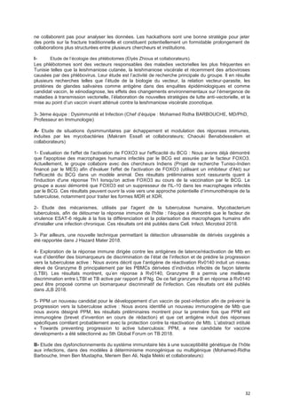 32
ne collaborent pas pour analyser les données. Les hackathons sont une bonne stratégie pour jeter
des ponts sur la fracture traditionnelle et constituent potentiellement un formidable prolongement de
collaborations plus structurées entre plusieurs chercheurs et institutions.
I- Etude de l’écologie des phlébotomes (Elyès Zhioua et collaborateurs).
Les phlébotomes sont des vecteurs responsables des maladies vectorielles les plus fréquentes en
Tunisie telles que la leishmaniose cutanée, la leishmaniose viscérale et récemment des arboviroses
causées par des phlébovirus. Leur étude est l’activité de recherche principale du groupe. Il en résulte
plusieurs recherches telles que l’étude de la biologie du vecteur, la relation vecteur-parasite, les
protéines de glandes salivaires comme antigène dans des enquêtes épidémiologiques et comme
candidat vaccin, le xénodiagnose, les effets des changements environnementaux sur l’émergence de
maladies à transmission vectorielle, l’élaboration de nouvelles stratégies de lutte anti-vectorielle, et la
mise au point d’un vaccin vivant atténué contre la leishmaniose viscérale zoonotique.
3- 3ème équipe : Dysimmunité et Infection (Chef d’équipe : Mohamed Ridha BARBOUCHE, MD/PhD,
Professeur en Immunologie)
A- Etude de situations dysimmunitaires par échappement et modulation des réponses immunes,
induites par les mycobactéries (Makram Essafi et collaborateurs; Chaouki Benabdessalem et
collaborateurs)
1- Evaluation de l'effet de l'activation de FOXO3 sur l'efficacité du BCG : Nous avons déjà démontré
que l'apoptose des macrophages humains infectés par le BCG est assurée par le facteur FOXO3.
Actuellement, le groupe collabore avec des chercheurs Indiens (Projet de recherche Tuniso-Indien
financé par le MES) afin d'évaluer l'effet de l'activation de FOXO3 (utilisant un inhibiteur d'Akt) sur
l'efficacité du BCG dans un modèle animal. Des résultats préliminaires sont rassurants quant à
l'induction d'une réponse Th1 lorsqu'on active FOXO3 au cours de la vaccination par le BCG. Le
groupe a aussi démontré que FOXO3 est un suppresseur de l'IL-10 dans les macrophages infectés
par le BCG. Ces résultats peuvent ouvrir la voie vers une approche potentielle d’immunothérapie de la
tuberculose, notamment pour traiter les formes MDR et XDR.
2- Etude des mécanismes, utilisés par l'agent de la tuberculose humaine, Mycobacterium
tuberculosis, afin de détourner la réponse immune de l'hôte : l’équipe a démontré que le facteur de
virulence ESAT-6 régule à la fois la différenciation et la polarisation des macrophages humains afin
d'installer une infection chronique. Ces résultats ont été publiés dans Cell. Infect. Microbiol 2018.
3- Par ailleurs, une nouvelle technique permettant la détection ultrasensible de dérivés oxygénés a
été rapportée dans J Hazard Mater 2018.
4- Exploration de la réponse immune dirigée contre les antigènes de latence/réactivation de Mtb en
vue d’identifier des biomarqueurs de discrimination de l’état de l’infection et de prédire la progression
vers la tuberculose active : Nous avons décrit que l’antigène de réactivation Rv0140 induit un niveau
élevé de Granzyme B principalement par les PBMCs dérivées d’individus infectés de façon latente
(LTBI). Les résultats montrent, qu’en réponse à Rv0140, Granzyme B a permis une meilleure
discrimination entre LTBI et TB active par rapport à IFNg. De ce fait granzyme B en réponse à Rv0140
peut être proposé comme un biomarqueur discriminatif de l'infection. Ces résultats ont été publiés
dans JLB 2018.
5- PPM un nouveau candidat pour le développement d’un vaccin de post-infection afin de prévenir la
progression vers la tuberculose active : Nous avons identifié un nouveau immunogène de Mtb que
nous avons désigné PPM, les résultats préliminaires montrent pour la première fois que PPM est
immunogène (brevet d’invention en cours de rédaction) et que cet antigène induit des réponses
spécifiques corrélant probablement avec la protection contre la réactivation de Mtb. L’abstract intitulé
« Towards preventing progression to active tuberculosis: PPM, a new candidate for vaccine
development» a été sélectionné au 5th Global Forum on TB 2018.
B- Etude des dysfonctionnements du système immunitaire liés à une susceptibilité génétique de l’hôte
aux infections, dans des modèles à déterminisme monogénique ou multigénique (Mohamed-Ridha
Barbouche, Imen Ben Mustapha, Meriem Ben Ali, Najla Mekki et collaborateurs):
 
