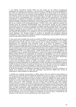 33
1- Les déficits immunitaires primitifs (DIPs) qui sont causés par des défauts monogéniques
prédisposant les patients aux infections, à l'auto-immunité, à l'allergie et aux lymphoproliférations.
Leur étude est particulièrement pertinente dans les populations du Moyen-Orient et de l'Afrique du
Nord qui sont uniques en ce qui concerne la forte prévalence de la consanguinité qui est associée à
une fréquence accrue des formes autosomiques récessives. C’est dans ce cadre que nous avons
mené une étude immunogénétique chez 170 patients atteints de DIPs appartenant à 124 familles
consanguines. Un spectre de 25 gènes a été analysé. Nous avons montré que les formes AR sont
clairement les plus fréquentes comparées aux formes liées à l’ X ou autosomique dominante. De plus,
l'étude de familles consanguines informatives a permis l'identification d'un nouveau syndrome hyper-
IgE lié aux mutations de la phosphoglucomutase 3 (PGM3). Nous avons également rapporté une
nouvelle forme de syndrome lymphoprolifératif avec auto-immunité causée par des mutations
homozygotes de FAS associées à une expression protéique normale ou résiduelle (JLB 2018). Ceci a
permis de proposer une nouvelle classification de l’ALPS (IUIS Classification 2018). Ces résultats
démontrent clairement que la présence d'une large zone d’homozygotie permet de révéler des
modèles inhabituels d'hérédité. Enfin, nous avons continué à identifier plusieurs effets fondateurs pour
des mutations AR spécifiques ce qui facilitera la mise en œuvre d'approches préventives grâce au
conseil génétique. Ces résultats mettent en évidence la spécificité des populations fortement
consanguines. Nous avons aussi rapporté la présence d’autoanticorps chez les patients atteints de
syndrome hyper IgM (Cell Mol Immunol 2018).
2- Nous avons aussi complété notre travail sur le déficit en PGM3 avec syndrome hyper-IgE que nous
avons découvert chez des patients tunisiens. La confirmation de l'effet fondateur de la mutation
Glu340del du gène PGM3 que nous avons retrouvé chez 12 patients appartenant à trois familles
apparemment non apparentés mais originaires toutes de la région de Kasserine a facilité
l’établissement d’une approche préventive par le conseil génétique et le diagnostic prénatal. Par
ailleurs, les patients PGM3 déficients se caractérisent par la présence de signes cliniques compatibles
avec les patients ayant la forme autosomique dominante dûe à des mutations du gène STAT3. Ceci
suggère qu’il existerait un lien entre un défaut de glycosylation de protéines impliquées dans la voie
de signalisation STAT3 et le déficit observé. L'étude fonctionnelle de la voie de signalisation IL6-
gp130-STAT3 chez les patients PGM3 déficients a montré que le défaut de glycosylation chez les
patients PGM3 déficients est responsable de l'anomalie de signalisation IL-6, qui est clairement
gp130-dépendante ce qui induit l'altération de la phosphorylation de STAT3. Cela pourrait expliquer en
partie le chevauchement des signes cliniques entre le déficit en PGM3 et la forme autosomique
dominante par déficit en STA3. Ces résultats viennent d’être publiés dans JACI 2018.
3- Nous avons également continué à travailler sur l’étude de l’excrétion chronique de virus polio
vaccinal chez les patients atteints de déficits immunitaires primitifs et son importance pour le
programme mondial d’éradication de la poliomyélite. En effet, ces patients immunodéficients peuvent
excréter de façon chronique le virus polio vaccinal pris par voie orale, celui-ci devient ainsi capable de
muter et réacquérir son pouvoir pathogène. Il s’agit donc d’un réservoir de virus qui constitue un
risque réel pour la réussite du programme dans l’ère post-éradication (Vaccine 2018).
C- Etude des altérations immunologiques associées au stress infectieux et pouvant contribuer à la
rupture de la tolérance au soi dans des pathologies auto-immunes (Melika Ben Ahmed et
collaborateurs, Mariem Belghith et collaborateurs):
1- Identifier les anomalies sous-jacentes au défaut observé dans les réponses lymphocytaires au
TGF-b qui joue un rôle clé dans le maintien de la tolérance au cours du lupus : Les travaux réalisés
ces dernières années ont permis de mettre en évidence un défaut de signalisation du TGF-b dans les
lymphocytes T des sujets atteints de lupus en phase active de la maladie. Ce défaut semble se
localiser en aval de la translocation de Smad3. Dans le but d’identifier les facteurs responsables de ce
défaut, nous avons testé l’implication de l’axe Ahr/IL22 dont l’activation par divers facteurs
environnementaux au cours des phases actives de la maladie a été bien démontrée. Nos résultats
montrent que la transcription de l’IL-22 est significativement augmentée dans les lymphocytes T des
patients lupiques en activité par rapport à celle retrouvée chez patients en rémission et les contrôles
sains. De façon intéressante, cette augmentation est significativement associée au défaut de la
signalisation du TGF-b. Nos résultats suggèrent ainsi l’implication de l’axe Ahr/IL-22 dans le défaut de
la signalisation du TGF-b et permettent ainsi de faire le lien entre les facteurs environnementaux tels
que les infections et les UV et la rupture de la tolérance au cours du lupus. L’ensemble de ces
résultats ont fait l’objet d’un article scientifique paru dans Cytokine 2018.
 