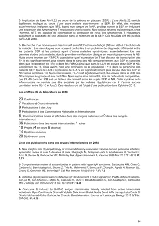 34
2- Implication de l’axe Ahr/IL22 au cours de la sclérose en plaques (SEP) : L’axe Ahr/IL-22 semble
également impliqué au cours d’une autre maladie auto-immune, la SEP. En effet, des modèles
expérimentaux indiquent que l’ITE, ligand non toxique de l’AhR, protège contre la SEP en induisant
une expansion des lymphocytes T régulateurs chez la souris. Nos travaux récents indiquent que, chez
l’homme, l’ITE est capable de potentialiser la génération de novo des lymphocytes T régulateurs
suggérant la possibilité de son utilisation dans le traitement de la SEP. Ces résultats ont été publiés
dans JLB 2018.
3- Recherche d’un biomarqueur discriminatif entre SEP et Neuro-Behçet (NB) en début d’évolution de
la maladie : Les neurologues sont souvent confrontés à un problème de diagnostic différentiel entre
les patients SEP et les patients ayant d’autres maladies systémiques, essentiellement lors des
premiers stades de la maladie, dont la première manifestation clinique est neurologique comme le NB.
Nous avons montré par RT/PCR quantitative que l’expression de T-bet (facteur de transcription des
TH1) est significativement plus élevée dans le sang des NB comparativement aux SEP et contrôles
alors que l’expression de l’IFN-ç dans les PBMCs ainsi que dans le LCR est élevée chez SEP et NB.
Concernant l’IL-17, nous avons noté une diminution de la population Th17 dans la périphérie des
patients SEP. Dans le LCR, l’expression de IL-17a est significativement plus élevée chez les SEP et
NB versus contrôles. De façon intéressante, l’IL-10 est significativement plus élevée dans le LCR des
NB comparé au groupe et aux contrôles. Nous avons ainsi démontré, lors de cette étude comparative,
que l’IL-10 dans le LCR est un facteur discriminatif entre les sujets SEP et NB. Cette cytokine anti-
inflammatoire ne semble pas être secrétée par les cellules régulatrices car il n’existe aucune
corrélation entre l’IL-10 et foxp3. Ces résultats ont fait l’objet d’une publication dans Cytokine 2018.
Les chiffres clé du laboratoire en 2018
23 Conférences
7 Vacations et Cours rémunérés
9 Participations à des Jury
8 Participation à des Commissions Nationales et Internationales
8 Communications orales et affichées dans des congrès nationaux et 9 dans des congrès
internationaux
36 Publications dans des revues internationales 1 autres
10 Projets (4 en cours 6 obtenus)
14 Diplômes soutenus
20 Diplômes en cours
Liste des publications dans des revues internationales en 2018
1- New insights into physiopathology of immunodeficiency-associated vaccine-derived poliovirus infection;
systematic review of over 5 decades of data. Shaghaghi M, Soleyman-Jahi S, Abolhassani H, Yazdani R,
Azizi G, Rezaei N, Barbouche MR, McKinlay MA, Aghamohammadi A. Vaccine 2018 Mar 20 1711-1719 IF:
3.23
2- Comprehensive review of autoantibodies in patients with hyper-IgM syndrome. Barbouche MR, Chen Q,
Carbone M, Ben-Mustapha I, Shums Z, Trifa M, Malinverno F, Bernuzzi F, Zhang H, Agrebi N, Norman GL,
Chang C, Gershwin ME, Invernizzi P Cell Mol Immunol 15(6):610-617.IF: 7.5
3- Defective glycosylation leads to defective gp130-dependent STAT3 signaling in PGM3-deficient patients.
Ben-Ali M, Ben-Khemis L, Mekki N, Yaakoubi R, Ouni R, Benabdessalem C, Ben-Mustapha I, Barbouche
MR. J Allergy Clin Immunol 2018 doi: 10.1016 IF: 12.48
4- Granzyme B induced by Rv0140 antigen discriminates latently infected from active tuberculosis
individuals. Rym Ouni Houda Gharsalli Violette Dirix Amani Braiek Nadia Sendi Afifa Jarraya Leila Douik El
Gharbi Mohamed-Ridha Barbouche Chaouki Benabdessalem. Journal of Leukocyte Biology 2018 N°Fév.
297-306. IF: 4.28
 