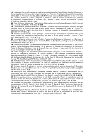 36
19- Leishmania Genome Dynamics during Environmental Adaptation Reveal Strain-Specific Differences in
Gene Copy Number Variation, Karyotype Instability, and Telomeric Amplification. Bussotti G, Gouzelou E,
Côrtes Boité M, Kherachi I, Harrat Z, Eddaikra N, Mottram JC, Antoniou M, Christodoulou V, Bali A, Guerfali
FZ, Laouini D, Mukhtar M, Dumetz F, Dujardin JC, Smirlis D, Lechat P, Pescher P, El Hamouchi A, Lemrani
M, Chicharro C, Llanes-Acevedo IP, Botana L, Cruz I, Moreno J, Jeddi F, Aoun K, Bouratbine A, Cupolillo
E, Späth GF. MBio 2018 9(6). IF: 6.68
20- Role of Human Macrophage Polarization in Inflammation during Infectious Diseases. Atri C, Guerfali
FZ, Laouini D. Int J Mol Sci 2018 19(6). IF: 3.68
21- Electrochemical detection of influenza virus H9N2 based on both immunomagnetic extraction and gold
catalysis using an immobilization-free screen printed carbon microelectrode. Sayhi M, Ouerghi O,
Belgacem K, Arbi M, Tepeli Y, Ghram A, Anik Ü, Österlund L, Laouini D, Diouani MF. Biosens Bioelectron
2018 107:170-177. IF: 3.68
22- Secretory lipase from the human pathogen Leishmania major: Heterologous expression in the yeast
Pichia pastoris and biochemical characterization. Ben Ayed S, Ali MB, Bali A, Gargouri Y, Laouini D, Ben
Ali Y. Biochimie 2018 146:119-126. IF: 3.18
23- Immunity Against Leishmania major Infection: Parasite-Specific Granzyme B Induction as a Correlate of
Protection. Boussoffara T, Chelif S, Ben Ahmed M, Mokni M, Ben Salah A, Dellagi K, Louzir H. Front Cell
Infect Microbiol 2018 8:397. IF: 3.52
24- Phlebotomus papatasi Yellow-Related and Apyrase Salivary Proteins Are Candidates for Vaccination
against Human Cutaneous Leishmaniasis. Tlili A, Marzouki S, Chabaane E, Abdeladhim M, Kammoun-
Rebai W, Sakkouhi R, Belhadj Hmida N, Oliveira F, Kamhawi S, Louzir H, Valenzuela JG, Ben Ahmed M. J
Invest Dermatol 2018 138(3):598-606. IF: 6.44
25- Global emergence and population dynamics of divergent serotype 3 CC180 pneumococci. Azarian T,
Mitchell PK, Georgieva M, Thompson CM, Ghouila A, Pollard AJ, von Gottberg A, du Plessis M, Antonio M,
Kwambana-Adams BA, Clarke SC, Everett D, Cornick J, Sadowy E, Hryniewicz W, Skoczynska A, Moïsi
JC, McGee L, Beall B, Metcalf BJ, Breiman RF, Ho PL, Reid R, O'Brien KL, Gladstone RA, Bentley SD,
Hanage WP. PLoS Pathog 2018 14(11):e1007438. IF: 6.15
26- Hackathons as a means of accelerating scientific discoveries and knowledge transfer. Ghouila A, Siwo
GH, Entfellner JD, Panji S, Button-Simons KA, Davis SZ, Fadlelmola FM; DREAM of Malaria Hackathon
Participants, Ferdig MT, Mulder N. Genome Res 2018 28(5):759-765. IF: 10.10
27- Activated cytotoxic T cells within zoonotic cutaneous leishmaniasis lesions. Boussoffara T, Boubaker
MS, Ben Ahmed M, Mokni M, Feriani S, Ben Salah A, Louzir H. Immunity, Inflammation and Disease 2018
ID: IID3-2018-10-0042. IF: 5
28- Histological and immunological differences between zoonotic cutaneous leishmaniasis due to
Leishmania major and sporadic cutaneous leishmaniasis due to Leishmania infantum. Boussoffara T,
Mohamed SB, Ben Ahmed M, Mokni M, Guizani I, Ben Salah A, Louzir H. Parasite 2018 180102. IF: 2.042
29- Severe dysautonomia as a main feature of anti-GAD encephalitis: Report of a paediatric case and
literature review. Ben Achour N, Ben Younes T, Rebai I, Ben Ahmed M, Kraoua I, Ben Youssef-Turki I. Eur
J Paediatr Neurol 2018 Jan 12 S1090-3798(17)31806-8. doi: 10.1016/j.ejpn.2018.01.004. IF:2.32
30- Impaired TGF-þ signaling in patients with active systemic lupus erythematosus is associated with an
overexpression of IL-22. Rekik R, Smiti Khanfir M, Larbi T, Zamali I, Beldi-Ferchiou A, Kammoun O,
Marzouki S, Hamzaoui S, Mrad S, Barbouche MR, Houman MH, Ben Ahmed M. Cytokine 2018 108:182-
189. IF:3.51
31- Muscle-Specific Kinase Autoimmune Myasthenia Gravis: Report of a Pediatric Case and Literature
Review. Ben Younes T, Benrhouma H, Klaa H, Ben Aoun R, Rouissi A, Ben Ahmed M, Kraoua I, Ben
Youssef-Turki I. Neuropediatrics . 2018 Dec 21 10.1055/s-0038-1676514. IF: 1.60
 