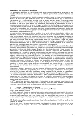 39
Présentation des activités du laboratoire
Les activités du laboratoire de Pathologie Animale s’intéressent aux travaux de recherche sur les
maladies infectieuses d’importance économique et médicale qui touchent aussi bien l’homme que
l’animal.
En matière de recherche relative à l’épidémiologie des maladies virales, les virus respiratoires aviaires
(Maladie de Newcastle (MN), l’influenza aviaire (IA), la bronchite infectieuse (BI), la rhinotrachéite
infectieuse (LTI), …) représentent un fléau pour le secteur avicole, secteur organisé et assez
développé en Tunisie. Ces infections sont à l’origine de pertes économiques importantes liées aux
mortalités et aux coûts assez élevés des traitements (médicaments et vaccination). De plus, la
persistance de ces pathogènes dans nos élevages constituent un réel handicap au développement de
l’aviculture dans le pays et limitent les échanges commerciaux (poulet, œufs, plumes…) avec le reste
du monde. L’amélioration des moyens de diagnostic et des mesures prophylactiques basées sur
l’utilisation de souches vaccinales appropriées et de programmes de vaccination adaptés constituent
les principaux objectifs de ce groupe.
La rage constitue toujours un problème sanitaire et de santé publique et des études relatives aux
différentes souches en circulation ainsi leur évolution sont en cours, et réalisées dans le cadre d’une
thèse en préparation par Dr Zied Bouslama. De même, la réussite des compagnes nationales de
vaccination des chiens, qui représentent le réservoir et le vecteur de cette infection grave, constitue
une étape primordiale dans la lutte contre la rage. Ainsi, un travail relatif à l’étude des étapes
d’approvisionnement, de transport et d’administration du vaccin ainsi que la durée de l’immunité dans
les conditions tunisiennes, est en cours de réalisation par Dr Meriem Handous, et ce dans le but
d’améliorer la prise vaccinale et une meilleure protection de l’animal vacciné.
Dans le domaine de l’élevage industriel de volailles, de bovins et d'ovins, certaines infections, liées
souvent à l’environnement, nécessitent des études microbiologiques approfondies pour identifier les
germes incriminés et leur épidémiologie. De plus, ces dernières décennies, l’usage excessif des
antibiotiques à titre thérapeutique et prophylactique a entrainé l’acquisition des résistances aux
antibiotiques d’où l’importance d’étudier l’épidémiologie de ces infections animales ainsi que les
mécanismes de résistance à fin de dégager des recommandations aux vétérinaire sur le terrain et aux
éleveurs pour le choix du traitement approprié. Très souvent, il s’agit simplement des bactéries
habituelles du tube digestif, tels des Enterobacteriacea, qualifiés de marqueurs d’un déséquilibre
intestinal qui, dans des conditions de stress, de mauvaise hygiène ou d'antibiothérapie anarchique,
prolifèrent, deviennent virulentes et finissent par déstabiliser l’écosystème digestif ou bien des
Campylobacter causant des infections graves ou des staphylocoques. Ces germes pourraient être
transférés à l’homme via la chaine alimentaire (contamination des viandes, du lait…) et provoqués
des maladies zoonotiques (Salmonelloses…) ou des infections graves (Campylobactériose,
gastroentérites…).
Récemment, plusieurs travaux ont mis en évidence différentes activités biologiques de plantes
aromatiques et médicinales, en particulier, leurs pouvoirs antifongique, antibactérien et antioxydant.
Ainsi par ces propriétés, les huiles essentielles ont été utilisées dans le domaine de conservation
alimentaire, d’industrie des parfums, des cosmétiques, de la pharmacie et de l’agroalimentaire.
Des souches bactériennes collectées et identifiées, à la fois sporulées thermorésistantes ou/et multi-
résistantes, sont d’un grand intérêt pour la recherche de molécules naturelles (HE) alternatives pour
leurs activités sporicides/antibactériennes et l’étude de leur efficacité contre les espèces pathogènes
résistantes à l’antibiothérapie.
Le 3ème
objectif du laboratoire s’intéresse à l’entomologie et aux maladies vectorielles et vise
l’évaluation du risque et le contrôle efficace aussi bien des vecteurs que des maladies à transmission
vectorielle ayant un impact sur la santé publique et celle des animaux dans notre pays.
I- Groupe 1 : Epidémiologie et Virologie
1- SurveiIIance épidémioIogique de I’infIuenza aviaire, en Tunisie
(Imen Larbi et Abdeljelil Ghram)
La Tunisie n’a jamais signalé de cas de grippe aviaire hautement pathogène de type H5N1 ; mais, la
menace est toujours présente en raison de la circulation endémique persistante du virus dans certains
pays voisins tels que l’Égypte et la Libye. Depuis 2009, seul le sous-type AIV H9N2 est en circulation
et devenue endémique en Tunisie engendrant des pertes pour le secteur avicole chaque année.
1-1. Epidémiosurveillance, cartographie du virus Influenza Aviaire en Tunisie et analyse des
facteurs de risque :
En 2018, des visites d’élevages industriels ont été effectuées afin de réaliser des prélèvements de sang,
d’écouvillonnages et d’organes. De même, des échantillons provenant des régions suite à des
 