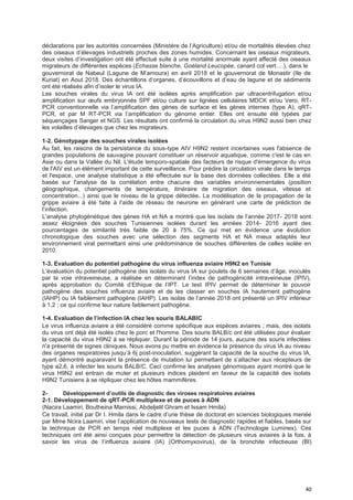40
déclarations par les autorités concernées (Ministère de l’Agriculture) et/ou de mortalités élevées chez
des oiseaux d’élevages industriels proches des zones humides. Concernant les oiseaux migrateurs,
deux visites d’investigation ont été effectué suite à une mortalité anormale ayant affecté des oiseaux
migrateurs de différentes espèces (Echasse blanche, Goéland Leucopée, canard col vert….), dans le
gouvernorat de Nabeul (Lagune de M’amoura) en avril 2018 et le gouvernorat de Monastir (Ile de
Kuriat) en Aout 2018. Des échantillons d’organes, d’écouvillons et d’eau de lagune et de sédiments
ont été réalisés afin d’isoler le virus IA.
Les souches virales du virus IA ont été isolées après amplification par ultracentrifugation et/ou
amplification sur œufs embryonnés SPF et/ou culture sur lignées cellulaires MDCK et/ou Vero, RT-
PCR conventionnelle via l’amplification des gènes de surface et les gènes internes (type A), qRT-
PCR, et par M RT-PCR via l’amplification du génome entier. Elles ont ensuite été typées par
séquençages Sanger et NGS. Les résultats ont confirmé la circulation du virus H9N2 aussi bien chez
les volailles d’élevages que chez les migrateurs.
1-2. Génotypage des souches virales isolées
Au fait, les raisons de la persistance du sous-type AIV H9N2 restent incertaines vues l'absence de
grandes populations de sauvagine pouvant constituer un réservoir aquatique, comme c'est le cas en
Asie ou dans la Vallée du Nil. L'étude temporo-spatiale des facteurs de risque d'émergence du virus
de l'AIV est un élément important de cette surveillance. Pour prédire la circulation virale dans le temps
et l'espace, une analyse statistique a été effectuée sur la base des données collectées. Elle a été
basée sur l'analyse de la corrélation entre chacune des variables environnementales (position
géographique, changements de température, itinéraire de migration des oiseaux, vitesse et
concentration...) ainsi que le niveau de la grippe détectée. La modélisation de la propagation de la
grippe aviaire à été faite à l’aide de réseau de neurone en générant une carte de prédiction de
l’infection.
L’analyse phylogénétique des gènes HA et NA a montré que les isolats de l’année 2017- 2018 sont
assez éloignées des souches Tunisiennes isolées durant les années 2014- 2016 ayant des
pourcentages de similarité très faible de 20 à 75%. Ce qui met en évidence une évolution
chronologique des souches avec une sélection des segments HA et NA mieux adaptés leur
environnement viral permettant ainsi une prédominance de souches différentes de celles isolée en
2010.
1-3. Evaluation du potentiel pathogène du virus influenza aviaire H9N2 en Tunisie
L’évaluation du potentiel pathogène des isolats du virus IA sur poulets de 6 semaines d’âge, inoculés
par la voie intraveineuse, a réalisée en déterminant l’index de pathogénicité intraveineuse (IPIV),
après approbation du Comité d’Ethique de l’IPT. Le test IPIV permet de déterminer le pouvoir
pathogène des souches influenza aviaire et de les classer en souches IA hautement pathogène
(IAHP) ou IA faiblement pathogène (IAHP). Les isolas de l’année 2018 ont présenté un IPIV inférieur
à 1,2 ; ce qui confirme leur nature faiblement pathogène.
1-4. EvaIuation de I’infection IA chez Ies souris BALABIC
Le virus influenza aviaire a été considéré comme spécifique aux espèces aviaires ; mais, des isolats
du virus ont déjà été isolés chez le porc et l'homme. Des souris BALB/c ont été utilisées pour évaluer
la capacité du virus H9N2 à se répliquer. Durant la période de 14 jours, aucune des souris infectées
n'a présenté de signes cliniques. Nous avons pu mettre en évidence la présence du virus IA au niveau
des organes respiratoires jusqu’à 6j post-inoculation, suggérant la capacité de la souche du virus IA,
ayant démontré auparavant la présence de mutation lui permettant de s’attacher aux récepteurs de
type a2,6, à infecter les souris BALB/C. Ceci confirme les analyses génomiques ayant montré que le
virus H9N2 est entrain de muter et plusieurs indices plaident en faveur de la capacité des isolats
H9N2 Tunisiens à se répliquer chez les hôtes mammifères.
2- DéveIoppement d’outiIs de diagnostic des viroses respiratoires aviaires
2-1. Développement de qRT-PCR multiplexe et de puces à ADN
(Nacira Laamiri, Boutheina Marnissi, Abdeljelil Ghram et Issam Hmila)
Ce travail, initié par Dr I. Hmila dans le cadre d’une thèse de doctorat en sciences biologiques menée
par Mme Ncira Laamiri, vise l’application de nouveaux tests de diagnostic rapides et fiables, basés sur
la technique de PCR en temps réel multiplexe et les puces à ADN (Technologie Luminex). Ces
techniques ont été ainsi conçues pour permettre la détection de plusieurs virus aviaires à la fois, à
savoir les virus de l’influenza aviaire (IA) (Orthomyxovirus), de la bronchite infectieuse (BI)
 