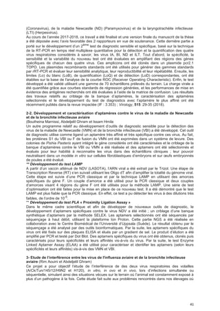 41
(Coronavirus), de la maladie Newcastle (ND) (Paramyxovirus) et de la laryngotrachéite infectieuse
(LTI) (Herpesvirus).
Au cours de l’année 2017-2018, ce travail a été finalisé et une version finale du manuscrit de la thèse
a été déposée avec l’avis favorable des 2 rapporteurs en vue de soutenance. Cette dernière partie a
porté sur le développement d’un 2ème
test de diagnostic sensible et spécifique, basé sur la technique
de la RT-PCR en temps réel multiplexe quantitative pour la détection et la quantification des quatre
virus respiratoires considérés à savoir, les virus IA, BI, ND et ILT. Tout d'abord, la spécificité, la
sensibilité et la variabilité du nouveau test ont été évaluées en amplifiant des régions des gènes
spécifiques de chacun des quatre virus. Ces amplicons ont été clonés dans un plasmide pcr2.1
TOPO. Les plasmides recombinants standards ont été utilisés pour générer des gammes standards
par rRT-PCR et évaluer leur sensibilité analytique, leur reproductibilité et leur répétabilité. Ensuite, les
limites (Lo) du blanc (LoB), de quantification (LoQ) et de détection (LoD) correspondantes, ont été
établies sur la base de l'analyse de la courbe ROC (Receiver Operating Characteristic). Enfin, le test
développé a été validé utilisant une gamme de 70 échantillons prélevés du terrain. La charge virale a
été quantifiée grâce aux courbes standards de régression générées, et les performances de mise en
évidence des antigènes recherchés ont été évaluées à l’aide de la matrice de confusion. Les résultats
des travaux relatifs au criblage de la banque d’aptamères, la caractérisation des aptamères
sélectionnés et le développement du test de diagnostics avec l’aptamère le plus affiné ont été
récemment publiés dans la revue impactée (IF : 3.353) ; Virology, 515 :29-35 (2018).
2-2. Développement et caractérisation d'aptamères contre le virus de la maladie de Newcastle
et de la bronchite infectieuse aviaire
(Boutheina Marnissi, Abdeljelil Ghram et Issam Hmila
Un autre programme relatif au développement d’outils de diagnostic sensible pour la détection des
virus de la maladie de Newcastle (VMN) et de la bronchite infectieuse (VBI) a été développé. Cet outil
de diagnostic utilise comme ligand un aptamère très affiné et très spécifique contre ces virus. Au fait,
les protéines S1 du VBI ou F de fusion du VMN ont été exprimées dans un système de levure. Des
colonies de Pishia Pasteris ayant intégré le gène considérés ont été caractérisées et le criblage de la
banque d’aptamères contre le VBI ou VMN a été réalisée et des aptamers ont été sélectionnés et
évalués pour leur habilité à reconnaitre les virus dans des échantillons cliniques ; leur pouvoir
neutralisant dans un modèle in vitro sur cellules fibroblastiques d’embryons et sur œufs embryonnés
de poules a été évalué.
** Développement du test LAMP
A partir d’un vaccin atténué de NDV (LASOTA), l’ARN viral a été extrait par le Trizol. Une étape de
Transcription Reverse (RT) s’en suivait utilisant les Oligo dT afin d’amplifier la totalité du génome viral.
Cette étape est suivie d’une PCR classique et par la technique LAMP en utilisant des amorces
spécifiques du gène F. Un couple d’amorce a été utilisé pour la PCR classique et deux couples
d’amorces visant 4 régions du gène F ont été utilisés pour la méthode LAMP. Une série de test
d’optimisation ont été faites pour la mise en place de ce nouveau test. Il a été démontré que le test
LAMP est plus fiable que la PCR classique. En effet, ce test a pu détecter les virus à des dilutions très
faibles, de l’ordre de 10-5
.
** Développement du test PLA « Proximity Ligation Assay »
Dans le même cadre scientifique et afin de développer de nouveaux outils de diagnostic, le
développement d’aptamers spécifiques contre le virus NDV a été initié ; un criblage d’une banque
synthétique d’aptamers par la méthode SELEX. Les aptamers sélectionnés ont été séquencés par
séquençage à haut débit, utilisant la plateforme Ion Proton. Cette partie NGS a été réalisée en
collaboration avec le Centre Biomédical de l’Université d’Uppsala (Suède). Le résultat obtenu par le
séquençage a été analysé par des outils bioinformatiques. Par la suite, les aptamers spécifiques du
virus ont été fixés sur des plaques ELISA et élués par un gradient de sel. Le produit d’élution a été
amplifié par PCR et testé par Dot Blot. Des aptamers spécifiques du virus ont été obtenus, clonés puis
caractérisés pour leurs spécificités et leurs affinités vis-à-vis du virus. Par la suite, le test Enzyme
Linked Aptamer Assay (ELAA) a été utilisé pour caractériser et identifier les aptamers (selon leurs
spécificités et leurs affinités) vis-à-vis des VMN et VBI.
3- Etude de I’interférence entre Ies virus de I'infIuenza aviaire et de Ia bronchite infectieuse
aviaire (Rim Aouini et Abdeljelil Ghram)
Ce projet a pour objectif l’étude de l’interférence de des deux virus respiratoires des volailles
(A/Ck/Tun/145/12/H9N2 et H120), in vitro, in ovo et in vivo, lors d’infections simultanée ou
séquentielle, simulant ainsi des situations vécues sur le terrain où l’animal est constamment exposé à
plus d’un pathogène à la fois. Cette étude fait suite aux problèmes rencontrés dans nos élevages où
 