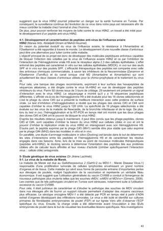 43
suggèrent que le virus H9N2 pourrait présenter un danger sur la santé humaine en Tunisie. Par
conséquent, la surveillance continue de l’évolution de ce virus dans notre pays est nécessaire afin de
mieux contrôler la maladie chez l’animal et chez l’homme.
De plus, pour pouvoir renforcer les moyens de lutte contre le virus H9N2, un travail a été initié pour
le développement d’un peptide anti-virus H9N2.
4-1. Développement et caractérisation de peptides anti-virus de I’infIuenza aviaire
H9N2 (Marwa Arbi, Abdeljelil Ghram et Mehdi Houimel)
En raison du potentiel évolutif du virus de l’influenza aviaire, la résistance à l’Amantadine et
l’Oseltamivir a été rapportée à travers le monde. Le développement d’une nouvelle classe d’antiviraux
peut être une alternative pour lutter contre cette maladie.
L’objectif principal de ce projet est donc de développer des molécules peptidiques antiviraux capables
de bloquer l’infection des volailles par le virus de l’influenza aviaire H9N2 et ce par l’inhibition de
l’interaction de l’hémagglutinine virale H9 avec le récepteur alpha 2,3 des cellules épithéliales. L’effet
antiviral des peptides est caractérisé in vitro sur les cellules épithéliales (MDCK), in ovo sur des œufs
SPF et in vivo sur des poulets SPF. L’efficacité thérapeutique des peptides est comparée avec celle
des antiviraux chimiques commercialisés, à savoir les inhibiteurs de la Neuraminidase (Zanamivir et
l'Oseltamivir (Tamiflu)) et du canal ionique viral M2 (Amantadine et Aimantadine) qui sont
actuellement les deux classes d’antiviraux utilisés pour la chimio-prophylaxie et le traitement du virus
IA.
Pour cela, une banque des phages recombinants, exprimant à leur surface des hexapeptides de
séquences aléatoires, a été dirigée contre le virus IA-H9N2 en vue de développer des peptides
inhibiteurs du virus. Parmi 92 clones issus de 3 tours de criblage, 29 seulement ont présenté un signal
d’interaction avec le virus H9N2. Le séquençage a montré qu’il y a 16 séquences peptidiques
différentes. L’affinité vis-à-vis de l’hémagglutinine H9 a été évaluée pour les 16 clones sélectionnés et
c’est le phage du clone C#3 qui a présenté la meilleure interaction avec cette protéine de surface
virale. Le test d’inhibition d’hémagglutination a révélé que les phages des clones C#3 et C#4 sont
capables d’inhiber le virus H9N2 jusqu’à 128 UHA. La spécificité de 16 phages sélectionnés a été
évaluée sur les virus de la maladie de Newcastle, de la bronchite infectieuse et de la rage. De plus,
lors du test in ovo, l’hémagglutination et la RT-PCR en temps réel ont montré que les deux phages
des clones C#3 et C#4 ont le pouvoir de bloquer le virus H9N2.
D’après les résultats obtenus jusqu’à maintenant, il peut être conclu que les phage-peptides, clones
C#3 et C#4, sont capables d’inhiber la liaison du virus H9N2 aux cellules cibles in ovo et ont le
pouvoir d’inhiber la réplication virale du virus H9N2 en interagissant avec son Hémagglutinine H9.
D’autre part, le peptide exprimé par le phage C#3 (MH1) semble être plus stable que celui exprimé
par le phage C#4 (MH2) dans les modèles in vitro et in vivo.
En parallèle, une étude d’arrimage moléculaire in silico (Docking) est lancée dans le but de déterminer
les sites d’interactions entre les peptides et l’hémagglutinine H9 et de caractériser les résidus
engagés dans ces liaisons. Ainsi, lors de la mise au point de nouveaux molécules thérapeutiques
(peptides anti-H9N2), le docking servira à déterminer l'orientation des peptides liés aux protéines
ciblées afin de calculer leurs affinités et leur niveau d'activité ((inhiber spécifiquement l’interaction
virus :: cellule cible) antagoniste.
5- Etude génétique de virus aviaires (Dr Jihène Lachheb)
5-1. Le virus de la maladie de Marek.
La maladie de Marek est due au Gallidherpesvirus 2 (GaHV-2 ou MDV-1 : Marek Disease Virus-1)
responsable d'une prolifération tumorale de cellules lymphoïdes envahissant un grand nombre
d'organes et de tissus. Cette maladie qui sévit sous forme de panzootie entraine d’importantes pertes
aux élevages de poulets, malgré l'application de la vaccination et représente un véritable fléau
économique. Il est suggéré que l’utilisation généralisée du vaccin CVI988 a conduit à l'émergence de
nouveaux pathotypes plus virulents telles que les souches vMDV, vvMDV et MDVvv+ (Gimeno, 2008).
Les craintes que de tels pathotypes circulent en Tunisie sont sérieuses, notamment suite à l’utilisation
excessive du vaccin CVI988.
Pour cela, il était judicieux de caractériser et d’étudier le pathotype des souches de MDV circulant
dans nos élevages afin de fournir un support robuste permettant d’adapter des moyens vaccinaux
plus efficaces. Le sérotype oncogène MDV-1 a été détecté par PCR en temps réel à partir d’ADN
extrait d’organes développant des infiltrations tumorales. Le virus a été isolé et identifié sur cultures
primaires de fibroblastes embryonnaires de poulet (FEP) et sur lignée Vero afin d’observer l’ECP
spécifique du virus. Ensuite, la charge virale a été déterminée avant l’inoculation à des Œufs
embryonnés de poulet dans le but de visualiser les éventuelles lésions spécifiques. Nos investigations
 