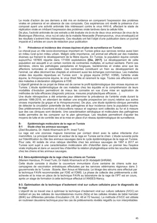 45
Le mode d’action de ces derniers a été mis en évidence en comparant l’expression des protéines
virales en présence et en absence de ces composés. Ces expériences ont révélé la présence d’un
composé ayant une activité antivirale très intéressant contre le virus HHV-8, affectant le stade de
réplication virale en inhibant l’expression des protéines virale tardives dans la cellule hôte.
De plus, l’activité antivirale de ces extraits a été évaluée vis-à-vis de deux virus animaux (le virus de la
Bluetongue (Réovirus, virus nu) et celui de la maladie Newcastle (Paramyxovirus, virus enveloppé)) et
les résultats s’avèrent très intéressants. Ces résultats ont fait l’objet d’une publication dans un journal
impacté et 2 articles en cours de rédaction pour publication
7- Prévalence et incidence des viroses équines et plan de surveillance en Tunisie
Le cheval joue un rôle socio-économique important en Tunisie grâce aux services rendus aussi bien
en milieu rural qu'en milieu urbain. Malgré cette importance, cet animal est affecté par des maladies
diverses qui freinent le développement de la filière équine. En Tunisie, la population équine compte
aujourd’hui 187805 répartie dans 171000 exploitations [Oie, 2017]. Le développement de cette
population est assujetti à un certain nombre de contraintes multiples, et surtout sanitaire. Parmi ces
dernières, citons les pathologies parasitaires et fongiques, bactériennes et virales ainsi que les
affections tumorales et carentielles .Ces contraintes constituent un frein au développement de
l’animal, car elles déciment les cheptels et entravent aussi les échanges commerciaux. Les maladies
virales des équidés répandues en Tunisie sont : la grippe équine (H7N7, H3N8), l’artérite virale
équine, la rhinopneumonie équine, le virus West Nile et rarement la rage. Toutes ces affections sont
des maladies à déclaration obligatoire à l’OIE.
L’objectif général de ce projet de thèse est de cerner le profil épidémiologique des viroses équines en
Tunisie. L’étude épidémiologique de ces maladies chez les équidés et la compréhension de leurs
modalités d’évolution permettront de mieux les connaitre en vue d’une mise en application de
méthodes de lutte efficaces (diagnostic précoce, mesures prophylactiques efficaces…).
Une étude rétrospective a été entamée pour déterminer la prévalence de l’artérite virale durant la
période 1996-2016, en attendant de réaliser une enquête prospective (en cours) relative aux autres
viroses importante (la grippe et la rhinopneumonie). De plus, une étude épidémio-clinique permettra
de détecter la circulation potentielle de tels pathogènes et leur incidence dans la population équine.
Des prtélèvements d’avortons et d’écouvillons nasaux et vaginaux sont collectés au fur et à mesure
que des cas cliniques sont déclarés. Une caractérisation sérologique et moléculaire des pathogènes
isolés permettra de les comparer sur le plan génomique. Les résultats permettront d'ajuster les
moyens de lutte et de contrôle des et la mise en place d'un réseau épidémiologique de surveillance.
8- Epidémiologie moléculaire de la rage en Tunisie
8-1 Etude chez les animaux sauvages
(Zied Bouslama, Dr. Habib Kharmachi et Pr. Imed Turki)
La rage est une zoonose majeure transmise par contact direct avec la salive infectante d'un
mammifère. Le principal réservoir et vecteur de la rage en Tunisie est le chien. L'étude suivante porte
sur l'identification du rôle des animaux sauvages dans le cycle épidémiologique de la rage en Tunisie.
Pour cela, 40 isolats de virus rabique identifiés chez les animaux sauvages de 1997 à 2017 en
Tunisie sont sujet à une caractérisation moléculaire afin d'identifier dans un premier lieu l'espèce
virale impliquée et dans un second lieu d'identifier la relation phylogénétique entre les souches isolées
chez les chiens et les animaux sauvages.
8-2. Séro-épidémiologie de la rage chez les chiens en Tunisie
(Mariem Handous, Pr Imed Turki, Dr Habib Kharmachi et Dr Abdeljelil GHRAM)
Cette étude consiste à étudier la couverture immunitaire d'une centaine de chiens suite aux
campagnes de vaccination antirabiques effectuées par les services vétérinaires régionaux dans 3
gouvernorats de la Tunisie : Bizerte, Ben Arous et Manouba. Le titrage des sérums sera effectué par
la technique FAVN recommandée par l'OIE et l'OMS. La phase de collecte des prélèvements a été
achevée et la mise en place de la technique FAVN au laboratoire de la rage de l’IPT est en cours,
après un stage de formation à cette technique effectué à l’ANSES-Nancy.
8-3. Optimisation de Ia technique d’isoIement viraI sur cuIture ceIIuIaire pour Ie diagnostic de
la rage
L’objectif de ce travail vise à optimiser la technique d’isolement viral sur culture cellulaire (IVCC) en
mettant en jeu les cellules de neuroblastomes murins (N2a) et les cellules rénales de bébé hamster
(BHK) sur différentes périodes d’incubation (18, 24, 48 et 72 heures). La méthode d’IVCC est utilisée
en routineen deuxième technique pour les cas de prélèvements révélés négatifs ou non interprétables
 
