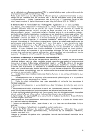 46
par la méthode immunofluorescence directe(IFD). Le matériel utilisé consiste en des prélèvements de
chiens confirmés positifs par la technique d’IFD.
Notre étude montre que les cellules BHK et N2a sont presque équitablement sensibles au virus
rabique et que l’infection peut être visualisée dès 18 heures d’incubation mais qu’elle diminue
considérablement à 72 heures. Travail entrepris dans le cadre d’un PFE préparé par Sarra CHORFI
sous l’encadrement de Dr Mariem Handous et la supervision de Pr Dorra RZIG de l’ISSBAT)
9- Contamination de I’aIimentation des voIaiIIes par Ies mycotoxines et ses conséquences
Tout d'abord, un travail de terrain s'est intéressé à une collecte d'échantillons composés de matières
premières importées ainsi que de produits finis auprès d'usines de fabrication et d'unités de
production (élevage avicole), ce qui a pris plus de temps que prévu. Par la suite, un travail de
laboratoire lourd a eu lieu : identification de la flore fongique à partir de ces échantillons collectés,
purification et identification des souches mycotoxiques, et par la suite des mycotoxines produites. Puis
la candidate a finalisé ses travaux de recherche sur les analyses quantitatives et qualitatives des
échantillons Tunisiens par HPLC-FLD au même laboratoire que celui des années précédentes :
Laboratoire de Chimis Analytique à la Faculté des Sciences de Cadix-Espagne. Et la dernière partie
entamée fut une étude de l'effet de la mycotoxine la plus fréquente au niveau des échantillons sur les
performances zootechniques des poussins de 21 jours. Cette partie in vivo a compris une partie
expérimentale de 3 semaines où il y eut le suivi journalier des animaux, de l'évolution du poids et de
l'indice de consommation. Par la suite, des manipulations au sein du laboratoire ont eu lieu pour
observer, à travers différents outils comme l'histologie, la chromatographie en Phase gazeuse,
dosage des activités enzymatiques et non enzymatiques, l'influence de cette mycotoxine sur les
animaux. Une partie de ces travaux a fait l’objet d’un article scientifique qui est actuellement soumis
au journal « The Journal of the American Oil Chemists' Society (JAOCS) ».
II- Groupe 2 : Bactériologie et développement biotechnologique
Ce groupe s’intéresse à l’étude des mécanismes de résistance et de virulence des bactéries Gram
négatives isolées à partir de milieu hospitalier, animal (mammites des bovins) qu’environnemental
(poissons de la lagune de Bizerte) qui fait l‘objet de 2 mastères t un PFE. De même, le rôle que peut
jouer les Campylobacter dans les infections digestives, en particulier chez l’homme constitue un thème
d’actualité. Une étude relative à la prévalence et la caractérisation moléculaire de Campylobacter spp.
isolés chez l’animal et dans les denrées alimentaires d’origine animale et alimentaire ainsi que l’étude
de leurs profils de susceptibilité vis à vis des antibiotiques et de certaines huiles essentielles. Quatre
domaines de recherche sont étudiés :
1. Epidémiologie des maladies infectieuses chez les humains et les animaux et résistance aux
antibiotiques ;
2. Développement d’outils de diagnostic moléculaire et étude épidémiologique de la brucellose et
des agents abortifs chez les ruminants en Tunisie ;
3. Etude des effets antibactériens des huiles essentielles et recherche des alternatives à
l’antibioresistance ;
4. Bactéries thermorésistantes et spores bactériennes. Les thématiques de recherche sont comme
suit :
1. Mécanismes de résistance et facteurs de virulences des bactéries Gram positive et Gram négatives du
milieu clinique, des animaux et de l’environnement ainsi que l’étude de leur diversité clonale ;
2. Etude de l'épidémiologie des infections à Campylobacter dans des élevages industriels de volailles
dans le nord de la Tunisie et leur profil de virulence et de résistance aux antibiotiques ;
3. Epidémiologie des agents abortifs chez les ruminants et étude de la prévalence de ces infections
dans les troupeaux en Tunisie ;
4. Recherche des molécules naturelles alternatives aux antibiotiques et étude de leur mode d’action
sur des souches multi résistantes ;
5. Substances Naturelles à effets conservateurs in situ pour des matrices alimentaires d’origine
animale.
D’autres thématiques d’actualité sont développés et sont en relation avec :
- l’étude de l'effet inhibiteur de certains additifs alimentaires sur l'élimination des spores
thermorésistants de Bacillus sporothermodurans, Paenibacillus sp. et Terribacillus aidindensis,
présents dans le lait UHT ;
- l’étude de l'activation du système lacto - peroxydase combiné avec le traitement thermique sur la
qualité du lait ;
 