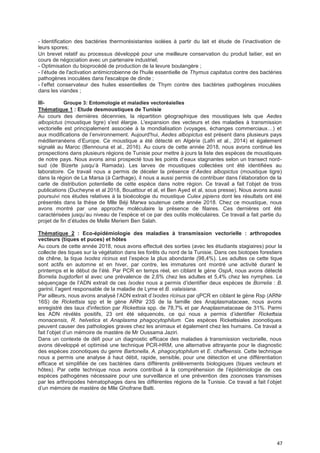 47
- Identification des bactéries thermorésistantes isolées à partir du lait et étude de l’inactivation de
leurs spores;
Un brevet relatif au processus développé pour une meilleure conservation du produit laitier, est en
cours de négociation avec un partenaire industriel;
- Optimisation du bioprocédé de production de la levure boulangère ;
- l’étude de l'activation antimicrobienne de l'huile essentielle de Thymus capitatus contre des bactéries
pathogènes inoculées dans l'escalope de dinde ;
- l’effet conservateur des huiles essentielles de Thym contre des bactéries pathogènes inoculées
dans les viandes ;
III- Groupe 3: Entomologie et maladies vectoréaielles
Thématique 1 : Etude desmoustiques de Tunisie
Au cours des dernières décennies, la répartition géographique des moustiques tels que Aedes
albopictus (moustique tigre) s'est élargie. L'expansion des vecteurs et des maladies à transmission
vectorielle est principalement associée à la mondialisation (voyages, échanges commerciaux…) et
aux modifications de l’environnement. Aujourd'hui, Aedes albopictus est présent dans plusieurs pays
méditerranéens d’Europe. Ce moustique a été détecté en Algérie (Lafri et al., 2014) et également
signalé au Maroc (Bennouna et al., 2016). Au cours de cette année 2018, nous avons continué les
prospections dans plusieurs régions de Tunisie pour mettre à jours la liste des espèces de moustiques
de notre pays. Nous avons ainsi prospecté tous les points d’eaux stagnantes selon un transect nord-
sud (de Bizerte jusqu’à Ramada). Les larves de moustiques collectées ont été identifiées au
laboratoire. Ce travail nous a permis de déceler la présence d’Aedes albopictus (moustique tigre)
dans la région de La Marsa (à Carthage), il nous a aussi permis de contribuer dans l’élaboration de la
carte de distribution potentielle de cette espèce dans notre région. Ce travail a fait l’objet de trois
publications (Ducheyne et al 2018, Bouattour et al, et Ben Ayed et al, sous presse). Nous avons aussi
poursuivi nos études relatives à la bioécologie du moustique Culex pipiens dont les résultats ont été
présentés dans la thèse de Mlle Béji Marwa soutenue cette année 2018. Chez ce moustique, nous
avons montré par une approche moléculaire la présence de filaires. Ces dernières ont été
caractérisées jusqu’au niveau de l’espèce et ce par des outils moléculaires. Ce travail a fait partie du
projet de fin d’études de Melle Meriem Ben Salah.
Thématique 2 : Eco-épidémiologie des maladies à transmission vectorielle : arthropodes
vecteurs (tiques et puces) et hôtes
Au cours de cette année 2018, nous avons effectué des sorties (avec les étudiants stagiaires) pour la
collecte des tiques sur la végétation dans les forêts du nord de la Tunisie. Dans ces biotopes forestiers
de chêne, la tique Ixodes ricinus est l’espèce la plus abondante (98,4%). Les adultes ce cette tique
sont actifs en automne et en hiver, par contre, les immatures ont montré une activité durant le
printemps et le début de l’été. Par PCR en temps réel, en ciblant le gène OspA, nous avons détecté
Borrelia bugdorferi sl avec une prévalence de 2,6% chez les adultes et 5,4% chez les nymphes. Le
séquençage de l’ADN extrait de ces Ixodes nous a permis d’identifier deux espèces de Borrelia : B.
garinii, l’agent responsable de la maladie de Lyme et B. valaisiana.
Par ailleurs, nous avons analysé l’ADN extrait d’Ixodes ricinus par qPCR en ciblant le gène Rsp (ARNr
16S) de Rickettsia spp et le gène ARNr 23S de la famille des Anaplasmataceae, nous avons
enregistré des taux d'infection par Rickettsia spp. de 78,7% et par Anaplasmataceae de 31%. Parmi
les ADN révélés positifs, 23 ont été séquencés, ce qui nous a permis d’identifier Rickettsia
monacensis, R. helvetica et Anaplasma phagocytophilum. Ces espèces Rickettsiales zoonotiques
peuvent causer des pathologies graves chez les animaux et également chez les humains. Ce travail a
fait l’objet d’un mémoire de mastère de Mr Oussama Jaziri.
Dans un contexte de défi pour un diagnostic efficace des maladies à transmission vectorielle, nous
avons développé et optimisé une technique PCR-HRM, une alternative attrayante pour le diagnostic
des espèces zoonotiques du genre Bartonella, A. phagocytophilum et E. chaffeensis. Cette technique
nous a permis une analyse à haut débit, rapide, sensible, pour une détection et une différentiation
efficace et simplifiée de ces bactéries dans différents prélèvements biologiques (tiques vecteurs et
hôtes). Par cette technique nous avons contribué à la compréhension de l’épidémiologie de ces
espèces pathogènes nécessaire pour une surveillance et une prévention des zoonoses transmises
par les arthropodes hématophages dans les différentes régions de la Tunisie. Ce travail a fait l’objet
d’un mémoire de mastère de Mlle Ghofrane Balti.
 