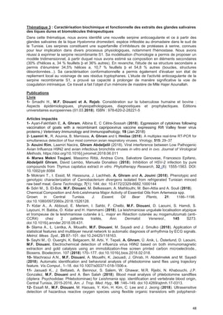 48
Thématique 3 : Caractérisation biochimique et fonctionnelle des extraits des glandes salivaires
des tiques dures et biomolécules thérapeutiques
Dans cette thématique, nous avons identifié une nouvelle serpine anticoagulante et ce à partir des
glandes salivaires de la tique Hyalomma dromedarii, espèce inféodée au dromadaire dans le sud de
la Tunisie. Les serpines constituent une superfamille d’inhibiteurs de protéases à serine, connues
pour leur implication dans divers processus physiologiques, notamment l'hémostase. Nous avons
réussi à exprimer la serpine recombinante S1. Sa modélisation d'homologie a permis de proposer un
modèle tridimensionnel, à partir duquel nous avons estimé sa composition en éléments secondaires
(30% d'hélices a, 34 % feuillets þ et 36% autres). En revanche, l'étude de sa structure secondaire a
permis d’énumérer 34,5% hélices a, 10,7 % feuillets þ et 54,8 % autres (boucles, structures
désordonnées...). Sa caractérisation conformationnelle a permis également d'évaluer son état de
repliement local au voisinage de ses résidus tryptophanes. L'étude de l'activité anticoagulante de la
serpine recombinante S1, a prouvé sa capacité à prolonger de manière significative la voie de
coagulation intrinsèque. Ce travail a fait l’objet d’un mémoire de mastère de Mlle Hajer Aounallah.
Publications
Livre
1- Smadhi H., M.F. Diouani et A. Rejeb. Considération sur la tuberculose humaine et bovine :
Aspects épidémiologiques, physiopathologiques, diagnostiques et prophylactiques. Editions
universitaires europeennes (01.03.2018). ISBN : 978-620-2-28221-5
Articles impactés
1- Ayari-Fakhfakh E, A. Ghram, Albina E, C Cêtre-Sossah (2018). Expression of cytokines following
vaccination of goats with a recombinant capripoxvirus vaccine expressing Rift Valley fever virus
proteins.) Veterinary Immunology and Immunopathology, 19 (Jan 2018)
2- Laamiri N., R. Aouinia, B. Marnissia, A. Ghram and I. Hmilaa (2018). A multiplex real-time RT-PCR for
simultaneous detection of four most common avian respiratory viruses. Virology, 515: 29–37
3- Aouini Rim, Laamiri Nacira, Ghram Abdeljelil (2018). Viral interference between Low Pathogenic
Avian Influenza H9N2 and avian infectious bronchitis viruses in vitro and in ovo. Journal of Virological
Methods, https://doi.org/10.1016/j.jviromet.2018.06.011
4- Marwa Mekni Toujani, Massimo Rittà, Andrea Civra, Salvatore Genovese, Francesco Epifano,
Abdeljelil Ghram, David Lembo, Manuela Donalisio (2018). Inhibition of HSV-2 infection by pure
compounds from Thymus capitatus extract in vitro. Phytotherapy Research, 32 (8): 1555-1563. DOI:
10.1002/ptr.6084
5- Mokrani T., I. Essid, M. Hassouna, J. Lachheb, A. Ghram and A. Jouini (2018). Phenotypic and
genotypic characterization of Carnobacterium divergens isolated from refrigerated Tunisian minced
raw beef meat. Gene Technology, 7(1): 144; doi: 10.4172/2329-6682.1000144
6- Sdiri M., S. El-Bok, M.F. Diouani, M. Belkessam, A. Mathlouthi, M. Ben-Attia and A. Souli (2018).
Chemical Composition and Anti-Leishmania Major Activity of Essential Oils from Artemesia spp.
Grown in Central Tunisia. J. Essent. Oil Bear Plants, 21: 1186–1198.
doi:10.1080/0972060x.2018.1526128.
7- Kidar A., A. Abboud, E. Meriem, I. Sahbi, F. Chelbi, M.F. Diouani, D. Laouini, S. Hamdi, S.
Layouni, H. Babba, O. Kidar and H. Hammami (2018). La leishmaniose unguéale localisation atypique
et trompeuse de la leishmaniose cutanée à L. major en Réaction cutanée au mogamulizumab (anti-
CCR4) chez 2 patients traités, Ann. Dermatol. Venereol., 145 S273.
doi:10.1016/j.annder.2018.09.431.
8- Slama A., Ł. Lentka, A. Mouelhi, M.F. Diouani, M. Sayadi and J. Smulko (2018). Application of
statistical features and multilayer neural network to automatic diagnosis of arrhythmia by ECG signals.
Metrol. Meas. Syst., 25:87–101. doi:10.24425/118163.
9- Sayhi M., O. Ouerghi, K. Belgacem, M. Arbi, Y. Tepeli, A. Ghram, Ü. Anik, L. Österlund, D. Laouini,
M.F. Diouani, Electrochemical detection of influenza virus H9N2 based on both immunomagnetic
extraction and gold catalysis using an immobilization-free screen printed carbon microelectrode.,
Biosens. Bioelectron. 107 (2018) 170–177. doi:10.1016/j.bios.2018.02.018.
10- Machraoui A.N., M.F. Diouani, A. Mouelhi, K. Jaouadi, J. Ghrab, H. Abdelmelek and M. Sayadi
(2018). Automatic identification and behavioral analysis of phlebotomine sand flies using trajectory
feature. Vis.Comput., 1–18. doi:10.1007/s00371-018-1506-x.
11- Jaouadi K., J. Bettaieb, A. Bennour, S. Salem, W. Ghawar, M.R. Rjeibi, N. Khabouchi, J.P.
Gonzalez, M.F. Diouani and A. Ben Salah (2018). Blood meal analysis of phlebotomine sandflies
(diptera: Psychodidae: Phlebotominae) for Leishmania spp. identification and vertebrate blood origin,
Central Tunisia, 2015-2016, Am. J. Trop. Med. Hyg., 98 :146–149. doi:10.4269/ajtmh.17-0313.
12- Essafi M., M.F. Diouani, M. Haoues, Y. Kim, H. Kim, C. Lee and J. Jeong (2018). Ultrasensitive
detection of hazardous reactive oxygen species using flexible organic transistors with polyphenol-
 