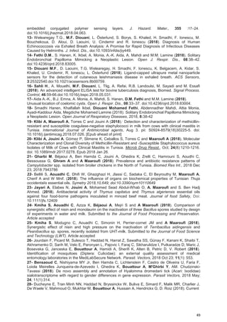 49
embedded conjugated polymer sensing layers. J. Hazard. Mater., 355 :17–24.
doi:10.1016/j.jhazmat.2018.04.063.
13- Welearegay T.G., M.F. Diouani, L. Österlund, S. Borys, S. Khaled, H. Smadhi, F. Ionescu, M.
Bouchekoua, D. Aloui, D. Laouini, U. Cindemir and R. Ionescu (2018). Diagnosis of Human
Echinococcosis via Exhaled Breath Analysis: A Promise for Rapid Diagnosis of Infectious Diseases
Caused by Helminths. J. Infect. Dis., doi:10.1093/infdis/jiy449.
14- Fethi D.M., S. Hanen, K. Ikbel, A. Monia, A.-K. Aida, A. Mahdi and M.M. Lamine (2018). Solitary
Endobronchial Papilloma Mimicking a Neoplastic Lesion. Open J. Respir. Dis., 08:38–42.
doi:10.4236/ojrd.2018.83005.
15- Diouani M.F., D. Laouini, T.G. Welearegay, H. Smadhi, F. Ionescu, K. Belgacem, A. Kidar, S.
Khaled, U. Cindemir, R. Ionescu, L. Österlund (2018). Ligand-capped ultrapure metal nanoparticle
sensors for the detection of cutaneous leishmaniasis disease in exhaled breath. ACS Sensors,
3:25322540.doi:10.1021/acssensors.8b00759.
16- Sahli H., A. Mouelhi, M.F. Diouani, L. Tlig, A. Refai, R.B. Landoulsi, M. Sayadi and M. Essafi
(2018). An advanced intelligent ELISA test for bovine tuberculosis diagnosis, Biomed. Signal Process.
Control, 46:59-66.doi:10.1016/j.bspc.2018.05.031.
17- Aida A.-K., B.J. Emna, A. Monia, A. Mahdi, S. Hanen, D.M. Fethi and M.M. Lamine (2018).
Unusual location of coelomic cysts. Open J. Respir. Dis., 08:33–37. doi:10.4236/ojrd.2018.83004.
18- Smadhi Hanen, Khalfallah Ikbel, Diouani Mohamed Fethi, Abdennadher Mahdi, Attia Monia,
Ayadi-Kaddour Aida, Megdiche Mohamed Lamine (2018). Solitary Endobronchial Papilloma Mimicking
a Neoplastic Lesion. Open Journal of Respiratory Diseases, 2018, 8:38-42
19- Klibi A, Maaroufi A, Torres C and Jouini A (2018)..
Detection and characterization of methicillin-
resistant and susceptible coagulase-negative staphylococci in milk from cows with clinical mastitis in
Tunisia. International Journal of Antimicrobial agents, Aug 3. pii: S0924-8579(18)30225-5. doi:
10.1016/j.ijantimicag.2018.07.026. [Epub ahead of print]
20- Klibi A, Jouini A, Gómez P, Slimene K, Ceballos S, Torres C and Maaroufi A (2018). Molecular
Characterization and Clonal Diversity of Methicillin-Resistant and -Susceptible Staphylococcus aureus
Isolates of Milk of Cows with Clinical Mastitis in Tunisia. Microb Drug Resist., Oct; 24(8):1210-1216.
doi: 10.1089/mdr.2017.0278. Epub 2018 Jan 26.
21- Gharbi M, Béjaoui A, Ben Hamda C, Jouini A, Ghedira K, Zrelli C, Hamrouni S, Aoudhi C,
Bessoussa G, Ghram A and A Maaroufi (2018). Prevalence and antibiotic resistance patterns of
Campylobacter spp. isolated from broiler chickens in the North of Tunisia. Biomed Res Int., 2018 Dec
23; 2018:7943786
22- Bellili S, Aouadhi C, Dhifi W, Ghazghazi H, Jlassi C, Sadaka C, El Beyrouthy M, Maaroufi A,
Cherif A and W Mnif. (2018). The influence of organs on biochemical properties of Tunisian Thuja
occidentalis essential oils. Symetry 2018,10,649; doi:10.3390/sym10110649
23- Jayari A, Elabes N, Jouini A, Mohamed Sead Abdul-Whab O, A. Maaroufi and S. Ben Hadj
Ahmed. (2018). Antibacterial activity of Thymus capitatus and Thymus algeriensis essential oils
against four food-borne pathogens inoculated in minced beef meat. Journal of food Safety, Doi:
10.1111/jfs.12409
24- Kmiha S, Aouadhi C, Aziza K, Béjaoui A, Mejri S and A Maaroufi (2018). Comparison of
synergistic effect of nisin and monolaurin on the inactivation of three Bacillus spores studied by design
of experiments in water and milk. Submitted to the Journal of Food Processing and Preservation.
Article accepted
25- Kmiha S, Modugno C, Aouadhi C, Simonin H, Perrier-cornet JM and A Maaroufi (2018).
Synergistic effect of nisin and high pressure on the inactivation of Terribacillus aidingensis and
Peanibacillus sp. spores, recently isolated from UHT-milk. Submitted to the Journal of Food Science
and Technology (LWT). Article accepted
26- Jourdain F, Picard M, Sulesco T, Haddad N, Harrat Z, Sawalha SS, Günay F, Kanani K, Shaibi T,
Akhramenko D, Sarih M, Velo E, Paronyan L, Pajovic I, Faraj C, Sikharulidze I, Putkaradze D, Maric J,
Bosevska G, Janceska E, Bouattour A, Hamidi A, Sherifi K, Alten B, Petric D, V. Robert (2018).
Identification of mosquitoes (Diptera: Culicidae): an external quality assessment of medical
entomology laboratories in the MediLabSecure Network. Parasit. Vectors, 2018 Oct 23; 11(1): 553.
27- Bensaoud C, Nishiyama MY Jr, Ben Hamda C, Lichtenstein F, Castro de Oliveira U, Faria F,
Loiola Meirelles Junqueira-de-Azevedo I, Ghedira K, Bouattour A, M'Ghirbi Y, AM. Chudzinski-
Tavassi (2018). De novo assembly and annotation of Hyalomma dromedarii tick (Acari: Ixodidae)
sialotranscriptome with regard to gender differences in gene expression. Parasit Vectors, 2018 May;
24; 11(1):314.
28- Ducheyne E, Tran Minh NN, Haddad N, Bryssinckx W, Buliva E, Simard F, Malik MR, Charlier J,
De Waele V, Mahmoud O, Mukhtar M, Bouattour A, Hussain A, Hendrickx G, D. Roiz (2018). Current
 