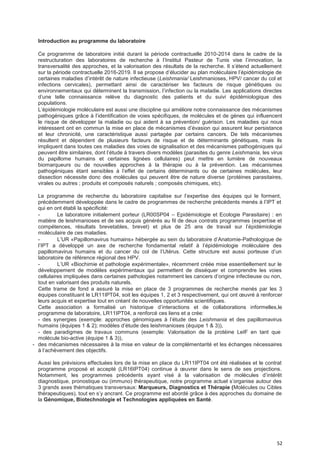 52
Introduction au programme du laboratoire
Ce programme de laboratoire initié durant la période contractuelle 2010-2014 dans le cadre de la
restructuration des laboratoires de recherche à l’Institut Pasteur de Tunis vise l’innovation, la
transversalité des approches, et la valorisation des résultats de la recherche. Il s’étend actuellement
sur la période contractuelle 2016-2019. Il se propose d’élucider au plan moléculaire l’épidémiologie de
certaines maladies d’intérêt de nature infectieuse (Leishmania/ Leishmanioses, HPV/ cancer du col et
infections cervicales), permettant ainsi de caractériser les facteurs de risque génétiques ou
environnementaux qui déterminent la transmission, l’infection ou la maladie. Les applications directes
d’une telle connaissance relève du diagnostic des patients et du suivi épidémiologique des
populations.
L’épidémiologie moléculaire est aussi une discipline qui améliore notre connaissance des mécanismes
pathogéniques grâce à l’identification de voies spécifiques, de molécules et de gènes qui influencent
le risque de développer la maladie ou qui aident à sa prévention/ guérison. Les maladies qui nous
intéressent ont en commun la mise en place de mécanismes d’évasion qui assurent leur persistance
et leur chronicité, une caractéristique aussi partagée par certains cancers. De tels mécanismes
résultent et dépendent de plusieurs facteurs de risque et de déterminants génétiques, mais ils
impliquent dans toutes ces maladies des voies de signalisation et des mécanismes pathogéniques qui
peuvent être similaires, dont l’étude à travers divers modèles (parasites du genre Leishmania, les virus
du papillome humains et certaines lignées cellulaires) peut mettre en lumière de nouveaux
biomarqueurs ou de nouvelles approches à la thérapie ou à la prévention. Les mécanismes
pathogéniques étant sensibles à l’effet de certains déterminants ou de certaines molécules, leur
dissection nécessite donc des molécules qui peuvent être de nature diverse (protéines parasitaires,
virales ou autres ; produits et composés naturels ; composés chimiques, etc).
Le programme de recherche du laboratoire capitalise sur l’expertise des équipes qui le forment,
précédemment développée dans le cadre de programmes de recherche précédents menés à l’IPT et
qui en ont établi la spécificité:
- Le laboratoire initialement porteur (LR00SP04 – Epidémiologie et Ecologie Parasitaire) : en
matière de leishmanioses et de ses acquis générés au fil de deux contrats programmes (expertise et
compétences, résultats brevetables, brevet) et plus de 25 ans de travail sur l’épidémiologie
moléculaire de ces maladies.
- L’UR «Papillomavirus humains» hébergée au sein du laboratoire d’Anatomie-Pathologique de
l’IPT a développé un axe de recherche fondamental relatif à l’épidémiologie moléculaire des
papillomavirus humains et du cancer du col de l’Utérus. Cette structure est aussi porteuse d’un
laboratoire de référence régional des HPV.
- L’UR «Biochimie et pathologie expérimentale», récemment créée mise essentiellement sur le
développement de modèles expérimentaux qui permettent de disséquer et comprendre les voies
cellulaires impliquées dans certaines pathologies notamment les cancers d’origine infectieuse ou non,
tout en valorisant des produits naturels.
Cette trame de fond a assuré la mise en place de 3 programmes de recherche menés par les 3
équipes constituant le LR11IPT04, soit les équipes 1, 2 et 3 respectivement, qui ont œuvré à renforcer
leurs acquis et expertise tout en créant de nouvelles opportunités scientifiques.
Cette association a formalisé un historique d’interactions et de collaborations informelles,le
programme de laboratoire, LR11IPT04, a renforcé ces liens et a crée:
- des synergies (exemple: approches génomiques à l’étude des Leishmania et des papillomavirus
humains (équipes 1 & 2); modèles d’étude des leishmanioses (équipe 1 & 3)),
- des paradigmes de travaux communs (exemple: Valorisation de la protéine LeIF en tant que
molécule bio-active (équipe 1 & 3)),
- des mécanismes nécessaires à la mise en valeur de la complémentarité et les échanges nécessaires
à l’achèvement des objectifs.
Aussi les prévisions effectuées lors de la mise en place du LR11IPT04 ont été réalisées et le contrat
programme proposé et accepté (LR16IPT04) continue à œuvrer dans le sens de ses projections.
Notamment, les programmes précédents ayant visé à la valorisation de molécules d’intérêt
diagnostique, pronostique ou (immuno) thérapeutique, notre programme actuel s’organise autour des
3 grands axes thématiques transversaux: Marqueurs, Diagnostics et Thérapie (Molécules ou Cibles
thérapeutiques), tout en s’y ancrant. Ce programme est abordé grâce à des approches du domaine de
la Génomique, Biotechnologie et Technologies appliquées en Santé.
 