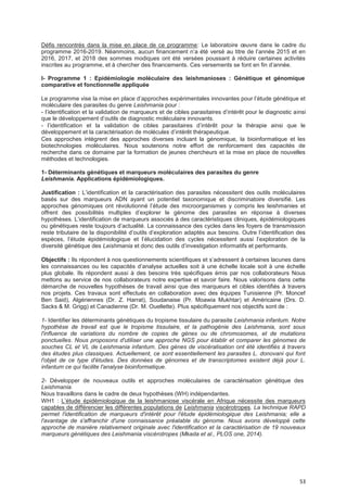 53
Défis rencontrés dans la mise en place de ce programme: Le laboratoire œuvre dans le cadre du
programme 2016-2019. Néanmoins, aucun financement n’a été versé au titre de l’année 2015 et en
2016, 2017, et 2018 des sommes modiques ont été versées poussant à réduire certaines activités
inscrites au programme, et à chercher des financements. Ces versements se font en fin d’année.
I- Programme 1 : Epidémiologie moléculaire des leishmanioses : Génétique et génomique
comparative et fonctionnelle appliquée
Le programme vise la mise en place d’approches expérimentales innovantes pour l’étude génétique et
moléculaire des parasites du genre Leishmania pour :
- l’identification et la validation de marqueurs et de cibles parasitaires d’intérêt pour le diagnostic ainsi
que le développement d’outils de diagnostic moléculaire innovants.
- l’identification et la validation de cibles parasitaires d’intérêt pour la thérapie ainsi que le
développement et la caractérisation de molécules d’intérêt thérapeutique.
Ces approches intègrent des approches diverses incluant la génomique, la bioinformatique et les
biotechnologies moléculaires. Nous soutenons notre effort de renforcement des capacités de
recherche dans ce domaine par la formation de jeunes chercheurs et la mise en place de nouvelles
méthodes et technologies.
1- Déterminants génétiques et marqueurs moléculaires des parasites du genre
Leishmania. Applications épidémiologiques.
Justification : L’identification et la caractérisation des parasites nécessitent des outils moléculaires
basés sur des marqueurs ADN ayant un potentiel taxonomique et discriminatoire diversifié. Les
approches génomiques ont révolutionné l’étude des microorganismes y compris les leishmanies et
offrent des possibilités multiples d’explorer le génome des parasites en réponse à diverses
hypothèses. L’identification de marqueurs associés à des caractéristiques cliniques, épidémiologiques
ou génétiques reste toujours d’actualité. La connaissance des cycles dans les foyers de transmission
reste tributaire de la disponibilité d’outils d’exploration adaptés aux besoins. Outre l’identification des
espèces, l’étude épidémiologique et l’élucidation des cycles nécessitent aussi l’exploration de la
diversité génétique des Leishmania et donc des outils d’investigation informatifs et performants.
Objectifs : Ils répondent à nos questionnements scientifiques et s’adressent à certaines lacunes dans
les connaissances ou les capacités d’analyse actuelles soit à une échelle locale soit à une échelle
plus globale. Ils répondent aussi à des besoins très spécifiques émis par nos collaborateurs Nous
mettons au service de nos collaborateurs notre expertise et savoir faire. Nous valorisons dans cette
démarche de nouvelles hypothèses de travail ainsi que des marqueurs et cibles identifiés à travers
nos projets. Ces travaux sont effectués en collaboration avec des équipes Tunisienne (Pr. Moncef
Ben Said), Algériennes (Dr. Z. Harrat), Soudanaise (Pr. Moawia Mukhtar) et Américaine (Drs. D.
Sacks & M. Grigg) et Canadienne (Dr. M. Ouellette). Plus spécifiquement nos objectifs sont de :
1- Identifier les déterminants génétiques du tropisme tissulaire du parasite Leishmania infantum. Notre
hypothèse de travail est que le tropisme tissulaire, et la pathogénie des Leishmania, sont sous
l'influence de variations du nombre de copies de gènes ou de chromosomes, et de mutations
ponctuelles. Nous proposons d'utiliser une approche NGS pour établir et comparer les génomes de
souches CL et VL de Leishmania infantum. Des gènes de viscéralisation ont été identifiés à travers
des études plus classiques. Actuellement, ce sont essentiellement les parasites L. donovani qui font
l'objet de ce type d'études. Des données de génomes et de transcriptomes existent déjà pour L.
infantum ce qui facilite l'analyse bioinformatique.
2- Développer de nouveaux outils et approches moléculaires de caractérisation génétique des
Leishmania.
Nous travaillons dans le cadre de deux hypothèses (WH) indépendantes.
WH1 : L’étude épidémiologique de la leishmaniose viscérale en Afrique nécessite des marqueurs
capables de différencier les différentes populations de Leishmania viscérotropes. La technique RAPD
permet l'identification de marqueurs d'intérêt pour l'étude épidémiologique des Leishmania; elle a
l'avantage de s'affranchir d'une connaissance préalable du génome. Nous avons développé cette
approche de manière relativement originale avec l'identification et la caractérisation de 19 nouveaux
marqueurs génétiques des Leishmania viscérotropes (Mkada et al., PLOS one, 2014).
 