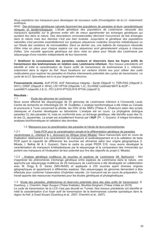 54
Nous exploitons ces marqueurs pour développer de nouveaux outils d'investigation de la LV, notamment
enAfrique.
WH2 : Des échanges génétiques naturels façonnent les populations de parasites et leurs caractéristiques
cliniques et épidémiologiques. L'étude génétique des populations de Leishmania nécessite des
marqueurs éparpillés sur le génome entier afin de mieux appréhender les échanges génétiques qui
auraient lieu dans la nature. Des descriptions circonstancielles décrivent l'occurrence de tels échanges
dans la nature mais leur étendue n'est pas bien évaluée. Jusqu'alors la génétique des populations
naturelles s'est penchée essentiellement sur quelques séquences codantes (enzymes métaboliques) ou
sur l'étude des variations de microsatellites. Dans ce dernier cas, une batterie de marqueurs nécessite
d'être mise en place pour chaque espèce car ces séquences sont généralement uniques à chacune
d'elles. Une nouvelle approche générique est donc mise en place pour l'étude des Leishmania par
séquençage d'une manière indépendante de leur taxonomie.
3- Améliorer la connaissance des parasites, vecteurs et réservoirs dans les foyers actifs de
transmission des leishmanioses en relation avec Leishmania infantum. Nos travaux précédents ont
identifié et initié la caractérisation de foyers actifs de transmission de leishmaniose à L. infantum,
notamment dans la région du Kef. Nous focalisons sur certains d'entre eux pour utiliser des outils
moléculaires pour explorer les parasites et d'autres intervenants potentiels des cycles de transmission. Le
cycle de la LC Sporadique est à ce jour largement méconnu.
Financements récents: AUF-PCSI, AUF thématique intégrée - Santé (Objectif 1); TDR-PAG (Objectif 2-
WH1); CRDF (Objectif 2- WH2); LR11IPT04 (Objectifs 1-3) ; EU-RISE LeiShield MATI & ACIP –
LeishMATI (objectifs 2 & 3) ; PCI (LR16 IPT03/LR16 IPT04) (objectif 3)
Résultats :
1.1 : Etude des génomes de Leishmania
Nous avons effectué les séquençages de 25 génomes de Leishmania infantum à l’Université Laval,
Centre de recherche en Infectiologie (Dr. M. Ouellette). L’analyse bioinformatique a été initiée au Canada
et poursuivie à Tunis concernant la ploïdie, les CNV et les SNPs (Thèse A. Chakroun) selon des scripts
classiques et d’autres développés au laboratoire. L’analyse est en cours. La phylogénie distingue
parasites CL des parasites VL mais en conformité avec un échange génétique, elle identifie aussi des VL
et des CL apparentés. Le projet est actuellement financé par l’AUF (PI : I. Guizani). Il intègre formations,
analyses bioinformatiques et validation des données.
1.2 :Marqueurs pour la caractérisation des parasites et l’étude de leurs polymorphismes
1.2.1 : Tests PCR pour la caractérisation simple et la différentiation génétique de parasites
viscérotropes (L. infantum & L. donovani) en Afrique (Imen Mkada): Deux manuscripts sont en cours de
finalisation relativement à la caracteristion de marqueurs et audéveloppement et à la validation de tests
PCR ayant la capacité de différencier les souches est africaines selon leur origine géographique (I.
Mkada, I. Belhaj Ali & I. Guizani). Dans le cadre du projet PEER 518, nous avons développé la
caractérisation de marqueurs kinétoplastiques par le séquençage et la comparaison des minicercles qui
portent ces marqueurs et l’évaluation de leur potentiel aux fins des objectifs du projet (I. Mkada).
1.2.2 : Analyse génétique multilocus de souches et espèces de Leishmania (M. Barhoumi) : Afin
d’apprécier les phénomènes d’échange génétique entre espèces de Leishmania dans la nature, une
approche par séquençage multilocus de 29 marqueurs de Leishmania a été développée en collaboration
avec M. Grigg & D. Sacks (NIH-NIAID) et appliquée à 230 souches ayant diverses origines
géographiques et appartenant à différentes espèces. Des séquençages de génomes demandent à être
effectués pour confirmer l’observation d’hybrides naturels. Un manuscrit est en cours de préparation. Ce
travail apporte des ressources importantes pour les études génétiques et phylogénétiques.
1.3 : Etude des parasites, phlébotomes et réservoirs potentiels dans des sites actifs de transmission: S.
Guerbouj, J. Chemkhi, Hejer Souguir (Thèse finalisée), Moufida Dergham (Thèse initiée en 2018)
Le cycle de transmission de la LCS n’est pas élucidé en Tunisie. Nos travaux précédents ont identifié et
initié la caractérisation d’un foyer actif de transmission de la leishmaniose cutanée sporadique dans la
région du Kef, à Oued Souani (Guerbouj et al., 2007; Chemkhi et al., 2007).
 