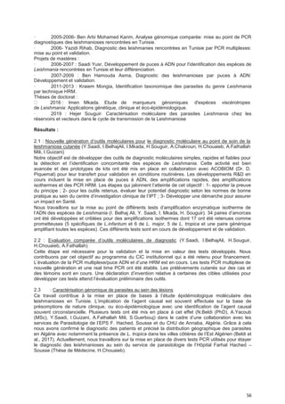 56
· 2005-2006- Ben Arbi Mohamed Karim, Analyse génomique comparée: mise au point de PCR
diagnostiques des leishmanioses rencontrées en Tunisie.
· 2006- Yazidi Rihab, Diagnostic des leishmanies rencontrées en Tunisie par PCR multiplexes:
mise au point et validation.
Projets de mastères :
· 2006-2007 : Saadi Yusr, Développement de puces à ADN pour l'identification des espèces de
Leishmania rencontrées en Tunisie et leur différenciation.
· 2007-2009 : Ben Hamouda Asma, Diagnostic des leishmanioses par puces à ADN:
Développement et validation.
· 2011-2013 : Kraiem Mongia, Identification taxonomique des parasites du genre Leishmania
par technique HRM.
Thèses de doctorat :
2016 : Imen Mkada. Etude de marqueurs génomiques d'espèces viscérotropes
de Leishmania: Applications génétique, clinique et éco-épidémiologique.
· 2019 : Hejer Souguir. Caractérisation moléculaire des parasites Leishmania chez les
réservoirs et vecteurs dans le cycle de transmission de la Leishmaniose
Résultats :
2.1 : Nouvelle génération d’outils moléculaires pour le diagnostic moléculaire au point de soin de la
leishmaniose cutanée (Y.Saadi, I.BelhajAli, I.Mkada, H.Souguir, A.Chakroun, H.Chouaieb, A.Fathallah
Mili, I.Guizani)
Notre objectif est de développer des outils de diagnostic moléculaires simples, rapides et fiables pour
la détection et l’identification concomitante des espèces de Leishmania. Cette activité est bien
avancée et des prototypes de kits ont été mis en place en collaboration avec ACOBIOM (Dr. D.
Piquemal) pour leur transfert pour validation en conditions routinières. Les développements R&D en
cours incluent la mise en place de puces à ADN, des amplifications rapides, des amplifications
isothermes et des PCR HRM. Les étapes qui jalonnent l’atteinte de cet objectif : 1- apporter la preuve
du principe ; 2- pour les outils retenus, évaluer leur potentiel diagnostic selon les normes de bonne
pratique au sein du centre d’investigation clinique de l’IPT ; 3- Développer une démarche pour assurer
un impact en Santé.
Nous travaillons sur la mise au point de différents tests d’amplification enzymatique isotherme de
l’ADN des espèces de Leishmania (I. Belhaj Ali, Y. Saadi, I. Mkada, H. Souguir). 34 paires d’amorces
ont été développées et criblées pour des amplifications isothermes dont 17 ont été retenues comme
prometteuses (5 spécifiques de L.infantum et 6 de L. major, 5 de L. tropica et une paire générique
amplifiant toutes les espèces). Ces différents tests sont en cours de développement et de validation.
2.2 : Evaluation comparée d’outils moléculaires de diagnostic (Y.Saadi, I.BelhajAli, H.Souguir,
H.Chouaieb, A.Fathallah)
Cette étape est nécessaire pour la validation et la mise en valeur des tests développés. Nous
contribuons par cet objectif au programme du CIC institutionnel qui a été retenu pour financement.
L’évaluation de la PCR multiplexe/puce ADN et d’une HRM est en cours. Les tests PCR multiplexe de
nouvelle génération et une real time PCR ont été établis. Les prélèvements cutanés sur des cas et
des témoins sont en cours. Une déclaration d’invention relative à certaines des cibles utilisées pour
développer ces tests attend l’évaluation préliminaire des outils.
2.3 : Caractérisation génomique de parasites au sein des lésions
Ce travail contribue à la mise en place de bases à l’étude épidémiologique moléculaire des
leishmanioses en Tunisie. L’implication de l’agent causal est souvent effectuée sur la base de
présomptions de nature clinique, ou éco-épidémiologique avec une identification de l’agent causal
souvent circonstancielle. Plusieurs tests ont été mis en place à cet effet (N.Beldi (PhD), A.Yacoub
(MSc), Y.Saadi, I.Guizani, A.Fathallah Mili, S.Guerbouj) dans le cadre d’une collaboration avec les
services de Parasitologie de l’EPS F. Hached, Sousse et du CHU de Annaba, Algérie. Grâce à cela
nous avons confirmé le diagnostic des patients et précisé la distribution géographique des parasites
en Algérie avec notamment la présence de L. tropica dans les villes côtières de l’Est Algérien (Beldi et
al., 2017). Actuellement, nous travaillons sur la mise en place de divers tests PCR utilisés pour étayer
le diagnostic des leishmanioses au sein du service de parasitologie de l’Hôpital Farhat Hached –
Sousse (Thèse de Médecine, H.Chouaieb).
 