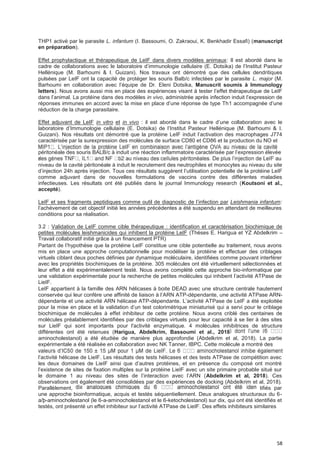 58
THP1 activé par le parasite L. infantum (I. Bassoumi, O. Zakraoui, K. Benkhadir Essafi) (manuscript
en préparation).
Effet prophylactique et thérapeutique de LeIF dans divers modèles animaux: Il est abordé dans le
cadre de collaborations avec le laboratoire d’immunologie cellulaire (E. Dotsika) de l’Institut Pasteur
Hellénique (M. Barhoumi & I. Guizani). Nos travaux ont démontré que des cellules dendritiques
pulsées par LeIF ont la capacité de protéger les souris Balb/c infectées par le parasite L. major (M.
Barhoumi en collaboration avec l’équipe de Dr. Eleni Dotsika, Manuscrit soumis à Immunology
letters). Nous avons aussi mis en place des expériences visant à tester l’effet thérapeutique de LeIF
dans l’animal. La protéine dans des modèles in vivo, administrée après infection induit l’expression de
réponses immunes en accord avec la mise en place d’une réponse de type Th1 accompagnée d’une
réduction de la charge parasitaire.
Effet adjuvant de LeIF in vitro et in vivo : il est abordé dans le cadre d’une collaboration avec le
laboratoire d’Immunologie cellulaire (E. Dotsika) de l’Institut Pasteur Hellénique (M. Barhoumi & I.
Guizani). Nos résultats ont démontré que la protéine LeIF induit l’activation des macrophages J774
caractérisée par la surexpression des molécules de surface CD80 et CD86 et la production du NO et
péritonéale des souris BALB/c à induit une réaction inflammatoire caractérisée par l’expression élevée
-
niveau de la cavité péritonéale à induit le recrutement des neutrophiles et monocytes au niveau du site
d’injection 24h après injection. Tous ces résultats suggèrent l’utilisation potentielle de la protéine LeIF
comme adjuvant dans de nouvelles formulations de vaccins contre des différentes maladies
infectieuses. Les résultats ont été publiés dans le journal Immunology research (Koutsoni et al.,
accepté).
LeIF et ses fragments peptidiques comme outil de diagnostic de l’infection par Leishmania infantum:
l’achèvement de cet objectif initié les années précédentes a été suspendu en attendant de meilleures
conditions pour sa réalisation.
3.2 : Validation de LeIF comme cible thérapeutique : identification et caractérisation biochimique de
petites molécules leishmanicides qui inhibent la protéine LeIF (Thèses E. Harigua et YZ Abdelkrim –
Travail collaboratif initié grâce à un financement PTR)
Partant de l’hypothèse que la protéine LeIF constitue une cible potentielle au traitement, nous avons
mis en place une approche computationnelle pour modéliser la protéine et effectuer des criblages
virtuels ciblant deux poches définies par dynamique moléculaire, identifiées comme pouvant interférer
avec les propriétés biochimiques de la protéine. 305 molécules ont été virtuellement sélectionnées et
leur effet a été expérimentalement testé. Nous avons complété cette approche bio-informatique par
une validation expérimentale pour la recherche de petites molécules qui inhibent l’activité ATPase de
LieIF.
LeIF appartient à la famille des ARN hélicases à boite DEAD avec une structure centrale hautement
conservée qui leur confère une affinité de liaison à l’ARN ATP-dépendante, une activité ATPase ARN-
dépendante et une activité ARN hélicase ATP-dépendante. L’activité ATPase de LeIF a été exploitée
pour la mise en place et la validation d’un test colorimétrique miniaturisé qui a servi pour le criblage
biochimique de molécules à effet inhibiteur de cette protéine. Nous avons criblé des centaines de
molécules préalablement identifiées par des criblages virtuels pour leur capacité à se lier à des sites
sur LieIF qui sont importants pour l'activité enzymatique. 4 molécules inhibitrices de structure
différentes ont été retenues (Harigua, Abdelkrim, Bassoumi et al., 2018
aminocholestanol) a été étudiée de manière plus approfondie (Abdelkrim et al, 2018). La partie
expérimentale a été réalisée en collaboration avec NK Tanner, IBPC. Cette molécule a montré des
l’activité hélicase de LieIF. Les résultats des tests hélicases et des tests ATPase de compétition avec
les deux domaines de LieIF ainsi que d’autres protéines, et en présence du composé ont montré
l’existence de sites de fixation multiples sur la protéine LieIF avec un site primaire probable situé sur
le domaine 1 au niveau des sites de l’interaction avec l’ARN (Abdelkrim et al, 2018). Ces
observations ont également été consolidées par des expériences de docking (Abdelkrim et al, 2018).
Parallèlement, tifiés par
une approche bioinformatique, acquis et testés séquentiellement. Deux analogues structuraux du 6-
a/þ-aminocholestanol (le 6-a-aminocholestanol et le 6-ketocholestanol) sur dix, qui ont été identifiés et
testés, ont présenté un effet inhibiteur sur l’activité ATPase de LieIF. Des effets inhibiteurs similaires
 