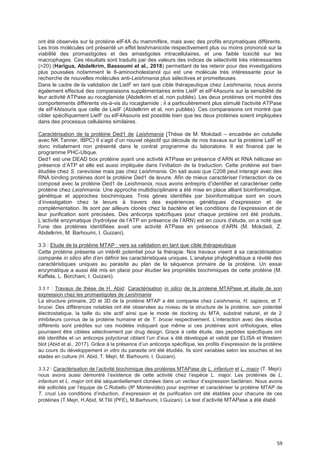 59
ont été observés sur la protéine eIF4A du mammifère, mais avec des profils enzymatiques différents.
Les trois molécules ont présenté un effet leishmanicide respectivement plus ou moins prononcé sur la
viabilité des promastigotes et des amastigotes intracellulaires, et une faible toxicité sur les
macrophages. Ces résultats sont traduits par des valeurs des indices de sélectivité très intéressantes
(>20) (Harigua, Abdelkrim, Bassoumi et al., 2018) permettant de les retenir pour des investigations
plus poussées notamment le 6-aminocholestanol qui est une molécule très intéressante pour la
recherche de nouvelles molécules anti-Leishmania plus sélectives et prometteuses.
Dans le cadre de la validation de LieIF en tant que cible thérapeutique chez Leishmania, nous avons
également effectué des comparaisons supplémentaires entre LieIF et eIF4Asouris sur la sensibilité de
leur activité ATPase au rocaglamide (Abdelkrim et al, non publiés). Les deux protéines ont montré des
comportements différents vis-à-vis du rocaglamide ; il a particulièrement plus stimulé l'activité ATPase
de eIF4AIsouris que celle de LieIF (Abdelkrim et al, non publiés). Ces comparaisons ont montré que
cibler spécifiquement LieIF ou eIF4Asouris est possible bien que les deux protéines soient impliquées
dans des processus cellulaires similaires.
Caractérisation de la protéine Ded1 de Leishmania (Thèse de M. Mokdadi – encadrée en cotutelle
avec NK Tanner, IBPC) Il s’agit d’un nouvel objectif qui découle de nos travaux sur la protéine LeIF et
donc initialement non présenté dans le contrat programme du laboratoire. Il est financé par le
programme PHC-Utique.
Ded1 est une DEAD box protéine ayant une activité ATPase en présence d’ARN et RNA hélicase en
présence d’ATP et elle est aussi impliquée dans l’initiation de la traduction. Cette protéine est bien
étudiée chez S. cerevisiae mais pas chez Leishmania. On sait aussi que C208 peut interagir avec des
RNA binding protéines dont la protéine Ded1 de levure. Afin de mieux caractériser l’interaction de ce
composé avec la protéine Ded1 de Leishmania, nous avons entrepris d’identifier et caractériser cette
protéine chez Leishmania. Une approche multidisciplinaire a été mise en place alliant bioinformatique,
génétique et approches biochimiques. Trois gènes identifiés par bioinformatique sont en cours
d’investigation chez la levure à travers des expériences génétiques d’expression et de
complémentation. Ils sont par ailleurs clonés chez la bactérie et les conditions de l’expression et de
leur purification sont précisées. Des anticorps spécifiques pour chaque protéine ont été produits.
L’activité enzymatique (hydrolyse de l’ATP en présence de l’ARN) est en cours d’étude, on a noté que
l’une des protéines identifiées avait une activité ATPase en présence d’ARN (M. Mokdadi, Z.
Abdelkrim, M. Barhoumi, I. Guizani).
3.3 : Etude de la protéine MTAP : vers sa validation en tant que cible thérapeutique
Cette protéine présente un intérêt potentiel pour la thérapie. Nos travaux visent à sa caractérisation
comparée in silico afin d’en définir les caractéristiques uniques. L’analyse phylogénétique a révélé des
caractéristiques uniques au parasite au plan de la séquence primaire de la protéine. Un essai
enzymatique a aussi été mis en place pour étudier les propriétés biochimiques de cette protéine (M.
Kaffela, L. Borchani, I. Guizani).
3.3.1 : Travaux de thèse de H. Abid: Caractérisation in silico de la proteine MTAPase et étude de son
expression chez les promastigotes de Leishmania
La structure primaire, 2D et 3D de la protéine MTAP a été comparée chez Leishmania, H. sapiens, et T.
brucei. Des différences notables ont été observées au niveau de la structure de la protéine, son potentiel
électrostatique, la taille du site actif ainsi que le mode de docking du MTA, substrat naturel, et de 2
inhibiteurs connus de la protéine humaine et de T. brucei respectivement. L’interaction avec des résidus
différents sont prédites sur ces modèles indiquant que même si ces protéines sont orthologues, elles
pourraient être ciblées sélectivement par drug design. Grace à cette étude, des peptides spécifiques ont
été identifiés et un anticorps polyclonal ciblant l’un d’eux a été développé et validé par ELISA et Western
blot (Abid et al., 2017). Grâce à la présence d’un anticorps spécifique, les profils d’expression de la protéine
au cours du développement in vitro du parasite ont été étudiés. Ils sont variables selon les souches et les
stades en culture (H. Abid, T. Mejri, M. Barhoumi, I. Guizani).
3.3.2 : Caractérisation de l’activité biochimique des protéines MTAPase de L. infantum et L. major (T. Mejri):
nous avons aussi démontré l’existence de cette activité chez l’espèce L. major. Les protéines de L.
infantum et L. major ont été séquentiellement clonées dans un vecteur d’expression bactérien. Nous avons
été sollicités par l’équipe de C.Robello (IP Montevidéo) pour exprimer et caractériser la protéine MTAP de
T. cruzi Les conditions d’induction, d’expression et de purification ont été établies pour chacune de ces
protéines (T.Mejri, H.Abid, M.Tlili (PFE), M.Barhoumi, I.Guizani). Le test d’activité MTAPase a été établi
 