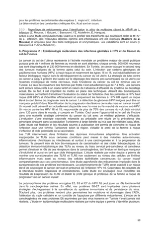 60
pour les protéines recombinantes des espèces L. major et L. infantum.
La détermination des constantes cinétiques Km, Kcat sont en cours.
3.3.3 : Reprofilage de médicaments pour l’identification in silico de molécules ciblant la MTAP de L.
infantum (Z. Moussa, I. Guizani, I. Bassoumi, YZ. Abdelkrim, E. Harigua) :
Grâce à une étude computationnelle visant à re-profiler des traitements qui pourraient cibler la MTAP
de L. infantum, des molécules décrites comme anti-infectieuses ont été retenues (Mastère de Z.
Moussa) et acquises pour des tests biologiques et enzymatiques. Les validations sont en cours (I.
Bassoumi & Y.Zina Abdelkrim).
II- Programme 2 : Epidémiologie moléculaire des infections génitales à HPV et du Cancer du
coI de I’utérus.
Le cancer du col de l’utérus représente à l’échelle mondiale un problème majeur de santé publique
puisque près de 4 millions de femmes au monde en sont atteintes; chaque année, 500 000 nouveaux
cas sont diagnostiqués et 233 000 femmes en décèdent. En Tunisie, ce cancer occupe le second rang
des tumeurs malignes de la femme après celui du sein. L’infection par certains génotypes de
papillomavirus humains (HPV) à haut risque et notamment les types 16 et 18, est indubitablement un
facteur étiologique majeur dans le développement du cancer du col utérin. La stratégie de lutte contre
ce cancer a jusqu’à présent été basée sur le dépistage des lésions pré-cancéreuses du col utérin par
l’examen cytologique de frottis cervicaux, mais l’incidence du cancer du col ne diminue pas en
Tunisie. Le taux de couverture des femmes par frottis n’est actuellement que de 7 à 16%. Les cancers
sont encore découverts à un stade tardif en raison de l’absence d’efficacité du système de dépistage
actuel. De ce fait, il est important de mettre en place des techniques utilisant des biomarqueurs
moléculaires permettant d'améliorer l'évaluation du statut de l'infection chez les patientes à HPV haut
risque (HR HPV) et d'identifier efficacement et uniquement les femmes à HPV HR ayant un risque
élevé à court terme de progresser vers le cancer. La détection de génomes HPV intégrés peut être un
marqueur prédictif dans l'identification de la progression des lésions cervicales vers un cancer invasif.
Un nouvel outil préventif est actuellement disponible avec la mise sur le marché de vaccins anti-HPV.
Un vaccin contre les HPV 16 et 18, responsable de plus de 70% des cancers du col, déjà introduit
dans 120 pays dans le monde, y compris en Tunisie. Ceci ouvre l’opportunité et le défi de l’inclure
dans une nouvelle stratégie préventive du cancer du col avec un meilleur potentiel d’efficacité.
L’évaluation d’une stratégie vaccinale nécessite au préalable une étude de la prévalence des
génotypes circulant dans la population Tunisienne à large échelle qui n’a pas été réalisée jusqu’alors.
Cette étude est finalisée et les résultats soumis à publication ont permis de connaître le risque de
l’infection pour une femme Tunisienne selon la région, d’établir le profil de la femme à risque
d’infection et cible potentielle de la vaccination.
Les TLR interviennent dans l’initiation des réponses immunitaires adaptatives. Une activation
inappropriée de TLRs sous certaines conditions peut mener à des maladies auto-immunes,
inflammatoires chroniques ou infectieuses et surtout à une carcinogenèse et à la progression de
tumeurs. Ils peuvent être de bon bio-marqueurs de cancérisation et des cibles thérapeutiques. La
détection immuno-histochimique des TLRs au niveau du tissu cervical pré-cancéreux et cancéreux
permet d’évaluer le rôle de ces récepteurs dans la cancérogénèse, de l’évaluer en tant que marqueur
d’évolutivité et aussi en tant que cible thérapeutique. L’étude réalisée par notre équipe a permis de
montrer une sur-expression des TLR9 et TLR5 non seulement au niveau des cellules de l’infiltrat
inflammatoire mais aussi au niveau des cellules épithéliales cancéreuses du cancer invasif
comparativement aux cas condylomateux. Une étude approfondie des mécanismes impliqués dans la
surexpression de ces protéines est nécessaire. Le polymorphisme de TLR9 serait associé à un risque
élevé de développer le cancer cervical en présence de l’infection HPV 16. Cependant, les résultats de
la littérature restent disparates et contradictoires. Cette étude est envisagée pour compléter les
résultats de l’expression de TLR9 et établir le profil génique et protéique de la femme à risque de
progresser vers un cancer invasif.
Le polymorphisme des protéines oncogène E5, E6 et E7 du HPV 16 peut jouer un rôle fondamental
dans la cancérogénèse utérine. En effet, ces protéines E6-E7 sont impliquées dans plusieurs
stratégies d’échappement à la surveillance du système immunitaire et de persistance du virus.
D’autant plus, ces protéines rendent plus permissives les mutations et dommages dans l’ADN,
l’altération du cycle cellulaire et un contrôle de l’apoptose par différents mécanismes. L’étude de la
cancérogénèse de cess protéines E6 exprimées par des virus transmis en Tunisie n’avait jamais été
réalisée. L’étude en épidémiologie moléculaire réalisée par notre équipe a permis d’identifier plusieurs
 