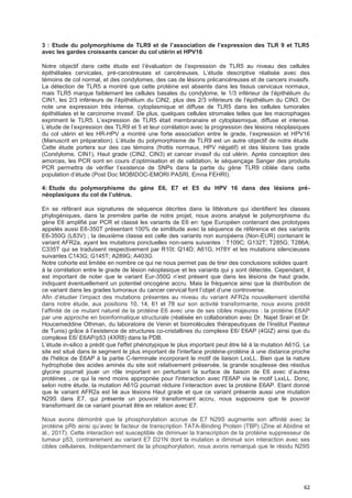 62
3 : Etude du poIymorphisme de TLR9 et de I’association de I’expression des TLR 9 et TLR5
avec les gardes croissants cancer du col utérin et HPV16
Notre objectif dans cette étude est l’évaluation de l’expression de TLR5 au niveau des cellules
épithéliales cervicales, pré-cancéreuses et cancéreuses. L’étude descriptive réalisée avec des
témoins de col normal, et des condylomes, des cas de lésions précancéreuses et de cancers invasifs.
La détection de TLR5 a montré que cette protéine est absente dans les tissus cervicaux normaux,
mais TLR5 marque faiblement les cellules basales du condylome, le 1/3 inférieur de l’épithélium du
CIN1, les 2/3 inférieurs de l’épithélium du CIN2, plus des 2/3 inférieurs de l’épithélium du CIN3. On
note une expression très intense, cytoplasmique et diffuse de TLR5 dans les cellules tumorales
épithéliales et le carcinome invasif. De plus, quelques cellules stromales telles que les macrophages
expriment le TLR5. L’expression de TLR5 était membranaire et cytoplasmique, diffuse et intense.
L’étude de l’expression des TLR9 et 5 et leur corrélation avec la progression des lésions néoplasiques
du col utérin et les HR-HPV a montré une forte association entre le grade, l’expression et HPV16
(Manuscrit en préparation). L’étude du polymorphisme de TLR9 est un autre objectif de notre étude.
Cette étude portera sur des cas témoins (frottis normaux, HPV négatif) et des lésions bas grade
(Condylome, CIN1), Haut grade (CIN2, CIN3) et cancer invasif du col utérin. Après conception des
amorces, les PCR sont en cours d’optimisation et de validation, le séquençage Sanger des produits
PCR permettra de vérifier l’existence de SNPs dans la partie du gène TLR9 ciblée dans cette
population d’étude (Post Doc MOBIDOC-EMORI PASRI, Emna FEHRI).
4: Etude du polymorphisme du gène E6, E7 et E5 du HPV 16 dans des lésions pré-
néoplasiques du col de I’utérus.
En se référant aux signatures de séquence décrites dans la littérature qui identifient les classes
phylogéniques, dans la première partie de notre projet, nous avons analysé le polymorphisme du
gène E6 amplifié par PCR et classé les variants de E6 en: type Européen contenant des prototypes
appelés aussi E6-350T présentant 100% de similitude avec la séquence de référence et des variants
E6-350G (L83V) ; la deuxième classe est celle des variants non européens (Non-EUR) contenant le
variant AFR2a, ayant les mutations ponctuelles non-sens suivantes : T109C; G132T; T285G; T286A;
C335T qui se traduisent respectivement par R10I; Q14D; A61G; H78Y et les mutations silencieuses
suivantes C143G; G145T; A289G; A403G.
Notre cohorte est limitée en nombre ce qui ne nous permet pas de tirer des conclusions solides quant
à la corrélation entre le grade de lésion néoplasique et les variants qui y sont détectés. Cependant, il
est important de noter que le variant Eur-350G n’est présent que dans les lésions de haut grade,
indiquant éventuellement un potentiel oncogène accru. Mais la fréquence ainsi que la distribution de
ce variant dans les grades tumoraux du cancer cervical font l’objet d’une controverse.
Afin d’étudier l’impact des mutations présentes au niveau du variant AFR2a nouvellement identifié
dans notre étude, aux positions 10, 14, 61 et 78 sur son activité transformante, nous avons prédit
l’affinité de ce mutant naturel de la protéine E6 avec une de ses cibles majeures : la protéine E6AP
par une approche en bioinformatique structurale (réalisée en collaboration avec Dr. Najet Srairi et Dr.
Houcemeddine Othman, du laboratoire de Venin et biomolécules thérapeutiques de l’Institut Pasteur
de Tunis) grâce à l’existence de structures co-cristallines du complexe E6/ E6AP (4GIZ) ainsi que du
complexe E6/ E6AP/p53 (4XR8) dans la PDB.
L’étude in-silico a prédit que l'effet phénotypique le plus important peut être lié à la mutation A61G. Le
site est situé dans le segment le plus important de l'interface protéine-protéine à une distance proche
de l'hélice de E6AP à la partie C-terminale incorporant le motif de liaison LxxLL. Bien que la nature
hydrophobe des acides aminés du site soit relativement préservée, la grande souplesse des résidus
glycine pourrait jouer un rôle important en perturbant la surface de liaison de E6 avec d’autres
protéines , ce qui la rend moins appropriée pour l'interaction avec l'E6AP via le motif LxxLL. Donc,
selon notre étude, la mutation A61G pourrait réduire l’interaction avec la protéine E6AP. Etant donné
que le variant AFR2a est lié aux lésions Haut grade et que ce variant présente aussi une mutation
N29S dans E7, qui présente un pouvoir transformant accru, nous supposons que le pouvoir
transformant de ce variant pourrait être en relation avec E7.
Nous avons démontré que la phosphorylation accrue de E7 N29S augmente son affinité avec la
protéine pRb ainsi qu’avec le facteur de transcription TATA-Binding Protein (TBP) (Zine el Abidine et
al., 2017). Cette interaction est susceptible de diminuer la transcription de la protéine suppresseur de
tumeur p53, contrairement au variant E7 D21N dont la mutation a diminué son interaction avec ses
cibles cellulaires. Indépendamment de la phosphorylation, nous avons remarqué que le résidu N29S
 