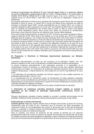 63
contribue à l’augmentation de l’affinité de E7 pour l’ubiquitine ligase Culline 2, un partenaire cellulaire
qui permet la dégradation protéosomale de pRb ou un des « Pocket protéine ». En contre partie, la
mutation D21N diminue l’affinité de E7 à cette ubiquitine ligase. Nous avons confirmé, in vivo, la
capacité accrue du variant N29S à cibler pRb, p107 et p130 pour la dégradation médiée par le
protéasome.
Nos résultats préliminaires montrent que le prototype E6 surpasse le variant africain dans sa capacité
potentielle à induire le cancer. Le variant AFR a montré une affinité moins importante que celle du
prototype à l’ubiquitine ligase E6AP, causée essentiellement par la mutation A61G, qui a réduit sa
capacité à dégrader le gène suppresseur de tumeur p53. Ces résultats semblent être en contradiction
avec nos résultats de caractérisation des variants selon le stade; en effet ce variant a été détecté
dans un stade néoplasique avancé. Nous aurons donc besoin de poursuivre la caractérisation
biochimique, entre autres par l’étude de son interaction avec d’autres cibles cellulaires.
Nous avons étudié le polymorphisme du gène E5 du HPV 16 (travaux de master de Nassima Arfaoui,
soutenue décembre 2018). Notre étude a été réalisée sur 42 cas positifs pour HPV16 et a détecté
différents types de mutations. Les mutations les plus fréquentes dans notre étude étaient la T3812G,
la A3880C et la A4043G présentes sur toutes les lésions précancéreuses et cancéreuses. L’étude de
la séquence protéique prédite a montré que les mutations non synonymes étaient dans les lésions de
haut grade et dans le cancer invasif. La présence des différentes mutations sur le gène E5 et au
niveau de la protéine E5 a été rapportée dans plusieurs études, mais les types de mutations varient
d’une étude à une autre. Ceci peut être expliqué par la distribution régionale des variants de HPV16.
Les résultats obtenus dans notre étude nous incitent à poursuivre une étude fonctionnelle pour bien
élucider le rôle fonctionnel des mutations détectées dans la progression des lésions précancéreuses
vers un cancer.
III- Programme 3: Biochimie et Pathologie Expérimentale Appliquées aux Maladies
Infectieuses.
L’interaction hôte-pathogène est régie par des processus où le pathogène interfère avec des
effecteurs cellulaires et des voies de signalisation contrôlant différentes situations pathologiques.
Le groupe s’intéresse particulièrement à des pathologies associées à un déséquilibre de la
vascularisation (Cancer et ischémie), ou inflammation chronique ou bien des maladies infectieuses
(Leishmaniose) et focalise sur l'importance de substances naturelles bioactives dans la découverte
d’agents thérapeutiques. L’objectif général de notre programme se résume essentiellement en deux
points:
1- La valorisation de biomolécules naturelles (de diverses origines) sur des modèles pertinents de
pathologie expérimentale in vitro et in vivo.
2- La caractérisation fine du mécanisme d’action et l’identification de cibles cellulaires impliquées
dans l’action de ces biomolécules qui permettraient d’une part le développement de nouveaux agents
thérapeutiques et d’autre part de comprendre un aspect lié à l’échec thérapeutique rencontré avec les
molécules actuellement utilisées en thérapie.
Ces caractérisations ont été réalisées sous forme de projets complémentaires et interactifs:
1- Valorisation de substances naturelles bioactives d’origine végétaIe ou animaIe et
application sur des modèles de pathologie expérimentale: Leishmaniose, Cancer et
inflammation.
Plusieurs biomolécules naturelles d’origine végétale ou animale à activités anti-tumorales ont été
identifiées. Différents extraits de plantes à effets anti-parasitaires (Leishmania) ont été validés :
A) Biomolécules à activité anti-tumorale
Contexte général: Malgré les progrès réalisés dans la thérapie anti-tumorale, le besoin de nouveaux
médicaments reste de l’ordre du jour, notamment pour 1) minimiser les effets secondaires, 2)
comprendre l’échec lié à la thérapeutique des cancers et 3) proposer par la suite des biomolécules
seules ou combinées à certaines drogues chimiothérapeutiques capables de reverser la résistance
des cellules tumorales aux traitements proposés.
Dans ce contexte, nos travaux de recherche ont été orientés et abordés par une approche
pluridisciplinaire allant de la mise en évidence de l’activité anti-tumorale d’un extrait total, par le biais
de criblage moyennant des tests biologiques et cellulaires, jusqu’à l’isolement de molécules bioactives
pures par des fractionnements bioguidés et la détermination de leurs structures par des techniques de
 
