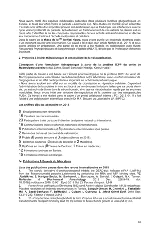 66
Nous avons criblé des espèces médicinales collectées dans plusieurs localités géographiques en
Tunisie, et testé leur effet contre le parasite Leishmania ssp. Nos études ont montré qu’un ensemble
d’extraits sont dotés d’un important pouvoir anti-leishmanien qui se traduit par une interférence avec le
cycle vital et prolifératif du parasite. Actuellement, un fractionnement de ces extraits de plantes est en
cours afin d’identifier le ou les composés responsables de leur activité anti-leishmanienne et décrire
leur mécanisme d’action à l’échelle moléculaire et cellulaire.
Dans le cadre de la thèse de Melle
Neffati Noura, nous avons purifié un ensemble d’extraits dotés
d’un important pouvoir anti-leishmanien. Ce travail a fait l’objet d’un article Neffati et al., 2017) et deux
autres articles en préparation. Une partie de ce travail a été réalisée en collaboration avec l’Unité
Ressources Phytogénétiques et Biotechnologie Végétale (INSAT), dirigée par le Professeur Mohamed
Boussaid.
2- Protéines à intérêt thérapeutique et déséquilibre de la vascularisation.
Conception d’une formuIation thérapeutique à partir de Ia protéine ICPP du venin de
Macrovipera lebetina (Aloui Zohra, Essafi-Benkhadir Khadija, Karoui Habib)
Cette partie du travail a été basée sur l’activité pharmacologique de la protéine ICPP du venin de
Macrovipera lebetina, caractérisée précédemment dans notre laboratoire, avec un effet stimulateur de
l’angiogenèse et un effet cardioprotecteur important en ischémie/reperfusion aigue.
- Nous avons exploré son effet sur un modèle de cicatrisation et réparation cellulaire. Cependant
l'administration de la protéine in vivo est face à de nombreuses limitations telles que sa courte demi-
vie, qui est moins de 5 min dans le sérum humain, ainsi que sa métabolisation rapide par les enzymes
matricielles. Nous avons initié une tentative d’encapsulation de la protéine par des nanoparticules
PLGA. Ce travail a été réalisé dans le cadre d’un projet collaboratif interne : PCI_2013_04. Il a fait
l’objet d’une collaboration scientifique avec le Dr M.F. Diouani du Laboratoire LR16IPT03.
Les chiffres clés du laboratoire en 2018
8 Enseignements non rémunérés
16 Vacations ou cours rémunérés.
23 Participations à des Jury pour l’obtention de diplôme national ou international.
16 Communications orales et affichées nationales et internationales.
8 Publications internationales et 5 publications internationales sous presse.
2 Demandes de brevet ou contrat de valorisation.
9 Projets (6 projets en cours et 3 projets obtenus en 2018).
5 Diplômes soutenus (3Thèses de Doctorat et 2 Mastères).
9 Diplômes en cours (8Thèses de Doctorat, 1 Thèse en médecine).
12 Formations continues en Tunisie.
15 Formations continues à l’étranger.
IV- Publications & Brevets du laboratoire
Liste des publications parues dans des revues internationales en 2018
1. The steroid derivative 6-aminocholestanol inhibits the DEAD-box helicase eIF4A (LieIF4A)
from the Trypanosomatid parasite Leishmania by perturbing the RNA and ATP binding sites. YZ
.Abdelkrim, E. Harigua-Souiai, M. Barhoumi, J. Banroques, A. Blondel, I. Guizani, N.K. Tanner.
Molecular & Biochemical Parasitology. 2018 Dec; 226:9-19. doi:
10.1016/j.molbiopara.2018.10.001. Epub 2018 Oct 23. Facteur d'impact: 1,744
2. Paraechinus aethiopicus (Ehrenberg 1832) and Atelerix algirus (Lereboullet 1842) hedgehogs:
Possible reservoirs of endemic leishmaniases in Tunisia. Souguir-Omrani H, Chemkhi J, Fathallah-
Mili A, Saadi-BenAoun Y, BelHadjAli I, Guizani I, Guerbouj S. Infect Genet Evol. 2018 Sep;
63:219-230. Facteur d'impact: 2,545
3. 131
-Oxophorbine protopheophorbide A from Ziziphus lotus as a novel mesenchymal-epithelial
transition factor receptor inhibitory lead for the control of breast tumor growth in vitro and in vivo.
 